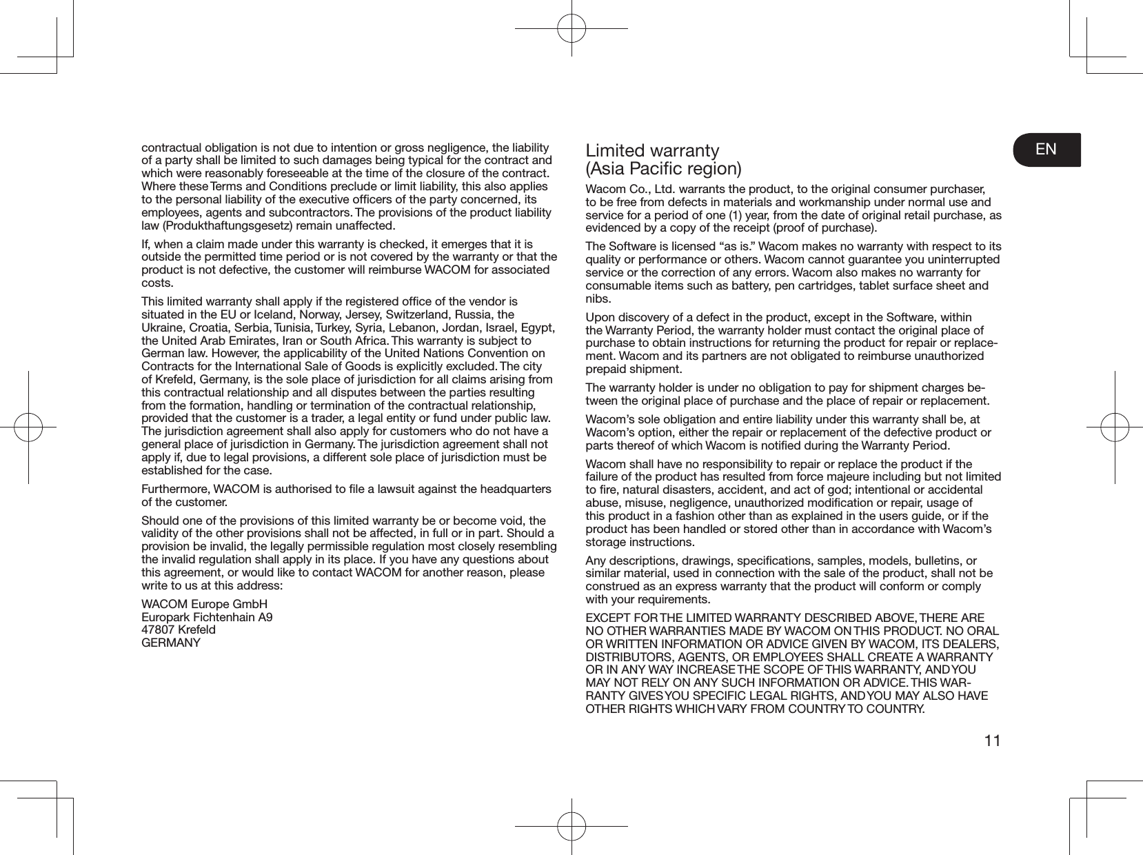 EN11contractual obligation is not due to intention or gross negligence, the liability of a party shall be limited to such damages being typical for the contract and which were reasonably foreseeable at the time of the closure of the contract. Where these Terms and Conditions preclude or limit liability, this also applies to the personal liability of the executive ofﬁcers of the party concerned, its employees, agents and subcontractors. The provisions of the product liability law (Produkthaftungsgesetz) remain unaffected.If, when a claim made under this warranty is checked, it emerges that it is outside the permitted time period or is not covered by the warranty or that the product is not defective, the customer will reimburse WACOM for associated costs.This limited warranty shall apply if the registered ofﬁce of the vendor is situated in the EU or Iceland, Norway, Jersey, Switzerland, Russia, the Ukraine, Croatia, Serbia, Tunisia, Turkey, Syria, Lebanon, Jordan, Israel, Egypt, the United Arab Emirates, Iran or South Africa. This warranty is subject to German law. However, the applicability of the United Nations Convention on Contracts for the International Sale of Goods is explicitly excluded. The city of Krefeld, Germany, is the sole place of jurisdiction for all claims arising from this contractual relationship and all disputes between the parties resulting from the formation, handling or termination of the contractual relationship, provided that the customer is a trader, a legal entity or fund under public law. The jurisdiction agreement shall also apply for customers who do not have a general place of jurisdiction in Germany. The jurisdiction agreement shall not apply if, due to legal provisions, a different sole place of jurisdiction must be established for the case.Furthermore, WACOM is authorised to ﬁle a lawsuit against the headquarters of the customer.Should one of the provisions of this limited warranty be or become void, the validity of the other provisions shall not be affected, in full or in part. Should a provision be invalid, the legally permissible regulation most closely resembling the invalid regulation shall apply in its place. If you have any questions about this agreement, or would like to contact WACOM for another reason, please write to us at this address:WACOM Europe GmbH Europark Fichtenhain A9 47807 Krefeld GERMANYLimited warranty (Asia Paciﬁc region)Wacom Co., Ltd. warrants the product, to the original consumer purchaser, to be free from defects in materials and workmanship under normal use and service for a period of one (1) year, from the date of original retail purchase, as evidenced by a copy of the receipt (proof of purchase).The Software is licensed “as is.” Wacom makes no warranty with respect to its quality or performance or others. Wacom cannot guarantee you uninterrupted service or the correction of any errors. Wacom also makes no warranty for consumable items such as battery, pen cartridges, tablet surface sheet and nibs.Upon discovery of a defect in the product, except in the Software, within the Warranty Period, the warranty holder must contact the original place of purchase to obtain instructions for returning the product for repair or replace-ment. Wacom and its partners are not obligated to reimburse unauthorized prepaid shipment.The warranty holder is under no obligation to pay for shipment charges be-tween the original place of purchase and the place of repair or replacement.Wacom’s sole obligation and entire liability under this warranty shall be, at Wacom’s option, either the repair or replacement of the defective product or parts thereof of which Wacom is notiﬁed during the Warranty Period.Wacom shall have no responsibility to repair or replace the product if the failure of the product has resulted from force majeure including but not limited to ﬁre, natural disasters, accident, and act of god; intentional or accidental abuse, misuse, negligence, unauthorized modiﬁcation or repair, usage of this product in a fashion other than as explained in the users guide, or if the product has been handled or stored other than in accordance with Wacom’s storage instructions.Any descriptions, drawings, speciﬁcations, samples, models, bulletins, or similar material, used in connection with the sale of the product, shall not be construed as an express warranty that the product will conform or comply with your requirements.EXCEPT FOR THE LIMITED WARRANTY DESCRIBED ABOVE, THERE ARE NO OTHER WARRANTIES MADE BY WACOM ON THIS PRODUCT. NO ORAL OR WRITTEN INFORMATION OR ADVICE GIVEN BY WACOM, ITS DEALERS, DISTRIBUTORS, AGENTS, OR EMPLOYEES SHALL CREATE A WARRANTY OR IN ANY WAY INCREASE THE SCOPE OF THIS WARRANTY, AND YOU MAY NOT RELY ON ANY SUCH INFORMATION OR ADVICE. THIS WAR-RANTY GIVES YOU SPECIFIC LEGAL RIGHTS, AND YOU MAY ALSO HAVE OTHER RIGHTS WHICH VARY FROM COUNTRY TO COUNTRY.