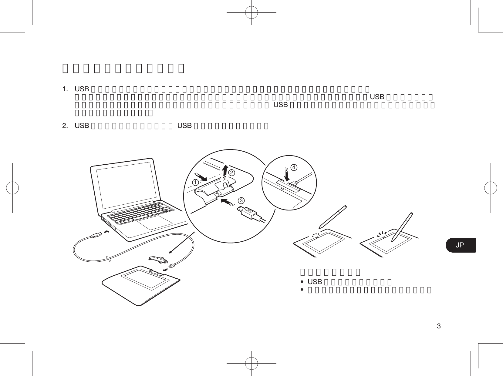 3JP本機とコンピュータの接続 1. USB ケーブルを本機に接続する前に、ペンホルダーを外してコネクタが見える状態にします。 ペンホルダーを外すには、ペンホルダーを本機の上方にスライドさせてから、持ち上げます。USB ケーブルを接続したら、ペンホルダーを元の状態に戻します（ペンホルダーは USB ケーブルを保護し、偶発的な抜けを防止するように設計されています）。2. USB コネクタをコンピュータの USB ポートに差し込みます。1234ステータスランプ• USB 接続完了：青色で点灯•  画面にペンでタッチ：青色で明るく点灯