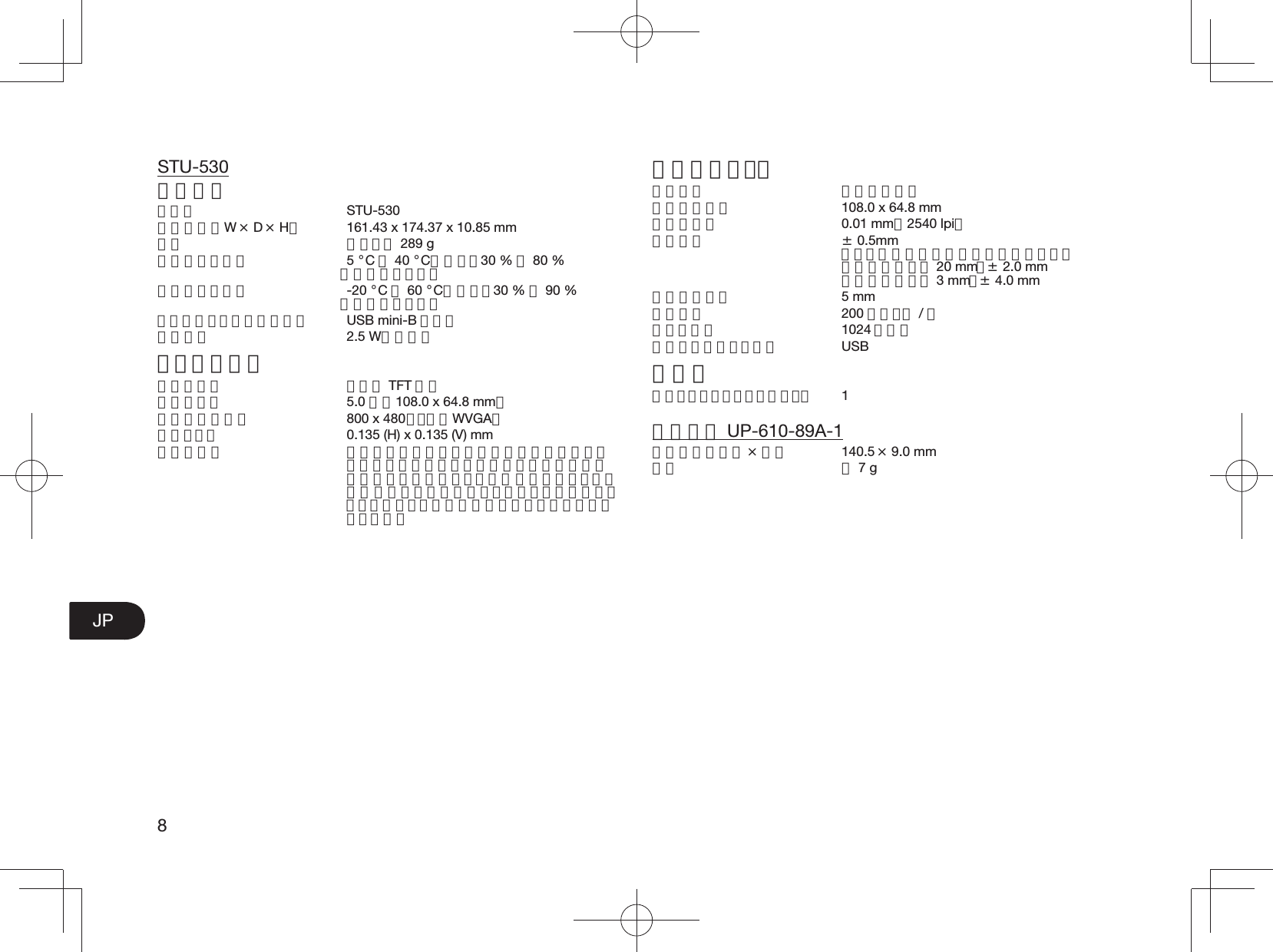 8JPSTU-530一般仕様モデル STU-530外形寸法（W × D × H）  161.43 x 174.37 x 10.85 mm質量 本体：約 289 g動作温度と湿度 5 °C∼40 °C、湿度：30 % ∼80 % （結露なきこと）保管温度と湿度 -20 °C∼60 °C、湿度：30 % ∼90 % （結露なきこと）インターフェースケーブル USB mini-B タイプ消費電力 2.5 W（最大）ディスプレイ表示パネル カラー TFT 液晶表示サイズ 5.0 型（108.0 x 64.8 mm）最大表示解像度  800 x 480 ドット（WVGA）画素ピッチ  0.135 (H) x 0.135 (V) mm液晶の品質 液晶パネルは非常に高い精密度の技術で作られていますが、まれに画素欠けや常時点灯の画素がある場合があります。故障ではありません。静止画を長時間表示したあとに残像が生じることがありますが、時間がたつと徐々に元に戻ります。ペンタブレット読取方式 電磁誘導方式読取可能範囲  108.0 x 64.8 mm読取分解能 0.01 mm（2540 lpi）読取精度 ± 0.5mm ただし、操作面の周辺部は以下のとおり 表示領域端から 20 mm： ± 2.0 mm 表示領域端から 3 mm：± 4.0 mm読取可能高さ 5 mm読取速度 200 ポイント / 秒筆圧レベル 1024 レベル通信インターフェース USBその他セキュリティロック・スロット 1電子ペン UP-610-89A-1外形寸法（長さ × 幅） 140.5 × 9.0 mm質量 約 7 g