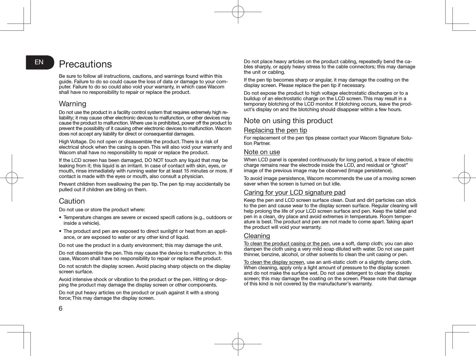 EN6PrecautionsBe sure to follow all instructions, cautions, and warnings found within this guide. Failure to do so could cause the loss of data or damage to your com-puter. Failure to do so could also void your warranty, in which case Wacom shall have no responsibility to repair or replace the product. WarningDo not use the product in a facility control system that requires extremely high re-liability; it may cause other electronic devices to malfunction, or other devices may cause the product to malfunction. Where use is prohibited, power off the product to prevent the possibility of it causing other electronic devices to malfunction. Wacom does not accept any liability for direct or consequential damages. High Voltage. Do not open or disassemble the product. There is a risk of electrical shock when the casing is open. This will also void your warranty and Wacom shall have no responsibility to repair or replace the product. If the LCD screen has been damaged, DO NOT touch any liquid that may be leaking from it; this liquid is an irritant. In case of contact with skin, eyes, or mouth, rinse immediately with running water for at least 15 minutes or more. If contact is made with the eyes or mouth, also consult a physician. Prevent children from swallowing the pen tip. The pen tip may accidentally be pulled out if children are biting on them. CautionDo not use or store the product where: •  Temperature changes are severe or exceed speciﬁ cations (e.g., outdoors or inside a vehicle). •  The product and pen are exposed to direct sunlight or heat from an appli-ance, or are exposed to water or any other kind of liquid. Do not use the product in a dusty environment; this may damage the unit. Do not disassemble the pen. This may cause the device to malfunction. In this case, Wacom shall have no responsibility to repair or replace the product. Do not scratch the display screen. Avoid placing sharp objects on the display screen surface. Avoid intensive shock or vibration to the product or the pen. Hitting or drop-ping the product may damage the display screen or other components. Do not put heavy articles on the product or push against it with a strong force; This may damage the display screen. Do not place heavy articles on the product cabling, repeatedly bend the ca-bles sharply, or apply heavy stress to the cable connectors; this may damage the unit or cabling. If the pen tip becomes sharp or angular, it may damage the coating on the display screen. Please replace the pen tip if necessary. Do not expose the product to high voltage electrostatic discharges or to a buildup of an electrostatic charge on the LCD screen. This may result in a temporary blotching of the LCD monitor. If blotching occurs, leave the prod-uct’s display on and the blotching should disappear within a few hours. Note on using this productReplacing the pen tipFor replacement of the pen tips please contact your Wacom Signature Solu-tion Partner. Note on useWhen LCD panel is operated continuously for long period, a trace of electric charge remains near the electrode inside the LCD, and residual or “ghost” image of the previous image may be observed (Image persistence). To avoid image persistence, Wacom recommends the use of a moving screen saver when the screen is turned on but idle. Caring for your LCD signature padKeep the pen and LCD screen surface clean. Dust and dirt particles can stick to the pen and cause wear to the display screen surface. Regular cleaning will help prolong the life of your LCD screen surface and pen. Keep the tablet and pen in a clean, dry place and avoid extremes in temperature. Room temper-ature is best. The product and pen are not made to come apart. Taking apart the product will void your warranty. CleaningTo clean the product casing or the pen, use a soft, damp cloth; you can also dampen the cloth using a very mild soap diluted with water. Do not use paint thinner, benzine, alcohol, or other solvents to clean the unit casing or pen. To clean the display screen, use an anti-static cloth or a slightly damp cloth. When cleaning, apply only a light amount of pressure to the display screen and do not make the surface wet. Do not use detergent to clean the display screen; this may damage the coating on the screen. Please note that damage of this kind is not covered by the manufacturer’s warranty. 