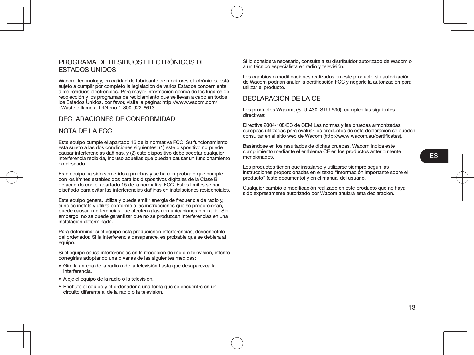 ES13PROGRAMA DE RESIDUOS ELECTRÓNICOS DE ESTADOS UNIDOSWacom Technology, en calidad de fabricante de monitores electrónicos, está sujeto a cumplir por completo la legislación de varios Estados concerniente a los residuos electrónicos. Para mayor información acerca de los lugares de recolección y los programas de reciclamiento que se llevan a cabo en todos los Estados Unidos, por favor, visite la página: http://www.wacom.com/eWaste o llame al teléfono 1-800-922-6613DECLARACIONES DE CONFORMIDADNOTA DE LA FCCEste equipo cumple el apartado 15 de la normativa FCC. Su funcionamiento está sujeto a las dos condiciones siguientes: (1) este dispositivo no puede causar interferencias dañinas, y (2) este dispositivo debe aceptar cualquier interferencia recibida, incluso aquellas que puedan causar un funcionamiento no deseado.Este equipo ha sido sometido a pruebas y se ha comprobado que cumple con los límites establecidos para los dispositivos digitales de la Clase B de acuerdo con el apartado 15 de la normativa FCC. Estos límites se han diseñado para evitar las interferencias dañinas en instalaciones residenciales.Este equipo genera, utiliza y puede emitir energía de frecuencia de radio y, si no se instala y utiliza conforme a las instrucciones que se proporcionan, puede causar interferencias que afecten a las comunicaciones por radio. Sin embargo, no se puede garantizar que no se produzcan interferencias en una instalación determinada.Para determinar si el equipo está produciendo interferencias, desconéctelo del ordenador. Si la interferencia desaparece, es probable que se debiera al equipo.Si el equipo causa interferencias en la recepción de radio o televisión, intente corregirlas adoptando una o varias de las siguientes medidas:•  Gire la antena de la radio o de la televisión hasta que desaparezca la interferencia.•  Aleje el equipo de la radio o la televisión.•  Enchufe el equipo y el ordenador a una toma que se encuentre en un circuito diferente al de la radio o la televisión.Si lo considera necesario, consulte a su distribuidor autorizado de Wacom o a un técnico especialista en radio y televisión.utilizar el producto.DECLARACIÓN DE LA CELos productos Wacom, (STU-430, STU-530)  cumplen las siguientes directivas:Directiva 2004/108/EC de CEM Las normas y las pruebas armonizadas europeas utilizadas para evaluar los productos de esta declaración se pueden Basándose en los resultados de dichas pruebas, Wacom indica este cumplimiento mediante el emblema CE en los productos anteriormente mencionados.Los productos tienen que instalarse y utilizarse siempre según las instrucciones proporcionadas en el texto “Información importante sobre el producto” (este documento) y en el manual del usuario.sido expresamente autorizado por Wacom anulará esta declaración.