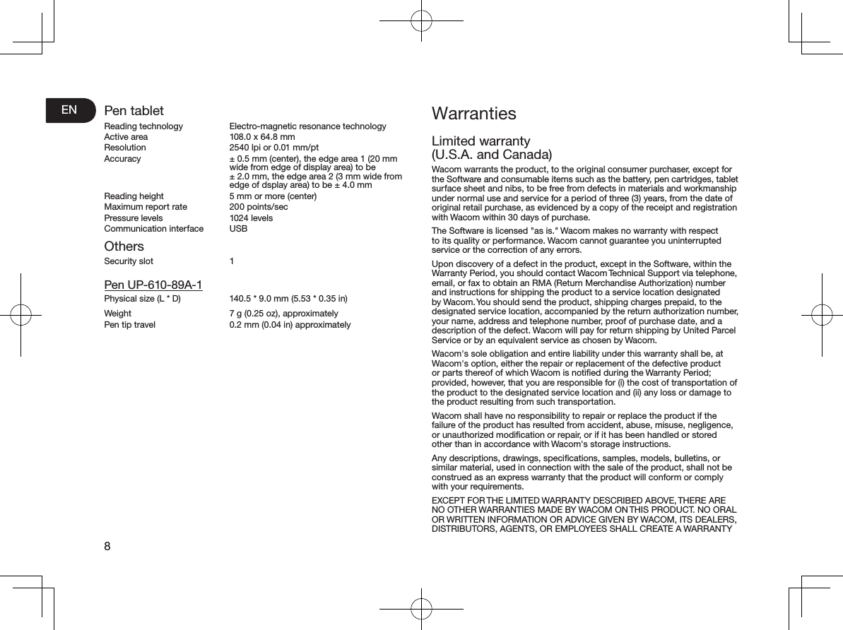 EN8Pen tabletReading technology  Electro-magnetic resonance technologyActive area  108.0 x 64.8 mmResolution  2540 lpi or 0.01 mm/ptAccuracy  ± 0.5 mm (center), the edge area 1 (20 mm wide from edge of display area) to be ± 2.0 mm, the edge area 2 (3 mm wide from edge of dsplay area) to be ± 4.0 mmReading height  5 mm or more (center)Maximum report rate  200 points/secPressure levels  1024 levelsCommunication interface  USBOthersSecurity slot  1Pen UP-610-89A-1Physical size (L * D)  140.5 * 9.0 mm (5.53 * 0.35 in)Weight  7 g (0.25 oz), approximatelyPen tip travel  0.2 mm (0.04 in) approximatelyWarrantiesLimited warranty (U.S.A. and Canada)Wacom warrants the product, to the original consumer purchaser, except for the Software and consumable items such as the battery, pen cartridges, tablet surface sheet and nibs, to be free from defects in materials and workmanship under normal use and service for a period of three (3) years, from the date of original retail purchase, as evidenced by a copy of the receipt and registration with Wacom within 30 days of purchase.The Software is licensed &quot;as is.&quot; Wacom makes no warranty with respect to its quality or performance. Wacom cannot guarantee you uninterrupted service or the correction of any errors.Upon discovery of a defect in the product, except in the Software, within the Warranty Period, you should contact Wacom Technical Support via telephone, email, or fax to obtain an RMA (Return Merchandise Authorization) number and instructions for shipping the product to a service location designated by Wacom. You should send the product, shipping charges prepaid, to the designated service location, accompanied by the return authorization number, your name, address and telephone number, proof of purchase date, and a description of the defect. Wacom will pay for return shipping by United Parcel Service or by an equivalent service as chosen by Wacom.Wacom&apos;s sole obligation and entire liability under this warranty shall be, at Wacom&apos;s option, either the repair or replacement of the defective product or parts thereof of which Wacom is notiﬁed during the Warranty Period; provided, however, that you are responsible for (i) the cost of transportation of the product to the designated service location and (ii) any loss or damage to the product resulting from such transportation.Wacom shall have no responsibility to repair or replace the product if the failure of the product has resulted from accident, abuse, misuse, negligence, or unauthorized modiﬁcation or repair, or if it has been handled or stored other than in accordance with Wacom&apos;s storage instructions.Any descriptions, drawings, speciﬁcations, samples, models, bulletins, or similar material, used in connection with the sale of the product, shall not be construed as an express warranty that the product will conform or comply with your requirements.EXCEPT FOR THE LIMITED WARRANTY DESCRIBED ABOVE, THERE ARE NO OTHER WARRANTIES MADE BY WACOM ON THIS PRODUCT. NO ORAL OR WRITTEN INFORMATION OR ADVICE GIVEN BY WACOM, ITS DEALERS, DISTRIBUTORS, AGENTS, OR EMPLOYEES SHALL CREATE A WARRANTY 