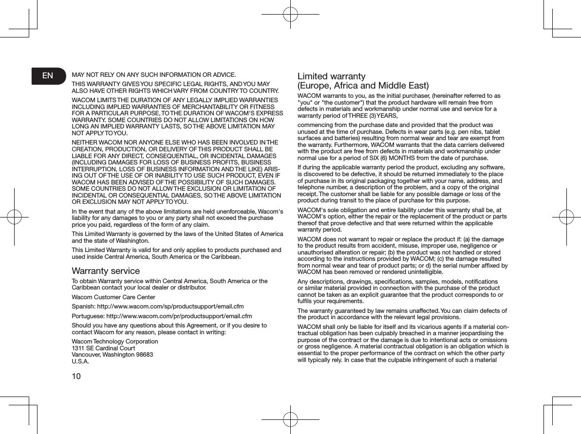 EN10MAY NOT RELY ON ANY SUCH INFORMATION OR ADVICE.THIS WARRANTY GIVES YOU SPECIFIC LEGAL RIGHTS, AND YOU MAY ALSO HAVE OTHER RIGHTS WHICH VARY FROM COUNTRY TO COUNTRY.WACOM LIMITS THE DURATION OF ANY LEGALLY IMPLIED WARRANTIES INCLUDING IMPLIED WARRANTIES OF MERCHANTABILITY OR FITNESS FOR A PARTICULAR PURPOSE, TO THE DURATION OF WACOM&apos;S EXPRESS WARRANTY. SOME COUNTRIES DO NOT ALLOW LIMITATIONS ON HOW LONG AN IMPLIED WARRANTY LASTS, SO THE ABOVE LIMITATION MAY NOT APPLY TO YOU.NEITHER WACOM NOR ANYONE ELSE WHO HAS BEEN INVOLVED IN THE CREATION, PRODUCTION, OR DELIVERY OF THIS PRODUCT SHALL BE LIABLE FOR ANY DIRECT, CONSEQUENTIAL, OR INCIDENTAL DAMAGES (INCLUDING DAMAGES FOR LOSS OF BUSINESS PROFITS, BUSINESS INTERRUPTION, LOSS OF BUSINESS INFORMATION AND THE LIKE) ARIS-ING OUT OF THE USE OF OR INABILITY TO USE SUCH PRODUCT, EVEN IF WACOM HAS BEEN ADVISED OF THE POSSIBILITY OF SUCH DAMAGES. SOME COUNTRIES DO NOT ALLOW THE EXCLUSION OR LIMITATION OF INCIDENTAL OR CONSEQUENTIAL DAMAGES, SO THE ABOVE LIMITATION OR EXCLUSION MAY NOT APPLY TO YOU.In the event that any of the above limitations are held unenforceable, Wacom&apos;s liability for any damages to you or any party shall not exceed the purchase price you paid, regardless of the form of any claim.This Limited Warranty is governed by the laws of the United States of America and the state of Washington.This Limited Warranty is valid for and only applies to products purchased and used inside Central America, South America or the Caribbean.Warranty serviceTo obtain Warranty service within Central America, South America or the Caribbean contact your local dealer or distributor.Wacom Customer Care CenterSpanish: http://www.wacom.com/sp/productsupport/email.cfmPortuguese: http://www.wacom.com/pr/productsupport/email.cfmShould you have any questions about this Agreement, or if you desire to contact Wacom for any reason, please contact in writing:Wacom Technology Corporation 1311 SE Cardinal Court Vancouver, Washington 98683 U.S.A.Limited warranty (Europe, Africa and Middle East)WACOM warrants to you, as the initial purchaser, (hereinafter referred to as &quot;you&quot; or &quot;the customer&quot;) that the product hardware will remain free from defects in materials and workmanship under normal use and service for a warranty period of THREE (3) YEARS,commencing from the purchase date and provided that the product was unused at the time of purchase. Defects in wear parts (e.g. pen nibs, tablet surfaces and batteries) resulting from normal wear and tear are exempt from the warranty. Furthermore, WACOM warrants that the data carriers delivered with the product are free from defects in materials and workmanship under normal use for a period of SIX (6) MONTHS from the date of purchase.If during the applicable warranty period the product, excluding any software, is discovered to be defective, it should be returned immediately to the place of purchase in its original packaging together with your name, address, and telephone number, a description of the problem, and a copy of the original receipt. The customer shall be liable for any possible damage or loss of the product during transit to the place of purchase for this purpose.WACOM&apos;s sole obligation and entire liability under this warranty shall be, at WACOM&apos;s option, either the repair or the replacement of the product or parts thereof that prove defective and that were returned within the applicable warranty period.WACOM does not warrant to repair or replace the product if: (a) the damage to the product results from accident, misuse, improper use, negligence or unauthorised alteration or repair; (b) the product was not handled or stored according to the instructions provided by WACOM; (c) the damage resulted from normal wear and tear of product parts; or d) the serial number afﬁxed by WACOM has been removed or rendered unintelligible.Any descriptions, drawings, speciﬁcations, samples, models, notiﬁcations or similar material provided in connection with the purchase of the product cannot be taken as an explicit guarantee that the product corresponds to or fulﬁls your requirements.The warranty guaranteed by law remains unaffected. You can claim defects of the product in accordance with the relevant legal provisions.WACOM shall only be liable for itself and its vicarious agents if a material con-tractual obligation has been culpably breached in a manner jeopardising the purpose of the contract or the damage is due to intentional acts or omissions or gross negligence. A material contractual obligation is an obligation which is essential to the proper performance of the contract on which the other party will typically rely. In case that the culpable infringement of such a material 