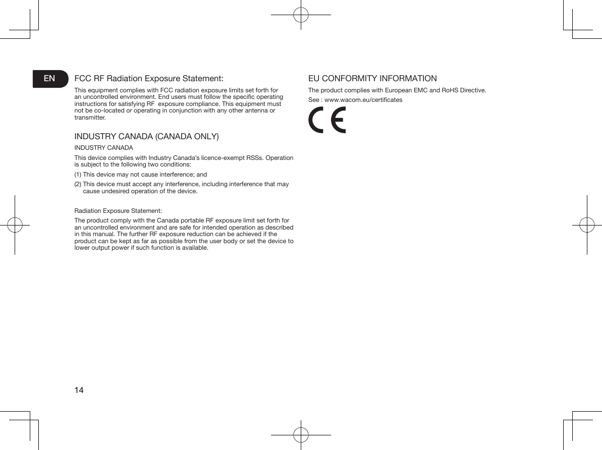 EN14FCC RF Radiation Exposure Statement:This equipment complies with FCC radiation exposure limits set forth for an uncontrolled environment. End users must follow the specic operating instructions for satisfying RF  exposure compliance. This equipment must not be co-located or operating in conjunction with any other antenna or transmitter.INDUSTRY CANADA (CANADA ONLY)INDUSTRY CANADAThis device complies with Industry Canada’s licence-exempt RSSs. Operation is subject to the following two conditions: (1) This device may not cause interference; and (2)  This device must accept any interference, including interference that may cause undesired operation of the device. Radiation Exposure Statement: The product comply with the Canada portable RF exposure limit set forth for an uncontrolled environment and are safe for intended operation as described in this manual. The further RF exposure reduction can be achieved if the product can be kept as far as possible from the user body or set the device to lower output power if such function is available. EU CONFORMITY INFORMATIONThe product complies with European EMC and RoHS Directive.See : www.wacom.eu/certicates