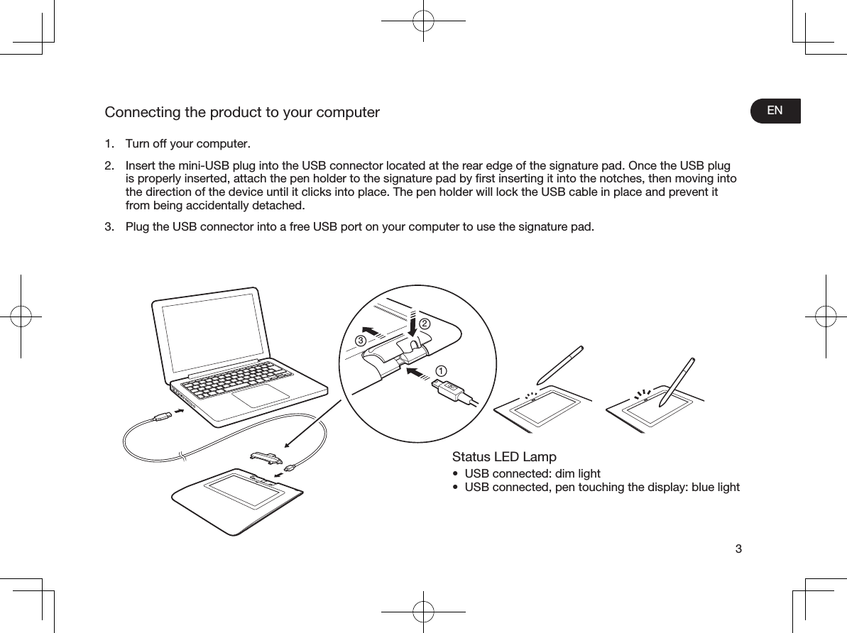 EN3Connecting the product to your computer1.  Turn off your computer.2.  Insert the mini-USB plug into the USB connector located at the rear edge of the signature pad. Once the USB plug is properly inserted, attach the pen holder to the signature pad by ﬁrst inserting it into the notches, then moving into the direction of the device until it clicks into place. The pen holder will lock the USB cable in place and prevent it from being accidentally detached.3.  Plug the USB connector into a free USB port on your computer to use the signature pad.Status LED Lamp•  USB connected: dim light•  USB connected, pen touching the display: blue light213