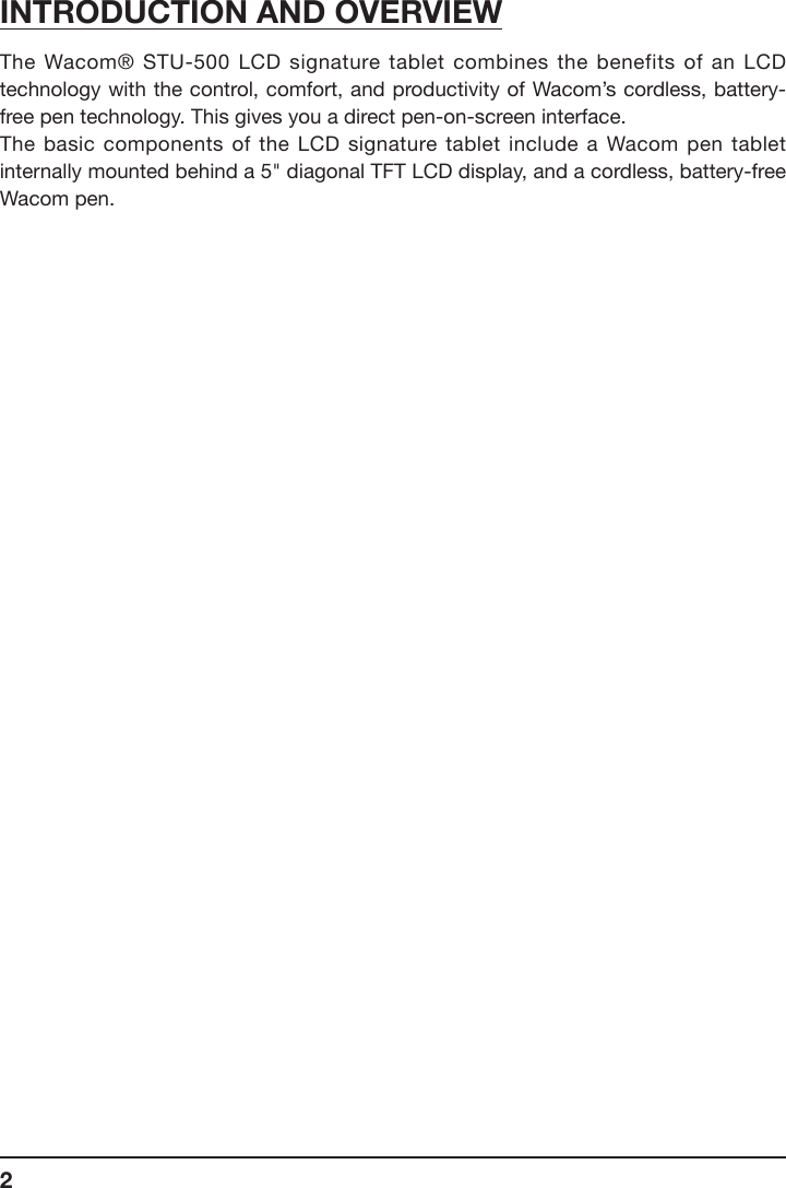 2INTRODUCTION AND OVERVIEWThe Wacom® STU-500 LCD signature tablet combines the benefits of an LCD technology with the control, comfort, and productivity of Wacom’s cordless, battery-free pen technology. This gives you a direct pen-on-screen interface.The basic components of the LCD signature tablet include a Wacom pen tablet internally mounted behind a 5&quot; diagonal TFT LCD display, and a cordless, battery-free Wacom pen.