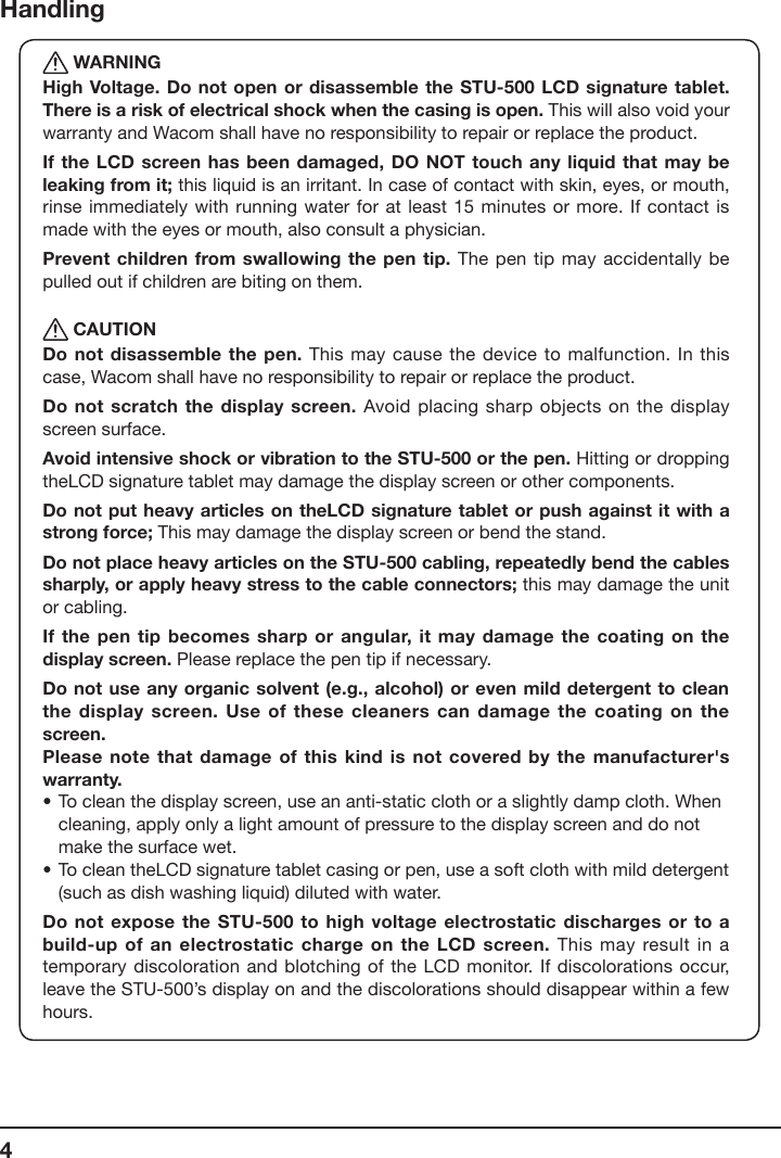 4Handling WARNINGHigh Voltage. Do not open or disassemble  the STU-500 LCD signature tablet. There is a risk of electrical shock when the casing is open. This will also void your warranty and Wacom shall have no responsibility to repair or replace the product.If the LCD screen has been damaged,  DO NOT touch any liquid that may  be leaking from it; this liquid is an irritant. In case of contact with skin, eyes, or mouth, rinse immediately with running  water for at  least 15 minutes or more. If contact is made with the eyes or mouth, also consult a physician.Prevent children from swallowing the  pen tip. The pen tip may accidentally be pulled out if children are biting on them. CAUTIONDo not disassemble the  pen. This may cause the device to  malfunction. In this case, Wacom shall have no responsibility to repair or replace the product.Do not scratch the display screen. Avoid placing sharp objects on the display screen surface.Avoid intensive shock or vibration to the STU-500 or the pen. Hitting or dropping theLCD signature tablet may damage the display screen or other components.Do not put heavy  articles on theLCD signature tablet or  push against it with a strong force; This may damage the display screen or bend the stand.Do not place heavy articles on the STU-500 cabling, repeatedly bend the cables sharply, or apply heavy stress to the cable connectors; this may damage the unit or cabling.If the pen tip  becomes sharp or  angular,  it may damage the coating  on the display screen. Please replace the pen tip if necessary.Do not use any  organic solvent (e.g.,  alcohol) or even  mild detergent to clean the display screen. Use of  these cleaners can  damage the coating  on the screen.Please note that damage  of this kind  is not covered by  the manufacturer&apos;s warranty.•  To clean the display screen, use an anti-static cloth or a slightly damp cloth. When    cleaning, apply only a light amount of pressure to the display screen and do not    make the surface wet.• To clean theLCD signature tablet casing or pen, use a soft cloth with mild detergent    (such as dish washing liquid) diluted with water.Do not expose the  STU-500 to high voltage electrostatic discharges or to a build-up of an electrostatic charge on the LCD  screen. This may result in a temporary discoloration and blotching  of the LCD  monitor.  If discolorations occur, leave the STU-500’s display on and the discolorations should disappear within a few hours.