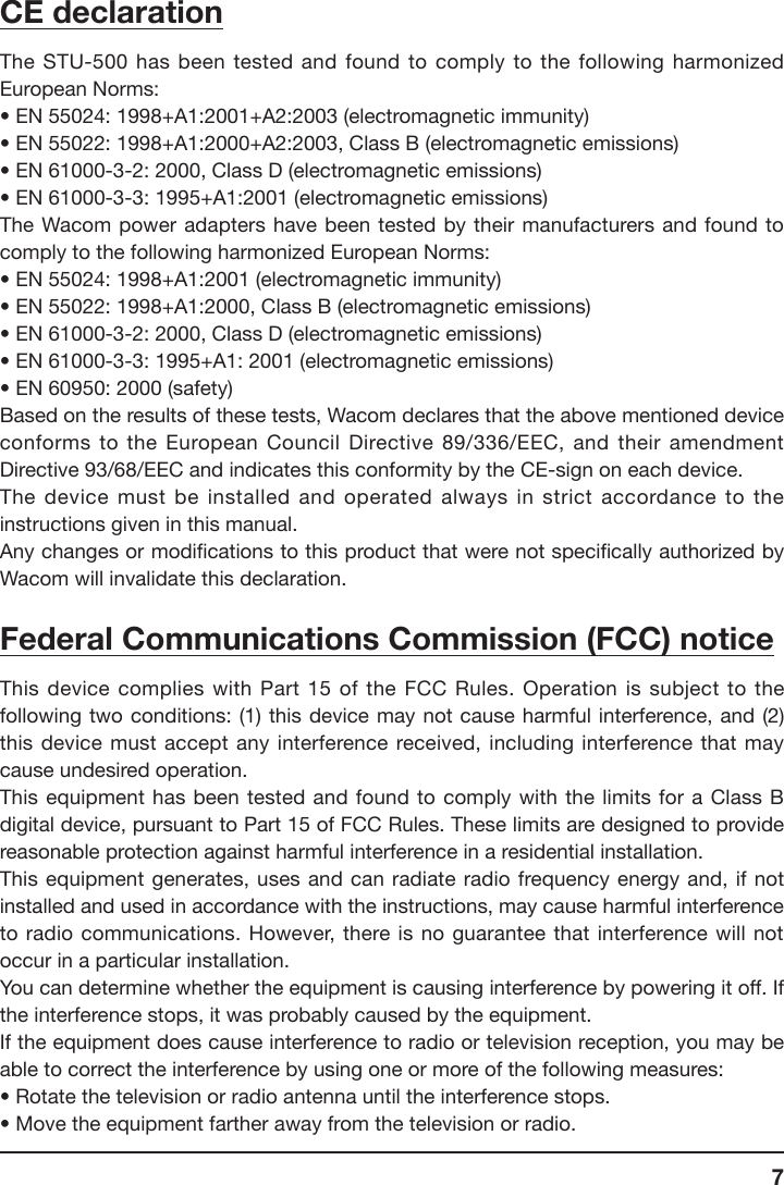 7CE declarationThe STU-500 has been tested and found to comply to the following harmonized European Norms:• EN 55024: 1998+A1:2001+A2:2003 (electromagnetic immunity)• EN 55022: 1998+A1:2000+A2:2003, Class B (electromagnetic emissions)• EN 61000-3-2: 2000, Class D (electromagnetic emissions)• EN 61000-3-3: 1995+A1:2001 (electromagnetic emissions)The Wacom  power  adapters  have  been  tested  by  their  manufacturers and found to comply to the following harmonized European Norms:• EN 55024: 1998+A1:2001 (electromagnetic immunity)• EN 55022: 1998+A1:2000, Class B (electromagnetic emissions)• EN 61000-3-2: 2000, Class D (electromagnetic emissions)• EN 61000-3-3: 1995+A1: 2001 (electromagnetic emissions)• EN 60950: 2000 (safety)Based on the results of these tests, Wacom declares that the above mentioned device conforms to the European Council Directive 89/336/EEC, and their amendment Directive 93/68/EEC and indicates this conformity by the CE-sign on each device.The device must be installed and operated always in strict accordance to the instructions given in this manual.Any changes or modications to this product that were not specically authorized by Wacom will invalidate this declaration.Federal Communications Commission (FCC) noticeThis device complies  with  Part  15 of the FCC Rules. Operation is subject to the following two conditions: (1) this device may  not cause harmful interference, and (2) this device must accept any interference received, including interference that may cause undesired operation.This equipment has been tested and found to comply with the limits for a Class B digital device, pursuant to Part 15 of FCC Rules. These limits are designed to provide reasonable protection against harmful interference in a residential installation.This equipment generates, uses and can radiate radio frequency energy and, if not installed and used in accordance with the instructions, may cause harmful interference to radio communications. However, there is no guarantee that interference will not occur in a particular installation.You can determine whether the equipment is causing interference by powering it off. If the interference stops, it was probably caused by the equipment.If the equipment does cause interference to radio or television reception, you may be able to correct the interference by using one or more of the following measures:• Rotate the television or radio antenna until the interference stops.• Move the equipment farther away from the television or radio.