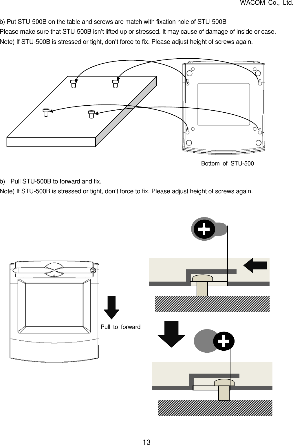   WACOM  Co.,  Ltd. 13   b) Put STU-500B on the table and screws are match with fixation hole of STU-500B Please make sure that STU-500B isn’t lifted up or stressed. It may cause of damage of inside or case. Note) If STU-500B is stressed or tight, don’t force to fix. Please adjust height of screws again.              b)  Pull STU-500B to forward and fix. Note) If STU-500B is stressed or tight, don’t force to fix. Please adjust height of screws again.                      Bottom  of  STU-500 Pull  to  forward 
