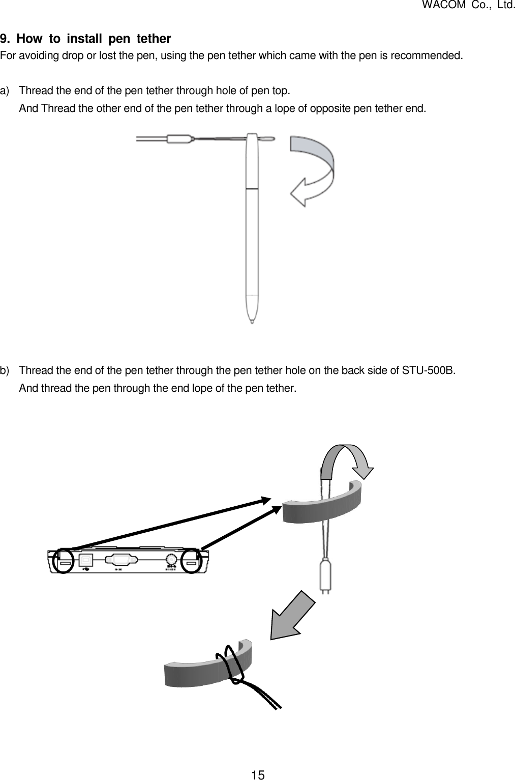   WACOM  Co.,  Ltd. 15   9.  How  to  install  pen  tether For avoiding drop or lost the pen, using the pen tether which came with the pen is recommended.  a) Thread the end of the pen tether through hole of pen top. And Thread the other end of the pen tether through a lope of opposite pen tether end.               b)  Thread the end of the pen tether through the pen tether hole on the back side of STU-500B. And thread the pen through the end lope of the pen tether.                  