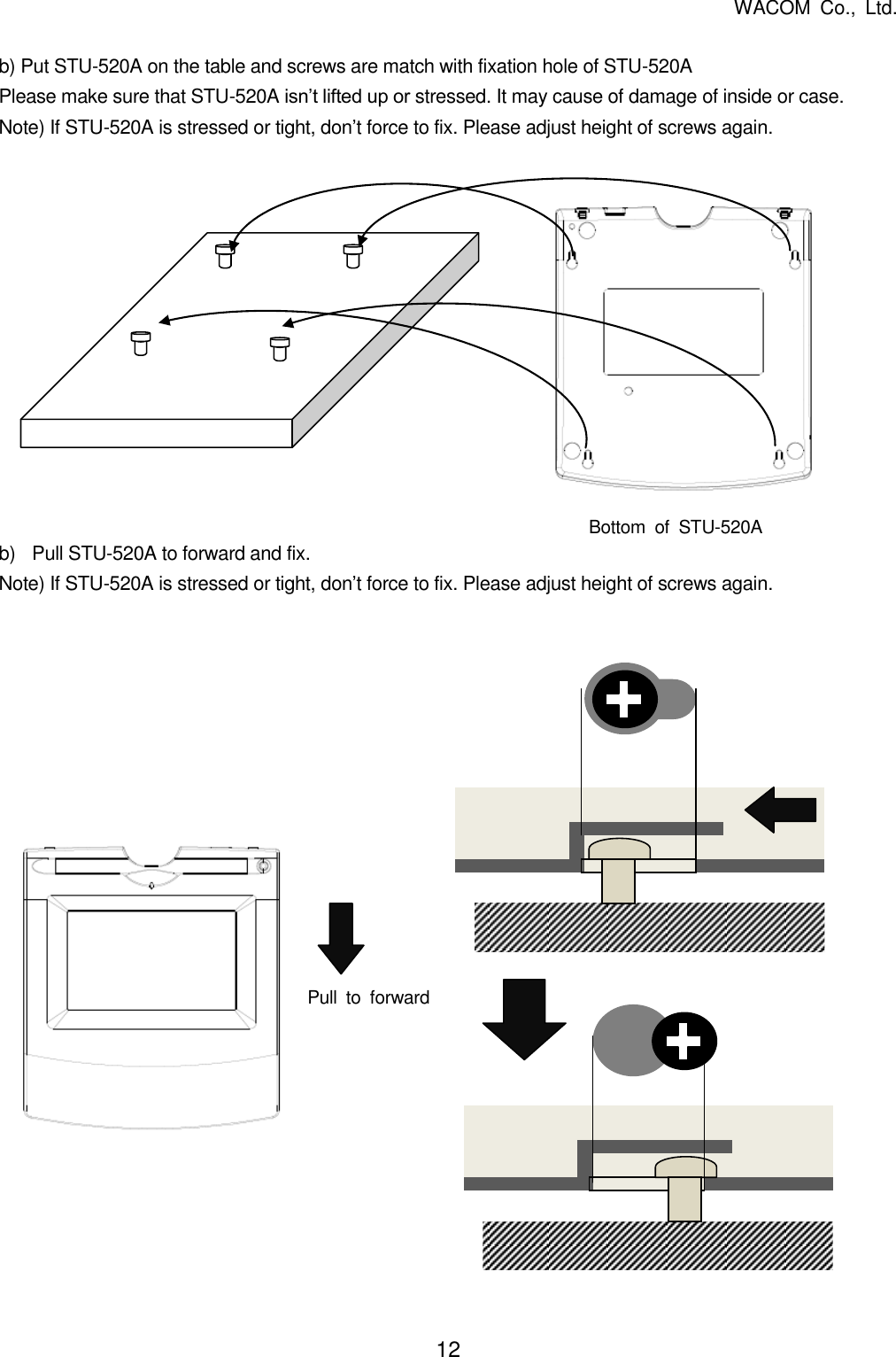   WACOM  Co.,  Ltd. 12   b) Put STU-520A on the table and screws are match with fixation hole of STU-520A Please make sure that STU-520A isn’t lifted up or stressed. It may cause of damage of inside or case. Note) If STU-520A is stressed or tight, don’t force to fix. Please adjust height of screws again.              b)  Pull STU-520A to forward and fix. Note) If STU-520A is stressed or tight, don’t force to fix. Please adjust height of screws again.                      Bottom  of  STU-520A Pull  to  forward 