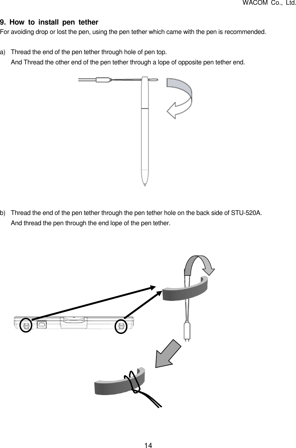  WACOM  Co.,  Ltd. 14   9.  How  to  install  pen  tether For avoiding drop or lost the pen, using the pen tether which came with the pen is recommended.  a) Thread the end of the pen tether through hole of pen top. And Thread the other end of the pen tether through a lope of opposite pen tether end.               b)  Thread the end of the pen tether through the pen tether hole on the back side of STU-520A. And thread the pen through the end lope of the pen tether.                  