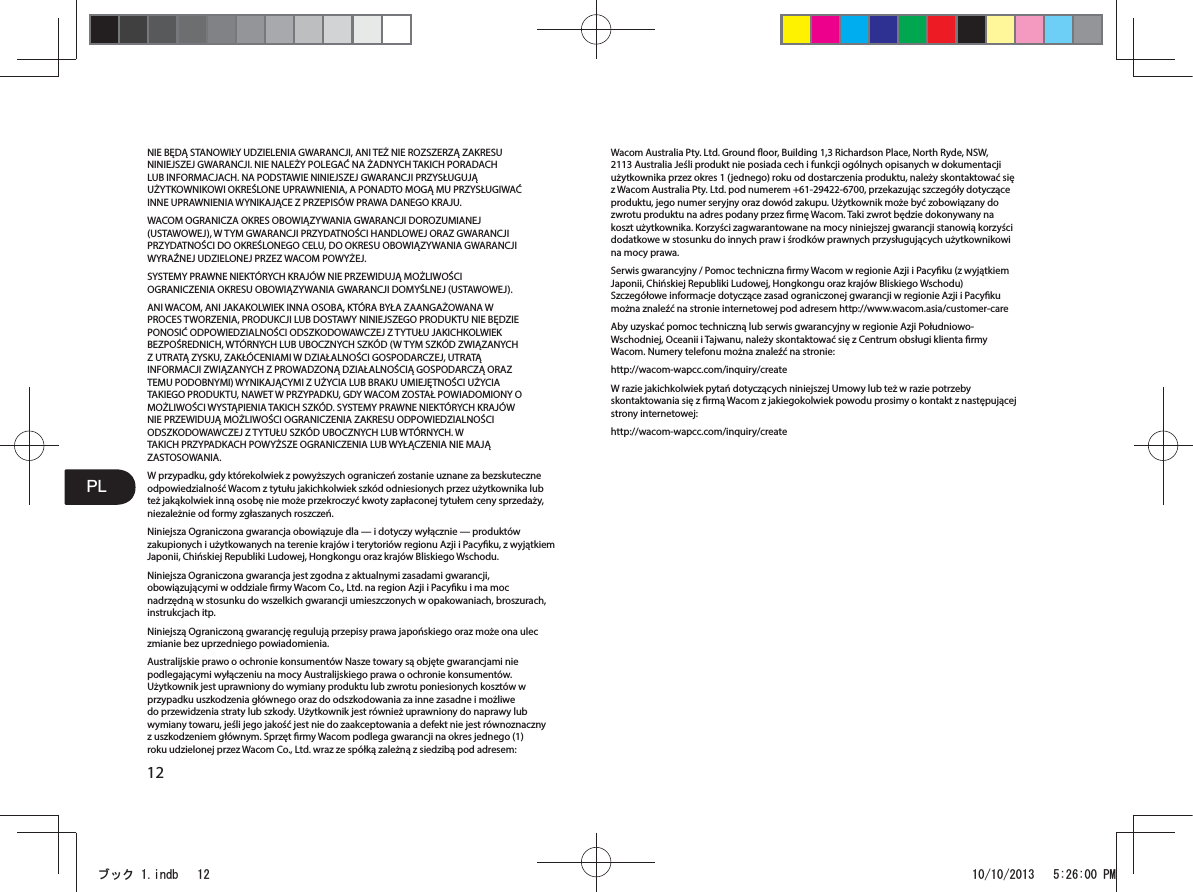 3/12NIE BĘDĄ STANOWIŁY UDZIELENIA GWARANCJI, ANI TEŻ NIE ROZSZERZĄ ZAKRESU NINIEJSZEJ GWARANCJI. NIE NALEŻY POLEGAĆ NA ŻADNYCH TAKICH PORADACH LUB INFORMACJACH. NA PODSTAWIE NINIEJSZEJ GWARANCJI PRZYSŁUGUJĄ UŻYTKOWNIKOWI OKREŚLONE UPRAWNIENIA, A PONADTO MOGĄ MU PRZYSŁUGIWAĆ INNE UPRAWNIENIA WYNIKAJĄCE Z PRZEPISÓW PRAWA DANEGO KRAJU.WACOM OGRANICZA OKRES OBOWIĄZYWANIA GWARANCJI DOROZUMIANEJ (USTAWOWEJ), W TYM GWARANCJI PRZYDATNOŚCI HANDLOWEJ ORAZ GWARANCJI PRZYDATNOŚCI DO OKREŚLONEGO CELU, DO OKRESU OBOWIĄZYWANIA GWARANCJI WYRAŹNEJ UDZIELONEJ PRZEZ WACOM POWYŻEJ.SYSTEMY PRAWNE NIEKTÓRYCH KRAJÓW NIE PRZEWIDUJĄ MOŻLIWOŚCI OGRANICZENIA OKRESU OBOWIĄZYWANIA GWARANCJI DOMYŚLNEJ (USTAWOWEJ).ANI WACOM, ANI JAKAKOLWIEK INNA OSOBA, KTÓRA BYŁA ZAANGAŻOWANA W PROCES TWORZENIA, PRODUKCJI LUB DOSTAWY NINIEJSZEGO PRODUKTU NIE BĘDZIE PONOSIĆ ODPOWIEDZIALNOŚCI ODSZKODOWAWCZEJ Z TYTUŁU JAKICHKOLWIEK BEZPOŚREDNICH, WTÓRNYCH LUB UBOCZNYCH SZKÓD (W TYM SZKÓD ZWIĄZANYCH Z UTRATĄ ZYSKU, ZAKŁÓCENIAMI W DZIAŁALNOŚCI GOSPODARCZEJ, UTRATĄ INFORMACJI ZWIĄZANYCH Z PROWADZONĄ DZIAŁALNOŚCIĄ GOSPODARCZĄ ORAZ TEMU PODOBNYMI) WYNIKAJĄCYMI Z UŻYCIA LUB BRAKU UMIEJĘTNOŚCI UŻYCIA TAKIEGO PRODUKTU, NAWET W PRZYPADKU, GDY WACOM ZOSTAŁ POWIADOMIONY O MOŻLIWOŚCI WYSTĄPIENIA TAKICH SZKÓD. SYSTEMY PRAWNE NIEKTÓRYCH KRAJÓW NIE PRZEWIDUJĄ MOŻLIWOŚCI OGRANICZENIA ZAKRESU ODPOWIEDZIALNOŚCI ODSZKODOWAWCZEJ Z TYTUŁU SZKÓD UBOCZNYCH LUB WTÓRNYCH. W TAKICH PRZYPADKACH POWYŻSZE OGRANICZENIA LUB WYŁĄCZENIA NIE MAJĄ ZASTOSOWANIA.W przypadku, gdy którekolwiek z powyższych ograniczeń zostanie uznane za bezskuteczne odpowiedzialność Wacom z tytułu jakichkolwiek szkód odniesionych przez użytkownika lub też jakąkolwiek inną osobę nie może przekroczyć kwoty zapłaconej tytułem ceny sprzedaży, niezależnie od formy zgłaszanych roszczeń.Niniejsza Ograniczona gwarancja obowiązuje dla — i dotyczy wyłącznie — produktów zakupionych i użytkowanych na terenie krajów i terytoriów regionu Azji i Pacyku, z wyjątkiem Japonii, Chińskiej Republiki Ludowej, Hongkongu oraz krajów Bliskiego Wschodu.Niniejsza Ograniczona gwarancja jest zgodna z aktualnymi zasadami gwarancji, obowiązującymi w oddziale rmy Wacom Co., Ltd. na region Azji i Pacyku i ma moc nadrzędną w stosunku do wszelkich gwarancji umieszczonych w opakowaniach, broszurach, instrukcjach itp.Niniejszą Ograniczoną gwarancję regulują przepisy prawa japońskiego oraz może ona ulec zmianie bez uprzedniego powiadomienia.Australijskie prawo o ochronie konsumentów Nasze towary są objęte gwarancjami nie podlegającymi wyłączeniu na mocy Australijskiego prawa o ochronie konsumentów. Użytkownik jest uprawniony do wymiany produktu lub zwrotu poniesionych kosztów w przypadku uszkodzenia głównego oraz do odszkodowania za inne zasadne i możliwe do przewidzenia straty lub szkody. Użytkownik jest również uprawniony do naprawy lub wymiany towaru, jeśli jego jakość jest nie do zaakceptowania a defekt nie jest równoznaczny z uszkodzeniem głównym. Sprzęt rmy Wacom podlega gwarancji na okres jednego (1) roku udzielonej przez Wacom Co., Ltd. wraz ze spółką zależną z siedzibą pod adresem: Wacom Australia Pty. Ltd. Ground oor, Building 1,3 Richardson Place, North Ryde, NSW, 2113 Australia Jeśli produkt nie posiada cech i funkcji ogólnych opisanych w dokumentacji użytkownika przez okres 1 (jednego) roku od dostarczenia produktu, należy skontaktować się z Wacom Australia Pty. Ltd. pod numerem +61-29422-6700, przekazując szczegóły dotyczące produktu, jego numer seryjny oraz dowód zakupu. Użytkownik może być zobowiązany do zwrotu produktu na adres podany przez rmę Wacom. Taki zwrot będzie dokonywany na koszt użytkownika. Korzyści zagwarantowane na mocy niniejszej gwarancji stanowią korzyści dodatkowe w stosunku do innych praw i środków prawnych przysługujących użytkownikowi na mocy prawa.Serwis gwarancyjny / Pomoc techniczna rmy Wacom w regionie Azji i Pacyku (z wyjątkiem Japonii, Chińskiej Republiki Ludowej, Hongkongu oraz krajów Bliskiego Wschodu) Szczegółowe informacje dotyczące zasad ograniczonej gwarancji w regionie Azji i Pacyku można znaleźć na stronie internetowej pod adresem http://www.wacom.asia/customer-careAby uzyskać pomoc techniczną lub serwis gwarancyjny w regionie Azji Południowo-Wschodniej, Oceanii i Tajwanu, należy skontaktować się z Centrum obsługi klienta rmy Wacom. Numery telefonu można znaleźć na stronie:http://wacom-wapcc.com/inquiry/createW razie jakichkolwiek pytań dotyczących niniejszej Umowy lub też w razie potrzeby skontaktowania się z rmą Wacom z jakiegokolwiek powodu prosimy o kontakt z następującej strony internetowej:http://wacom-wapcc.com/inquiry/createࣈࢵࢡLQGE 30