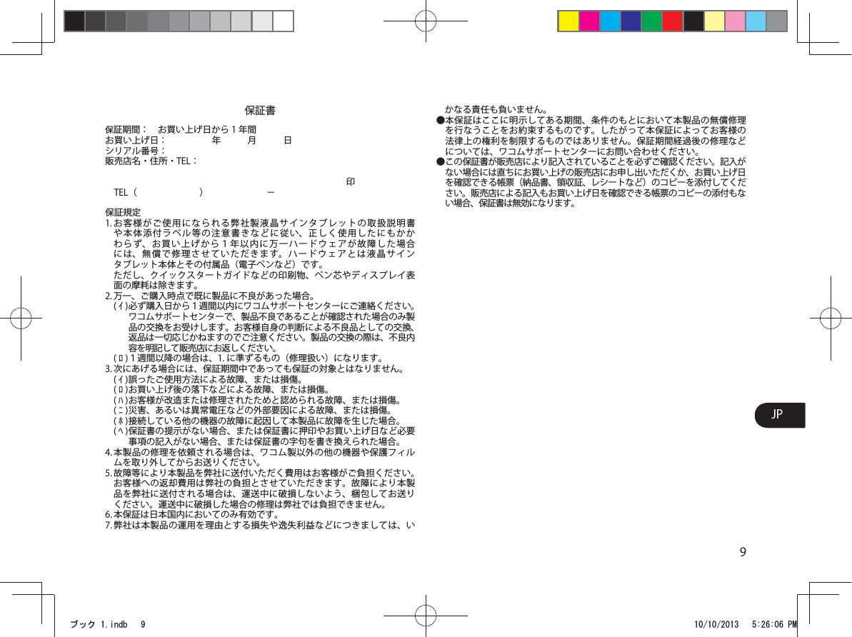 9JP保証書保証期間 ： お買い上げ日から 1 年間お買い上げ日 ：      年   月   日シリアル番号：                  販売店名・住所・TEL：                           印 TEL（       ）       −        保証規定1. お客様がご使用になられる弊社製液晶サインタブレットの取扱説明書や本体添付ラベル等の注意書きなどに従い、正しく使用したにもかかわらず、お買い上げから１年以内に万一ハードウェアが故障した場合には、無償で修理させていただきます。ハードウェアとは液晶サインタブレット本体とその付属品（電子ペンなど）です。   ただし、クイックスタートガイドなどの印刷物、ペン芯やディスプレイ表面の摩耗は除きます。2. 万一、ご購入時点で既に製品に不良があった場合。( ｲ ) 必ず購入日から１週間以内にワコムサポートセンターにご連絡ください。ワコムサポートセンターで、製品不良であることが確認された場合のみ製品の交換をお受けします。お客様自身の判断による不良品としての交換、返品は一切応じかねますのでご注意ください。製品の交換の際は、不良内容を明記して販売店にお返しください。( ﾛ ) １週間以降の場合は、1. に準ずるもの（修理扱い）になります。3. 次にあげる場合には、保証期間中であっても保証の対象とはなりません。( ｲ ) 誤ったご使用方法による故障、または損傷。( ﾛ ) お買い上げ後の落下などによる故障、または損傷。( ﾊ ) お客様が改造または修理されたためと認められる故障、または損傷。( ﾆ ) 災害、あるいは異常電圧などの外部要因による故障、または損傷。( ﾎ ) 接続している他の機器の故障に起因して本製品に故障を生じた場合。( ﾍ ) 保証書の提示がない場合、または保証書に押印やお買い上げ日など必要事項の記入がない場合、または保証書の字句を書き換えられた場合。4. 本製品の修理を依頼される場合は、ワコム製以外の他の機器や保護フィルムを取り外してからお送りください。5. 故障等により本製品を弊社に送付いただく費用はお客様がご負担ください。お客様への返却費用は弊社の負担とさせていただきます。故障により本製品を弊社に送付される場合は、運送中に破損しないよう、梱包してお送りください。運送中に破損した場合の修理は弊社では負担できません。6. 本保証は日本国内においてのみ有効です。7. 弊社は本製品の運用を理由とする損失や逸失利益などにつきましては、いかなる責任も負いません。● 本保証はここに明示してある期間、条件のもとにおいて本製品の無償修理を行なうことをお約束するものです。したがって本保証によってお客様の法律上の権利を制限するものではありません。保証期間経過後の修理などについては、ワコムサポートセンターにお問い合わせください。● この保証書が販売店により記入されていることを必ずご確認ください。記入がない場合には直ちにお買い上げの販売店にお申し出いただくか、お買い上げ日を確認できる帳票（納品書、領収証、レシートなど）のコピーを添付してください。販売店による記入もお買い上げ日を確認できる帳票のコピーの添付もない場合、保証書は無効になります。ࣈࢵࢡLQGE 30