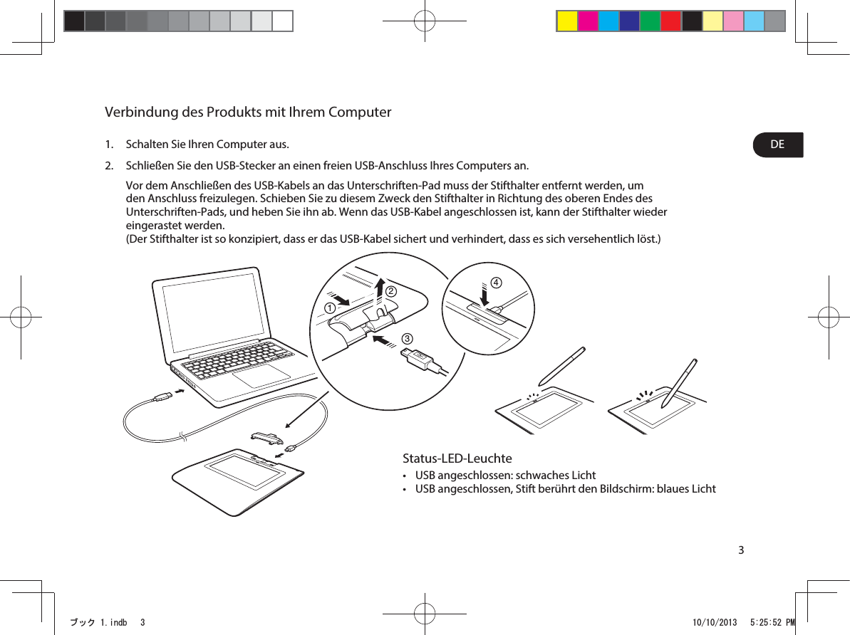 3DEVerbindung des Produkts mit Ihrem Computer1.  Schalten Sie Ihren Computer aus.2.  Schließen Sie den USB-Stecker an einen freien USB-Anschluss Ihres Computers an. Vor dem Anschließen des USB-Kabels an das Unterschriften-Pad muss der Stifthalter entfernt werden, um den Anschluss freizulegen. Schieben Sie zu diesem Zweck den Stifthalter in Richtung des oberen Endes des Unterschriften-Pads, und heben Sie ihn ab. Wenn das USB-Kabel angeschlossen ist, kann der Stifthalter wieder eingerastet werden. (Der Stifthalter ist so konzipiert, dass er das USB-Kabel sichert und verhindert, dass es sich versehentlich löst.)1234Status-LED-Leuchtet USB angeschlossen: schwaches Lichtt USB angeschlossen, Stift berührt den Bildschirm: blaues LichtࣈࢵࢡLQGE 30