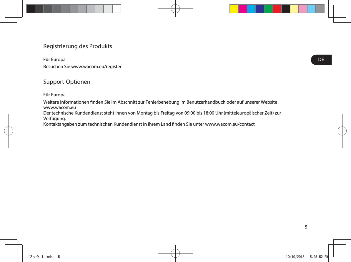 5DERegistrierung des ProduktsFür EuropaBesuchen Sie www.wacom.eu/registerSupport-OptionenFür EuropaWeitere Informationen nden Sie im Abschnitt zur Fehlerbehebung im Benutzerhandbuch oder auf unserer Website  www.wacom.euDer technische Kundendienst steht Ihnen von Montag bis Freitag von 09:00 bis 18:00Uhr (mitteleuropäischer Zeit) zur Verfügung.Kontaktangaben zum technischen Kundendienst in Ihrem Land nden Sie unter www.wacom.eu/contactࣈࢵࢡLQGE 30