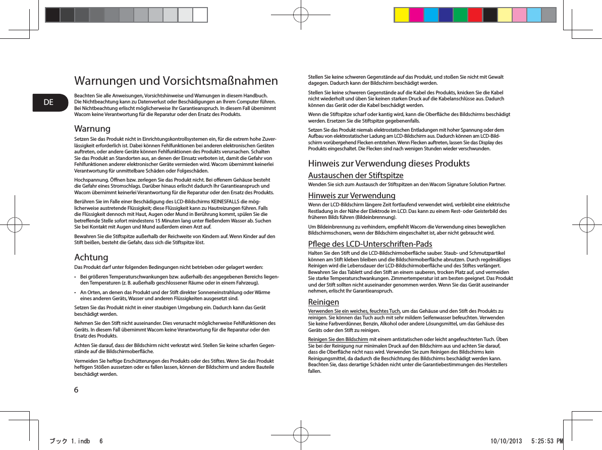 6DEWarnungen und VorsichtsmaßnahmenBeachten Sie alle Anweisungen, Vorsichtshinweise und Warnungen in diesem Handbuch. Die Nichtbeachtung kann zu Datenverlust oder Beschädigungen an Ihrem Computer führen. Bei Nichtbeachtung erlischt möglicherweise Ihr Garantieanspruch. In diesem Fall übernimmt Wacom keine Verantwortung für die Reparatur oder den Ersatz des Produkts. WarnungSetzen Sie das Produkt nicht in Einrichtungskontrollsystemen ein, für die extrem hohe Zuver-lässigkeit erforderlich ist. Dabei können Fehlfunktionen bei anderen elektronischen Geräten auftreten, oder andere Geräte können Fehlfunktionen des Produkts verursachen. Schalten Sie das Produkt an Standorten aus, an denen der Einsatz verboten ist, damit die Gefahr von Fehlfunktionen anderer elektronischer Geräte vermieden wird. Wacom übernimmt keinerlei Verantwortung für unmittelbare Schäden oder Folgeschäden. Hochspannung. Önen bzw. zerlegen Sie das Produkt nicht. Bei oenem Gehäuse besteht die Gefahr eines Stromschlags. Darüber hinaus erlischt dadurch Ihr Garantieanspruch und Wacom übernimmt keinerlei Verantwortung für die Reparatur oder den Ersatz des Produkts. Berühren Sie im Falle einer Beschädigung des LCD-Bildschirms KEINESFALLS die mög-licherweise austretende Flüssigkeit; diese Flüssigkeit kann zu Hautreizungen führen. Falls die Flüssigkeit dennoch mit Haut, Augen oder Mund in Berührung kommt, spülen Sie die betreende Stelle sofort mindestens 15Minuten lang unter ießendem Wasser ab. Suchen Sie bei Kontakt mit Augen und Mund außerdem einen Arzt auf. Bewahren Sie die Stiftspitze außerhalb der Reichweite von Kindern auf. Wenn Kinder auf den Stift beißen, besteht die Gefahr, dass sich die Stiftspitze löst. AchtungDas Produkt darf unter folgenden Bedingungen nicht betrieben oder gelagert werden: t Bei größeren Temperaturschwankungen bzw. außerhalb des angegebenen Bereichs liegen-den Temperaturen (z.B. außerhalb geschlossener Räume oder in einem Fahrzeug). t An Orten, an denen das Produkt und der Stift direkter Sonneneinstrahlung oder Wärme eines anderen Geräts, Wasser und anderen Flüssigkeiten ausgesetzt sind. Setzen Sie das Produkt nicht in einer staubigen Umgebung ein. Dadurch kann das Gerät beschädigt werden. Nehmen Sie den Stift nicht auseinander. Dies verursacht möglicherweise Fehlfunktionen des Geräts. In diesem Fall übernimmt Wacom keine Verantwortung für die Reparatur oder den Ersatz des Produkts. Achten Sie darauf, dass der Bildschirm nicht verkratzt wird. Stellen Sie keine scharfen Gegen-stände auf die Bildschirmoberäche. Vermeiden Sie heftige Erschütterungen des Produkts oder des Stiftes. Wenn Sie das Produkt heftigen Stößen aussetzen oder es fallen lassen, können der Bildschirm und andere Bauteile beschädigt werden. Stellen Sie keine schweren Gegenstände auf das Produkt, und stoßen Sie nicht mit Gewalt dagegen. Dadurch kann der Bildschirm beschädigt werden. Stellen Sie keine schweren Gegenstände auf die Kabel des Produkts, knicken Sie die Kabel nicht wiederholt und üben Sie keinen starken Druck auf die Kabelanschlüsse aus. Dadurch können das Gerät oder die Kabel beschädigt werden. Wenn die Stiftspitze scharf oder kantig wird, kann die Oberäche des Bildschirms beschädigt werden. Ersetzen Sie die Stiftspitze gegebenenfalls. Setzen Sie das Produkt niemals elektrostatischen Entladungen mit hoher Spannung oder dem Aufbau von elektrostatischer Ladung am LCD-Bildschirm aus. Dadurch können am LCD-Bild-schirm vorübergehend Flecken entstehen. Wenn Flecken auftreten, lassen Sie das Display des Produkts eingeschaltet. Die Flecken sind nach wenigen Stunden wieder verschwunden. Hinweis zur Verwendung dieses ProduktsAustauschen der StiftspitzeWenden Sie sich zum Austausch der Stiftspitzen an den Wacom Signature Solution Partner. Hinweis zur VerwendungWenn der LCD-Bildschirm längere Zeit fortlaufend verwendet wird, verbleibt eine elektrische Restladung in der Nähe der Elektrode im LCD. Das kann zu einem Rest- oder Geisterbild des früheren Bilds führen (Bildeinbrennung). Um Bildeinbrennung zu verhindern, empehlt Wacom die Verwendung eines beweglichen Bildschirmschoners, wenn der Bildschirm eingeschaltet ist, aber nicht gebraucht wird. Pege des LCD-Unterschriften-PadsHalten Sie den Stift und die LCD-Bildschirmoberäche sauber. Staub- und Schmutzpartikel können am Stift kleben bleiben und die Bildschirmoberäche abnutzen. Durch regelmäßiges Reinigen wird die Lebensdauer der LCD-Bildschirmoberäche und des Stiftes verlängert. Bewahren Sie das Tablett und den Stift an einem sauberen, trocken Platz auf, und vermeiden Sie starke Temperaturschwankungen. Zimmertemperatur ist am besten geeignet. Das Produkt und der Stift sollten nicht auseinander genommen werden. Wenn Sie das Gerät auseinander nehmen, erlischt Ihr Garantieanspruch. ReinigenVerwenden Sie ein weiches, feuchtes Tuch, um das Gehäuse und den Stift des Produkts zu reinigen. Sie können das Tuch auch mit sehr mildem Seifenwasser befeuchten. Verwenden Sie keine Farbverdünner, Benzin, Alkohol oder andere Lösungsmittel, um das Gehäuse des Geräts oder den Stift zu reinigen. Reinigen Sie den Bildschirm mit einem antistatischen oder leicht angefeuchteten Tuch. Üben Sie bei der Reinigung nur minimalen Druck auf den Bildschirm aus und achten Sie darauf, dass die Oberäche nicht nass wird. Verwenden Sie zum Reinigen des Bildschirms kein Reinigungsmittel, da dadurch die Beschichtung des Bildschirms beschädigt werden kann. Beachten Sie, dass derartige Schäden nicht unter die Garantiebestimmungen des Herstellers fallen. ࣈࢵࢡLQGE 30