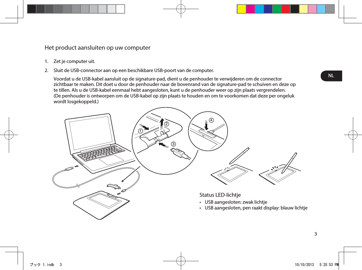 NL3Het product aansluiten op uw computer1.  Zet je computer uit.2.  Sluit de USB-connector aan op een beschikbare USB-poort van de computer. Voordat u de USB-kabel aansluit op de signature-pad, dient u de penhouder te verwijderen om de connector zichtbaar te maken. Dit doet u door de penhouder naar de bovenrand van de signature-pad te schuiven en deze op te tillen. Als u de USB-kabel eenmaal hebt aangesloten, kunt u de penhouder weer op zijn plaats vergrendelen.  (De penhouder is ontworpen om de USB-kabel op zijn plaats te houden en om te voorkomen dat deze per ongeluk wordt losgekoppeld.)1234Status LED-lichtjet USB aangesloten: zwak lichtjet USB aangesloten, pen raakt display: blauw lichtjeࣈࢵࢡLQGE 30