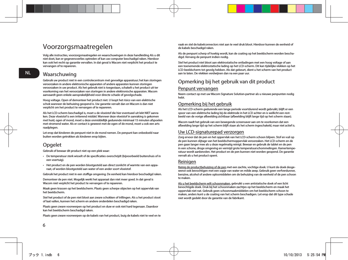 NL6VoorzorgsmaatregelenVolg alle instructies, voorzorgsmaatregelen en waarschuwingen in deze handleiding Als u dit niet doet, kan er gegevensverlies optreden of kan uw computer beschadigd raken. Hierdoor kan ook het recht op garantie vervallen. In dat geval is Wacom niet verplicht het product te vervangen of te repareren. WaarschuwingGebruik uw product niet in een controlecentrum met gevoelige apparatuur; het kan storingen veroorzaken in andere elektronische apparaten of andere apparaten kunnen storingen veroorzaken in uw product. Als het gebruik niet is toegestaan, schakelt u het product uit ter voorkoming van het veroorzaken van storingen in andere elektronische apparaten. Wacom aanvaardt geen enkele aansprakelijkheid voor directe schade of gevolgschade. Hoog voltage. Open of demonteer het product niet. U loopt het risico van een elektrische schok wanneer de behuizing geopend is. Uw garantie vervalt dan en Wacom is dan niet verplicht om het product te vervangen of te repareren. Als het LCD-scherm beschadigd is, moet u de vloeistof die hier eventueel uit lekt NIET aanra-ken. Deze vloeistof is een irriterend middel. Wanneer deze vloeistof in aanraking is gekomen met huid, ogen of mond, moet u deze onmiddellijk gedurende minimaal 15 minuten afspoelen met stromend water. Als er contact is geweest met de ogen of de mond, moet u ook een arts raadplegen. Let erop dat kinderen de penpunt niet in de mond nemen. De penpunt kan onbedoeld naar buiten worden getrokken als kinderen erop bijten. OpgeletGebruik of bewaar dit product niet op een plek waar: t De temperatuur sterk wisselt of de specicaties overschrijdt (bijvoorbeeld buitenshuis of in een voertuig). t Het product en de pen worden blootgesteld aan direct zonlicht of warmte van een appa-raat, of worden blootgesteld aan water of een ander soort vloeistof. Gebruik het product niet in een stoge omgeving. De eenheid kan hierdoor beschadigd raken. Demonteer de pen niet. Mogelijk werkt het apparaat dan niet meer goed. In dat geval is Wacom niet verplicht het product te vervangen of te repareren. Maak geen krassen op het beeldscherm. Plaats geen scherpe objecten op het oppervlak van het beeldscherm. Stel het product of de pen niet bloot aan zware schokken of trillingen. Als u het product stoot of laat vallen, kunnen het scherm en andere onderdelen beschadigd raken. Plaats geen zware voorwerpen op het product en duw er ook niet hard tegenaan. Daardoor kan het beeldscherm beschadigd raken. Plaats geen zware voorwerpen op de kabels van het product, buig de kabels niet te veel en te vaak en stel de kabelconnectors niet aan te veel druk bloot. Hierdoor kunnen de eenheid of de kabels beschadigd raken. Als de penpunt scherp of hoekig wordt, kan de coating op het beeldscherm worden bescha-digd. Vervang de penpunt indien nodig. Stel het product niet bloot aan elektrostatische ontladingen met een hoog voltage of aan een toenemende elektrostatische lading op het LCD-scherm. Dit kan tijdelijke vlekken op het LCD-beeldscherm tot gevolg hebben. Als dat gebeurt, dient u het scherm van het product aan te laten. De vlekken verdwijnen dan na een paar uur. Opmerking bij het gebruik van dit productPenpunt vervangenNeem contact op met uw Wacom Signature Solution-partner als u nieuwe penpunten nodig hebt. Opmerking bij het gebruikAls het LCD-scherm gedurende een lange periode voortdurend wordt gebruikt, blijft er een spoor van een elektrische lading bij de elektrode in het LCD achter en is wellicht een rest-beeld van de vorige afbeelding zichtbaar (afbeelding blijft lange tijd op het scherm staan). Wacom raadt het gebruik van een bewegende screensaver aan om te voorkomen dat een afbeelding lange tijd op het scherm blijft staan als het scherm ingeschakeld, maar niet actief is. Uw LCD-signaturepad verzorgenZorg ervoor dat de pen en het oppervlak van het LCD-scherm schoon blijven. Stof en vuil op de pen kunnen slijtage van het beeldschermoppervlak veroorzaken. Het LCD-scherm en de pen gaan langer mee als u deze regelmatig reinigt. Bewaar en gebruik de tablet en de pen in een schone, droge omgeving en vermijd grote temperatuurschommelingen. Kamertempe-ratuur wordt aanbevolen. Het product en de pen kunnen niet worden geopend. De garantie vervalt als u het product opent. ReinigenReinig de productbehuizing of de pen met een zachte, vochtige doek. U kunt de doek desge-wenst ook bevochtigen met een sopje van water en milde zeep. Gebruik geen verfverdunner, benzine, alcohol of andere oplosmiddelen om de behuizing van de eenheid of de pen schoon te maken. Als u het beeldscherm wilt schoonmaken, gebruikt u een antistatische doek of een licht bevochtigde doek. Druk bij het schoonmaken zachtjes op het beeldscherm en maak het oppervlak niet nat. Gebruik geen schoonmaakmiddelen om het beeldscherm schoon te maken, anders kunt u de coating van het scherm beschadigen. Let erop dat dit type schade niet wordt gedekt door de garantie van de fabrikant. ࣈࢵࢡLQGE 30