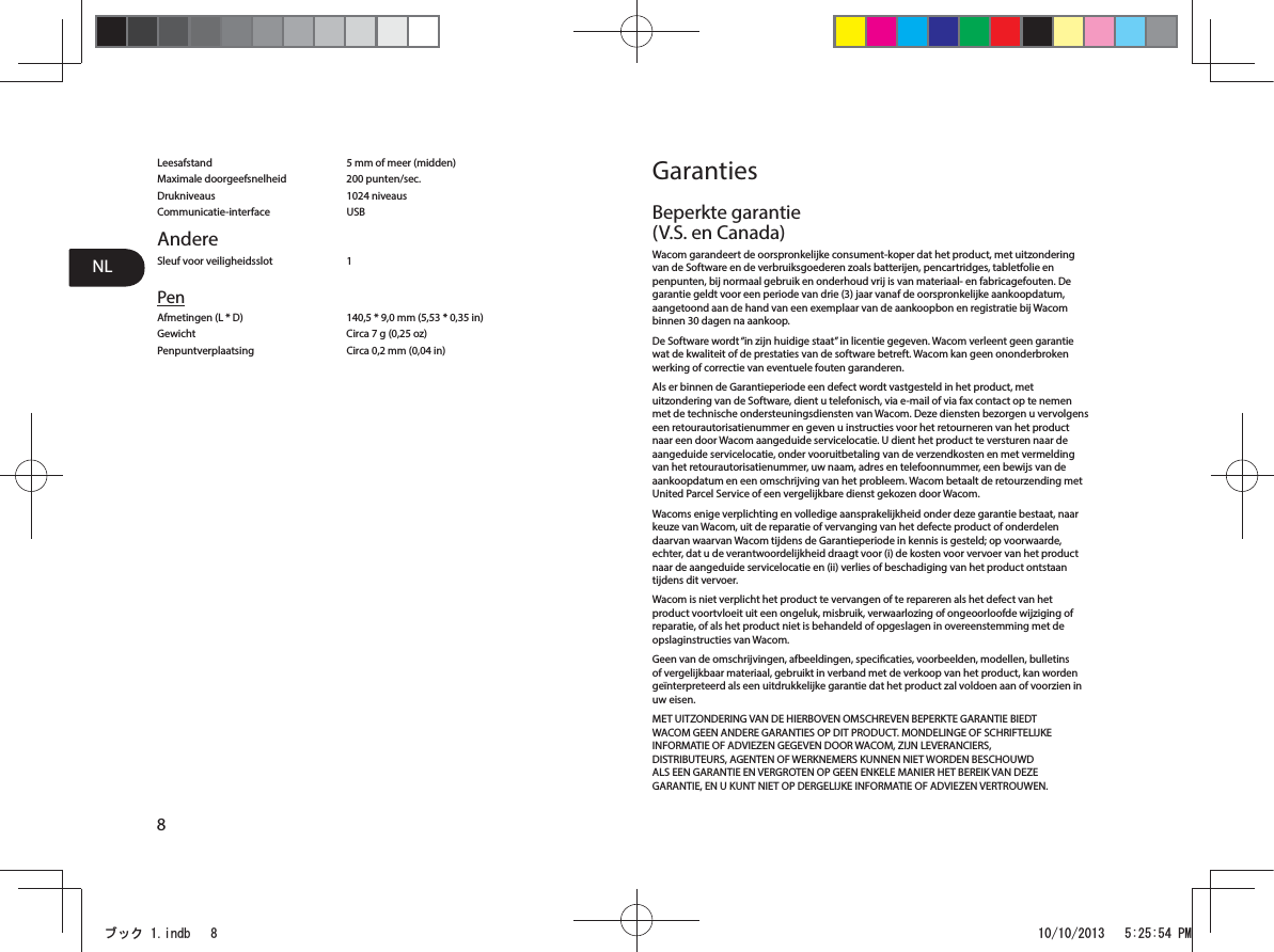 NL8Leesafstand  5 mm of meer (midden)Maximale doorgeefsnelheid  200 punten/sec.Drukniveaus 1024 niveausCommunicatie-interface USBAndereSleuf voor veiligheidsslot  1PenAfmetingen (L * D)  140,5 * 9,0 mm (5,53 * 0,35 in)Gewicht  Circa 7 g (0,25 oz)Penpuntverplaatsing  Circa 0,2 mm (0,04 in)GarantiesBeperkte garantie (V.S. en Canada)Wacom garandeert de oorspronkelijke consument-koper dat het product, met uitzondering van de Software en de verbruiksgoederen zoals batterijen, pencartridges, tabletfolie en penpunten, bij normaal gebruik en onderhoud vrij is van materiaal- en fabricagefouten. De garantie geldt voor een periode van drie (3) jaar vanaf de oorspronkelijke aankoopdatum, aangetoond aan de hand van een exemplaar van de aankoopbon en registratie bij Wacom binnen 30 dagen na aankoop.De Software wordt “in zijn huidige staat” in licentie gegeven. Wacom verleent geen garantie wat de kwaliteit of de prestaties van de software betreft. Wacom kan geen ononderbroken werking of correctie van eventuele fouten garanderen.Als er binnen de Garantieperiode een defect wordt vastgesteld in het product, met uitzondering van de Software, dient u telefonisch, via e-mail of via fax contact op te nemen met de technische ondersteuningsdiensten van Wacom. Deze diensten bezorgen u vervolgens een retourautorisatienummer en geven u instructies voor het retourneren van het product naar een door Wacom aangeduide servicelocatie. U dient het product te versturen naar de aangeduide servicelocatie, onder vooruitbetaling van de verzendkosten en met vermelding van het retourautorisatienummer, uw naam, adres en telefoonnummer, een bewijs van de aankoopdatum en een omschrijving van het probleem. Wacom betaalt de retourzending met United Parcel Service of een vergelijkbare dienst gekozen door Wacom.Wacoms enige verplichting en volledige aansprakelijkheid onder deze garantie bestaat, naar keuze van Wacom, uit de reparatie of vervanging van het defecte product of onderdelen daarvan waarvan Wacom tijdens de Garantieperiode in kennis is gesteld; op voorwaarde, echter, dat u de verantwoordelijkheid draagt voor (i) de kosten voor vervoer van het product naar de aangeduide servicelocatie en (ii) verlies of beschadiging van het product ontstaan tijdens dit vervoer.Wacom is niet verplicht het product te vervangen of te repareren als het defect van het product voortvloeit uit een ongeluk, misbruik, verwaarlozing of ongeoorloofde wijziging of reparatie, of als het product niet is behandeld of opgeslagen in overeenstemming met de opslaginstructies van Wacom.Geen van de omschrijvingen, afbeeldingen, specicaties, voorbeelden, modellen, bulletins of vergelijkbaar materiaal, gebruikt in verband met de verkoop van het product, kan worden geïnterpreteerd als een uitdrukkelijke garantie dat het product zal voldoen aan of voorzien in uw eisen.MET UITZONDERING VAN DE HIERBOVEN OMSCHREVEN BEPERKTE GARANTIE BIEDT WACOM GEEN ANDERE GARANTIES OP DIT PRODUCT. MONDELINGE OF SCHRIFTELIJKE INFORMATIE OF ADVIEZEN GEGEVEN DOOR WACOM, ZIJN LEVERANCIERS, DISTRIBUTEURS, AGENTEN OF WERKNEMERS KUNNEN NIET WORDEN BESCHOUWD ALS EEN GARANTIE EN VERGROTEN OP GEEN ENKELE MANIER HET BEREIK VAN DEZE GARANTIE, EN U KUNT NIET OP DERGELIJKE INFORMATIE OF ADVIEZEN VERTROUWEN.ࣈࢵࢡLQGE 30