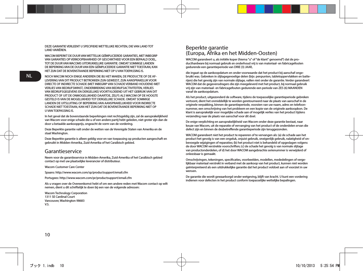 NL10DEZE GARANTIE VERLEENT U SPECIFIEKE WETTELIJKE RECHTEN, DIE VAN LAND TOT LAND VARIËREN.WACOM BEPERKT DE DUUR VAN WETTELIJK GEÏMPLICEERDE GARANTIES, MET INBEGRIP VAN GARANTIES OP VERKOOPBAARHEID OF GESCHIKTHEID VOOR EEN BEPAALD DOEL, TOT DE DUUR VAN WACOMS UITDRUKKELIJKE GARANTIE. OMDAT SOMMIGE LANDEN DE BEPERKING VAN DE DUUR VAN EEN GEÏMPLICEERDE GARANTIE NIET TOESTAAN, KAN HET ZIJN DAT DE BOVENSTAANDE BEPERKING NIET OP U VAN TOEPASSING IS.NOCH WACOM NOCH ENIGE ANDEREN DIE BIJ HET MAKEN, DE PRODUCTIE OF DE AF-LEVERING VAN DIT PRODUCT BETROKKEN ZIJN GEWEEST, ZIJN AANSPRAKELIJK VOOR DIRECTE OF INDIRECTE SCHADE (MET INBEGRIP VAN SCHADE VERBAND HOUDEND MET VERLIES VAN BEDRIJFSWINST, ONDERBREKING VAN BEDRIJFSACTIVITEITEN, VERLIES VAN BEDRIJFSGEGEVENS EN DERGELIJKE) VOORTVLOEIEND UIT HET GEBRUIK VAN DIT PRODUCT OF UIT DE ONMOGELIJKHEID DAARTOE, ZELFS ALS WACOM OP DE HOOGTE GESTELD IS VAN DE MOGELIJKHEID TOT DERGELIJKE SCHADE. OMDAT SOMMIGE LANDEN DE UITSLUITING OF BEPERKING VAN AANSPRAKELIJKHEID VOOR INDIRECTE SCHADE NIET TOESTAAN, KAN HET ZIJN DAT DE BOVENSTAANDE BEPERKING NIET OP U VAN TOEPASSING IS.In het geval dat de bovenstaande beperkingen niet rechtsgeldig zijn, zal de aansprakelijkheid van Wacom voor enige schade die u of een andere partij hebt geleden, niet groter zijn dan de door u betaalde aankoopprijs, ongeacht de vorm van de vordering.Deze Beperkte garantie valt onder de wetten van de Verenigde Staten van Amerika en de staat Washington.Deze Beperkte garantie is alleen geldig voor en van toepassing op producten aangeschaft en gebruikt in Midden-Amerika, Zuid-Amerika of het Caraïbisch gebied.GarantieserviceNeem voor de garantieservice in Midden-Amerika, Zuid-Amerika of het Caraïbisch gebied contact op met uw plaatselijke leverancier of distributeur.Wacom Customer Care CenterSpaans: http://www.wacom.com/sp/productsupport/email.cfmPortugees: http://www.wacom.com/pr/productsupport/email.cfmAls u vragen over de Overeenkomst hebt of om een andere reden met Wacom contact op wilt nemen, dient u dit schriftelijk te doen bij een van de volgende adressen:Wacom Technology Corporation 1311 SE Cardinal Court Vancouver, Washington 98683 V.S.Beperkte garantie (Europa, Afrika en het Midden-Oosten)WACOM garandeert u, als initiële koper (hierna &quot;u&quot; of &quot;de klant&quot; genoemd&quot;) dat de pro-ducthardware bij normaal gebruik en onderhoud vrij is van materiaal- en fabricagefouten gedurende een garantieperiode van DRIE (3) JAAR,die ingaat op de aankoopdatum en onder voorwaarde dat het product bij aanschaf onge-bruikt was. Gebreken in slijtagegevoelige delen (bijv. penpunten, tabletoppervlakken en batte-rijen) die het gevolg zijn van normale slijtage, vallen niet onder de garantie. Verder garandeert WACOM dat de gegevensdragers die zijn meegeleverd met het product, bij normaal gebruik vrij zijn van materiaal- en fabricagefouten gedurende een periode van ZES (6) MAANDEN vanaf de aankoopdatum.Als het product, uitgezonderd de software, tijdens de toepasselijke garantieperiode gebreken vertoont, dient het onmiddellijk te worden geretourneerd naar de plaats van aanschaf in de originele verpakking, binnen de garantieperiode, voorzien van uw naam, adres en telefoon-nummer, een omschrijving van het probleem en een kopie van de originele aankoopbon. De klant is aansprakelijk voor mogelijke schade aan of mogelijk verlies van het product tijdens verzending naar de plaats van aanschaf voor dit doel.De enige verplichting en aansprakelijkheid van Wacom onder deze garantie bestaat, naar keuze van Wacom, uit de reparatie of vervanging van het product of de onderdelen ervan die defect zijn en binnen de desbetreende garantieperiode zijn teruggezonden.WACOM garandeert niet het product te repareren of te vervangen als: (a) de schade aan het product het gevolg is van een ongeluk, onjuist gebruik, oneigenlijk gebruik, nalatigheid of on-bevoegde wijzigingen of reparaties; (b) het product niet is behandeld of opgeslagen volgens de door WACOM verstrekte voorschriften; (c) de schade het gevolg is van normale slijtage van productonderdelen, of d) het door WACOM aangebrachte serienummer is verwijderd of onleesbaar is gemaakt.Omschrijvingen, tekeningen, specicaties, voorbeelden, modellen, mededelingen of verge-lijkbaar materiaal verstrekt in verband met de aankoop van het product, kunnen niet worden geïnterpreteerd als een uitdrukkelijke garantie dat het product voldoet aan of voorziet in uw wensen.De garantie die wordt gewaarborgd onder wetgeving, blijft van kracht. U kunt een vordering indienen voor defecten in het product conform toepasselijke wettelijke bepalingen.ࣈࢵࢡLQGE 30