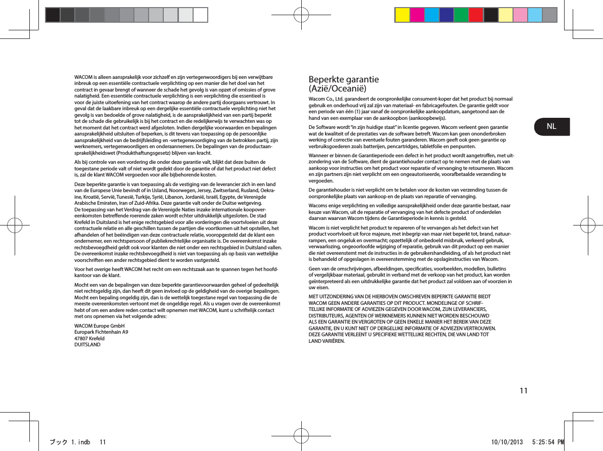 NL11WACOM is alleen aansprakelijk voor zichzelf en zijn vertegenwoordigers bij een verwijtbare inbreuk op een essentiële contractuele verplichting op een manier die het doel van het contract in gevaar brengt of wanneer de schade het gevolg is van opzet of omissies of grove nalatigheid. Een essentiële contractuele verplichting is een verplichting die essentieel is voor de juiste uitoefening van het contract waarop de andere partij doorgaans vertrouwt. In geval dat de laakbare inbreuk op een dergelijke essentiële contractuele verplichting niet het gevolg is van bedoelde of grove nalatigheid, is de aansprakelijkheid van een partij beperkt tot de schade die gebruikelijk is bij het contract en die redelijkerwijs te verwachten was op het moment dat het contract werd afgesloten. Indien dergelijke voorwaarden en bepalingen aansprakelijkheid uitsluiten of beperken, is dit tevens van toepassing op de persoonlijke aansprakelijkheid van de bedrijfsleiding en -vertegenwoordiging van de betrokken partij, zijn werknemers, vertegenwoordigers en onderaannemers. De bepalingen van de productaan-sprakelijkheidswet (Produkthaftungsgesetz) blijven van kracht.Als bij controle van een vordering die onder deze garantie valt, blijkt dat deze buiten de toegestane periode valt of niet wordt gedekt door de garantie of dat het product niet defect is, zal de klant WACOM vergoeden voor alle bijbehorende kosten.Deze beperkte garantie is van toepassing als de vestiging van de leverancier zich in een land van de Europese Unie bevindt of in IJsland, Noorwegen, Jersey, Zwitserland, Rusland, Oekra-ine, Kroatië, Servië, Tunesië, Turkije, Syrië, Libanon, Jordanië, Israël, Egypte, de Verenigde Arabische Emiraten, Iran of Zuid-Afrika. Deze garantie valt onder de Duitse wetgeving. De toepassing van het Verdrag van de Verenigde Naties inzake internationale koopover-eenkomsten betreende roerende zaken wordt echter uitdrukkelijk uitgesloten. De stad Krefeld in Duitsland is het enige rechtsgebied voor alle vorderingen die voortvloeien uit deze contractuele relatie en alle geschillen tussen de partijen die voortkomen uit het opstellen, het afhandelen of het beëindigen van deze contractuele relatie, vooropgesteld dat de klant een ondernemer, een rechtspersoon of publiekrechtelijke organisatie is. De overeenkomst inzake rechtsbevoegdheid geldt ook voor klanten die niet onder een rechtsgebied in Duitsland vallen. De overeenkomst inzake rechtsbevoegdheid is niet van toepassing als op basis van wettelijke voorschriften een ander rechtsgebied dient te worden vastgesteld.Voor het overige heeft WACOM het recht om een rechtszaak aan te spannen tegen het hoofd-kantoor van de klant.Mocht een van de bepalingen van deze beperkte garantievoorwaarden geheel of gedeeltelijk niet rechtsgeldig zijn, dan heeft dit geen invloed op de geldigheid van de overige bepalingen. Mocht een bepaling ongeldig zijn, dan is de wettelijk toegestane regel van toepassing die de meeste overeenkomsten vertoont met de ongeldige regel. Als u vragen over de overeenkomst hebt of om een andere reden contact wilt opnemen met WACOM, kunt u schriftelijk contact met ons opnemen via het volgende adres:WACOM Europe GmbH Europark Fichtenhain A9 47807 Krefeld DUITSLANDBeperkte garantie (Azië/Oceanië)Wacom Co., Ltd. garandeert de oorspronkelijke consument-koper dat het product bij normaal gebruik en onderhoud vrij zal zijn van materiaal- en fabricagefouten. De garantie geldt voor een periode van één (1) jaar vanaf de oorspronkelijke aankoopdatum, aangetoond aan de hand van een exemplaar van de aankoopbon (aankoopbewijs).De Software wordt “in zijn huidige staat” in licentie gegeven. Wacom verleent geen garantie wat de kwaliteit of de prestaties van de software betreft. Wacom kan geen ononderbroken werking of correctie van eventuele fouten garanderen. Wacom geeft ook geen garantie op verbruiksgoederen zoals batterijen, pencartridges, tabletfolie en penpunten.Wanneer er binnen de Garantieperiode een defect in het product wordt aangetroen, met uit-zondering van de Software, dient de garantiehouder contact op te nemen met de plaats van aankoop voor instructies om het product voor reparatie of vervanging te retourneren. Wacom en zijn partners zijn niet verplicht om een ongeautoriseerde, voorafbetaalde verzending te vergoeden.De garantiehouder is niet verplicht om te betalen voor de kosten van verzending tussen de oorspronkelijke plaats van aankoop en de plaats van reparatie of vervanging.Wacoms enige verplichting en volledige aansprakelijkheid onder deze garantie bestaat, naar keuze van Wacom, uit de reparatie of vervanging van het defecte product of onderdelen daarvan waarvan Wacom tijdens de Garantieperiode in kennis is gesteld.Wacom is niet verplicht het product te repareren of te vervangen als het defect van het product voortvloeit uit force majeure, met inbegrip van maar niet beperkt tot, brand, natuur-rampen, een ongeluk en overmacht; opzettelijk of onbedoeld misbruik, verkeerd gebruik, verwaarlozing, ongeoorloofde wijziging of reparatie, gebruik van dit product op een manier die niet overeenstemt met de instructies in de gebruikershandleiding, of als het product niet is behandeld of opgeslagen in overeenstemming met de opslaginstructies van Wacom.Geen van de omschrijvingen, afbeeldingen, specicaties, voorbeelden, modellen, bulletins of vergelijkbaar materiaal, gebruikt in verband met de verkoop van het product, kan worden geïnterpreteerd als een uitdrukkelijke garantie dat het product zal voldoen aan of voorzien in uw eisen.MET UITZONDERING VAN DE HIERBOVEN OMSCHREVEN BEPERKTE GARANTIE BIEDT WACOM GEEN ANDERE GARANTIES OP DIT PRODUCT. MONDELINGE OF SCHRIF-TELIJKE INFORMATIE OF ADVIEZEN GEGEVEN DOOR WACOM, ZIJN LEVERANCIERS, DISTRIBUTEURS, AGENTEN OF WERKNEMERS KUNNEN NIET WORDEN BESCHOUWD ALS EEN GARANTIE EN VERGROTEN OP GEEN ENKELE MANIER HET BEREIK VAN DEZE GARANTIE, EN U KUNT NIET OP DERGELIJKE INFORMATIE OF ADVIEZEN VERTROUWEN. DEZE GARANTIE VERLEENT U SPECIFIEKE WETTELIJKE RECHTEN, DIE VAN LAND TOT LAND VARIËREN.ࣈࢵࢡLQGE 30