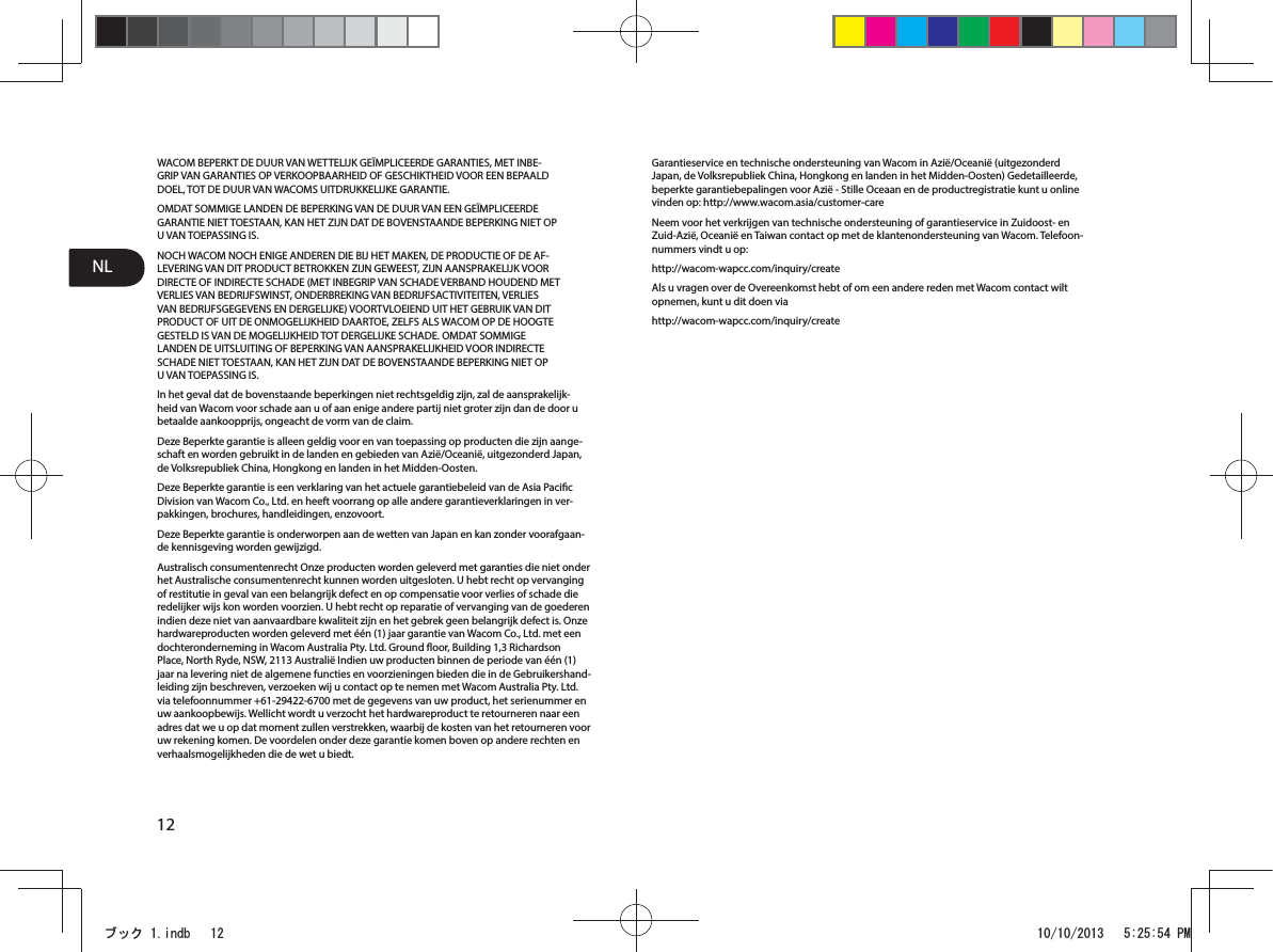 NL12WACOM BEPERKT DE DUUR VAN WETTELIJK GEÏMPLICEERDE GARANTIES, MET INBE-GRIP VAN GARANTIES OP VERKOOPBAARHEID OF GESCHIKTHEID VOOR EEN BEPAALD DOEL, TOT DE DUUR VAN WACOMS UITDRUKKELIJKE GARANTIE.OMDAT SOMMIGE LANDEN DE BEPERKING VAN DE DUUR VAN EEN GEÏMPLICEERDE GARANTIE NIET TOESTAAN, KAN HET ZIJN DAT DE BOVENSTAANDE BEPERKING NIET OP U VAN TOEPASSING IS.NOCH WACOM NOCH ENIGE ANDEREN DIE BIJ HET MAKEN, DE PRODUCTIE OF DE AF-LEVERING VAN DIT PRODUCT BETROKKEN ZIJN GEWEEST, ZIJN AANSPRAKELIJK VOOR DIRECTE OF INDIRECTE SCHADE (MET INBEGRIP VAN SCHADE VERBAND HOUDEND MET VERLIES VAN BEDRIJFSWINST, ONDERBREKING VAN BEDRIJFSACTIVITEITEN, VERLIES VAN BEDRIJFSGEGEVENS EN DERGELIJKE) VOORTVLOEIEND UIT HET GEBRUIK VAN DIT PRODUCT OF UIT DE ONMOGELIJKHEID DAARTOE, ZELFS ALS WACOM OP DE HOOGTE GESTELD IS VAN DE MOGELIJKHEID TOT DERGELIJKE SCHADE. OMDAT SOMMIGE LANDEN DE UITSLUITING OF BEPERKING VAN AANSPRAKELIJKHEID VOOR INDIRECTE SCHADE NIET TOESTAAN, KAN HET ZIJN DAT DE BOVENSTAANDE BEPERKING NIET OP U VAN TOEPASSING IS.In het geval dat de bovenstaande beperkingen niet rechtsgeldig zijn, zal de aansprakelijk-heid van Wacom voor schade aan u of aan enige andere partij niet groter zijn dan de door u betaalde aankoopprijs, ongeacht de vorm van de claim.Deze Beperkte garantie is alleen geldig voor en van toepassing op producten die zijn aange-schaft en worden gebruikt in de landen en gebieden van Azië/Oceanië, uitgezonderd Japan, de Volksrepubliek China, Hongkong en landen in het Midden-Oosten.Deze Beperkte garantie is een verklaring van het actuele garantiebeleid van de Asia Pacic Division van Wacom Co., Ltd. en heeft voorrang op alle andere garantieverklaringen in ver-pakkingen, brochures, handleidingen, enzovoort.Deze Beperkte garantie is onderworpen aan de wetten van Japan en kan zonder voorafgaan-de kennisgeving worden gewijzigd.Australisch consumentenrecht Onze producten worden geleverd met garanties die niet onder het Australische consumentenrecht kunnen worden uitgesloten. U hebt recht op vervanging of restitutie in geval van een belangrijk defect en op compensatie voor verlies of schade die redelijker wijs kon worden voorzien. U hebt recht op reparatie of vervanging van de goederen indien deze niet van aanvaardbare kwaliteit zijn en het gebrek geen belangrijk defect is. Onze hardwareproducten worden geleverd met één (1) jaar garantie van Wacom Co., Ltd. met een dochteronderneming in Wacom Australia Pty. Ltd. Ground oor, Building 1,3 Richardson Place, North Ryde, NSW, 2113 Australië Indien uw producten binnen de periode van één (1) jaar na levering niet de algemene functies en voorzieningen bieden die in de Gebruikershand-leiding zijn beschreven, verzoeken wij u contact op te nemen met Wacom Australia Pty. Ltd. via telefoonnummer +61-29422-6700 met de gegevens van uw product, het serienummer en uw aankoopbewijs. Wellicht wordt u verzocht het hardwareproduct te retourneren naar een adres dat we u op dat moment zullen verstrekken, waarbij de kosten van het retourneren voor uw rekening komen. De voordelen onder deze garantie komen boven op andere rechten en verhaalsmogelijkheden die de wet u biedt.Garantieservice en technische ondersteuning van Wacom in Azië/Oceanië (uitgezonderd Japan, de Volksrepubliek China, Hongkong en landen in het Midden-Oosten) Gedetailleerde, beperkte garantiebepalingen voor Azië - Stille Oceaan en de productregistratie kunt u online vinden op: http://www.wacom.asia/customer-careNeem voor het verkrijgen van technische ondersteuning of garantieservice in Zuidoost- en Zuid-Azië, Oceanië en Taiwan contact op met de klantenondersteuning van Wacom. Telefoon-nummers vindt u op:http://wacom-wapcc.com/inquiry/createAls u vragen over de Overeenkomst hebt of om een andere reden met Wacom contact wilt opnemen, kunt u dit doen via http://wacom-wapcc.com/inquiry/createࣈࢵࢡLQGE 30