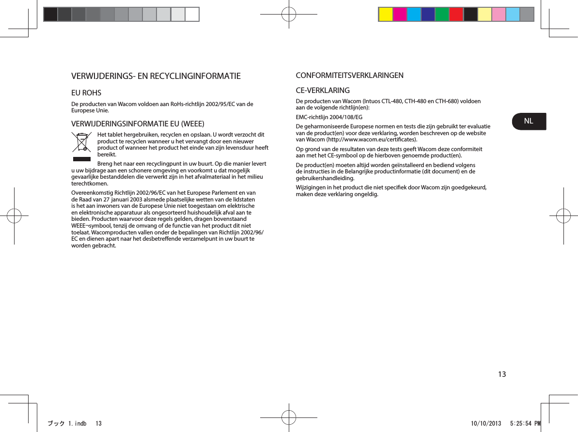 NL13VERWIJDERINGS- EN RECYCLINGINFORMATIEEU ROHSDe producten van Wacom voldoen aan RoHs-richtlijn 2002/95/EC van de Europese Unie.VERWIJDERINGSINFORMATIE EU (WEEE)Het tablet hergebruiken, recyclen en opslaan. U wordt verzocht dit product te recyclen wanneer u het vervangt door een nieuwer product of wanneer het product het einde van zijn levensduur heeft bereikt. Breng het naar een recyclingpunt in uw buurt. Op die manier levert u uw bijdrage aan een schonere omgeving en voorkomt u dat mogelijk gevaarlijke bestanddelen die verwerkt zijn in het afvalmateriaal in het milieu terechtkomen.Overeenkomstig Richtlijn 2002/96/EC van het Europese Parlement en van de Raad van 27 januari 2003 alsmede plaatselijke wetten van de lidstaten is het aan inwoners van de Europese Unie niet toegestaan om elektrische en elektronische apparatuur als ongesorteerd huishoudelijk afval aan te bieden. Producten waarvoor deze regels gelden, dragen bovenstaand WEEE¬symbool, tenzij de omvang of de functie van het product dit niet toelaat. Wacomproducten vallen onder de bepalingen van Richtlijn 2002/96/EC en dienen apart naar het desbetreende verzamelpunt in uw buurt te worden gebracht.CONFORMITEITSVERKLARINGENCE-VERKLARINGDe producten van Wacom (Intuos CTL-480, CTH-480 en CTH-680) voldoen aan de volgende richtlijn(en):EMC-richtlijn 2004/108/EGDe geharmoniseerde Europese normen en tests die zijn gebruikt ter evaluatie van de product(en) voor deze verklaring, worden beschreven op de website van Wacom (http://www.wacom.eu/certicates).Op grond van de resultaten van deze tests geeft Wacom deze conformiteit aan met het CE-symbool op de hierboven genoemde product(en).De product(en) moeten altijd worden geïnstalleerd en bediend volgens de instructies in de Belangrijke productinformatie (dit document) en de gebruikershandleiding.Wijzigingen in het product die niet speciek door Wacom zijn goedgekeurd, maken deze verklaring ongeldig.ࣈࢵࢡLQGE 30