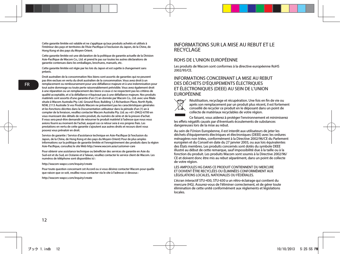 FR12Cette garantie limitée est valable et ne s&apos;applique qu&apos;aux produits achetés et utilisés à l&apos;intérieur des pays et territoires de l&apos;Asie-Pacique à l&apos;exclusion du Japon, de la Chine, de Hong Kong et des pays du Moyen-Orient.Cette garantie limitée est une déclaration de la politique de garantie actuelle de la Division Asie-Pacique de Wacom Co., Ltd. et prend le pas sur toutes les autres déclarations de garantie contenues dans les emballages, brochures, manuels, etc.Cette garantie limitée est régie par les lois du Japon et est sujette à changement sans préavis.Droit australien de la consommation Nos biens sont assortis de garanties qui ne peuvent pas être exclues en vertu du droit australien de la consommation. Vous avez droit à un remplacement ou remboursement pour une défaillance majeure et à une indemnisation pour tout autre dommage ou toute perte raisonnablement prévisible. Vous avez également droit à une réparation ou un remplacement des biens si ceux-ci ne respectent pas les critères de qualité acceptable, et si la défaillance n&apos;équivaut pas à une défaillance majeure. Nos produits matériels sont assortis d&apos;une garantie d&apos;un (1) an donnée par Wacom Co., Ltd. avec une liale située à Wacom Australia Pty. Ltd. Ground oor, Building 1,3 Richardson Place, North Ryde, NSW, 2113 Australie Si vos Produits Wacom ne présentent pas les caractéristiques générales et les fonctions décrites dans la Documentation utilisateur dans la période d&apos;un(1)an à compter de la livraison, veuillez contacter Wacom Australia Pty. Ltd. au +61-29422-6700 en vous munissant des détails de votre produit, du numéro de série et de la preuve d&apos;achat. Il vous sera peut-être demandé de retourner le produit matériel à l&apos;adresse que nous vous avions fourni au moment de l&apos;achat, auquel cas ce retour sera à vos propres frais. Les prestations en vertu de cette garantie s&apos;ajoutent aux autres droits et recours dont vous pouvez vous prévaloir en droit.Service de garantie / Service d&apos;assistance technique en Asie-Pacique (à l&apos;exclusion du Japon, de la Chine, de Hong Kong et des pays du Moyen-Orient) Pour de plus amples informations sur la politique de garantie limitée et l&apos;enregistrement des produits dans la région Asie-Pacique, consultez le siteWeb http://www.wacom.asia/customer-carePour obtenir une assistance technique ou bénécier des services de garantie en Asie du Sud-est et du Sud, en Océanie et à Taïwan, veuillez contacter le service client de Wacom. Les numéros de téléphone sont disponibles ici:http://wacom-wapcc.com/inquiry/createPour toute question concernant cet Accord ou si vous désirez contacter Wacom pour quelle que raison que ce soit, veuillez nous contacter via le site à l&apos;adresse ci-dessous:http://wacom-wapcc.com/inquiry/createINFORMATIONS SUR LA MISE AU REBUT ET LE RECYCLAGEROHS DE L&apos;UNION EUROPÉENNELes produits de Wacom sont conformes à la directive européenne RoHS 2002/95/CE.INFORMATIONS CONCERNANT LA MISE AU REBUT DES DÉCHETS D&apos;ÉQUIPEMENTS ÉLECTRIQUES ET ÉLECTRONIQUES (DEEE) AU SEIN DE L&apos;UNION EUROPÉENNERéutilisation, recyclage et récupération. Une fois en n de vie ou après son remplacement par un produit plus récent, il est fortement conseillé de recycler ce produit en le déposant dans un point de collecte de matériaux recyclables de votre région. Ce faisant, vous aiderez à protéger l&apos;environnement et minimiserez les eets négatifs causés par d&apos;éventuels écoulements de substances dangereuses lors de la mise au rebut.Au sein de l&apos;Union Européenne, il est interdit aux utilisateurs de jeter les déchets d&apos;équipements électriques et électroniques (DEEE) avec les ordures ménagères non triées, conformément à la Directive 2002/96/CE du Parlement européen et du Conseil en date du 27 janvier 2003, ou aux lois équivalentes des États membres. Les produits concernés sont dotés du symbole DEEE illustré au début de cette remarque, sauf impossibilité due à la taille ou à la fonction du produit. Les produits Wacom sont soumis à la Directive 2002/96/CE et doivent donc être mis au rebut séparément, dans un point de collecte de votre région.LES AMPOULES HG DANS CE PRODUIT CONTIENNENT DU MERCURE ET DOIVENT ÊTRE RECYCLÉES OU ÉLIMINÉES CONFORMÉMENT AUX LÉGISLATIONS LOCALES, NATIONALES OU FÉDÉRALES.L&apos;écran interactif STU-430, STU-630 a un rétro-éclairage qui contient du mercure (HG). Assurez-vous de l&apos;éliminer correctement, et de gérer toute élimination de cette unité conformément aux règlements et législations locales.ࣈࢵࢡLQGE 30