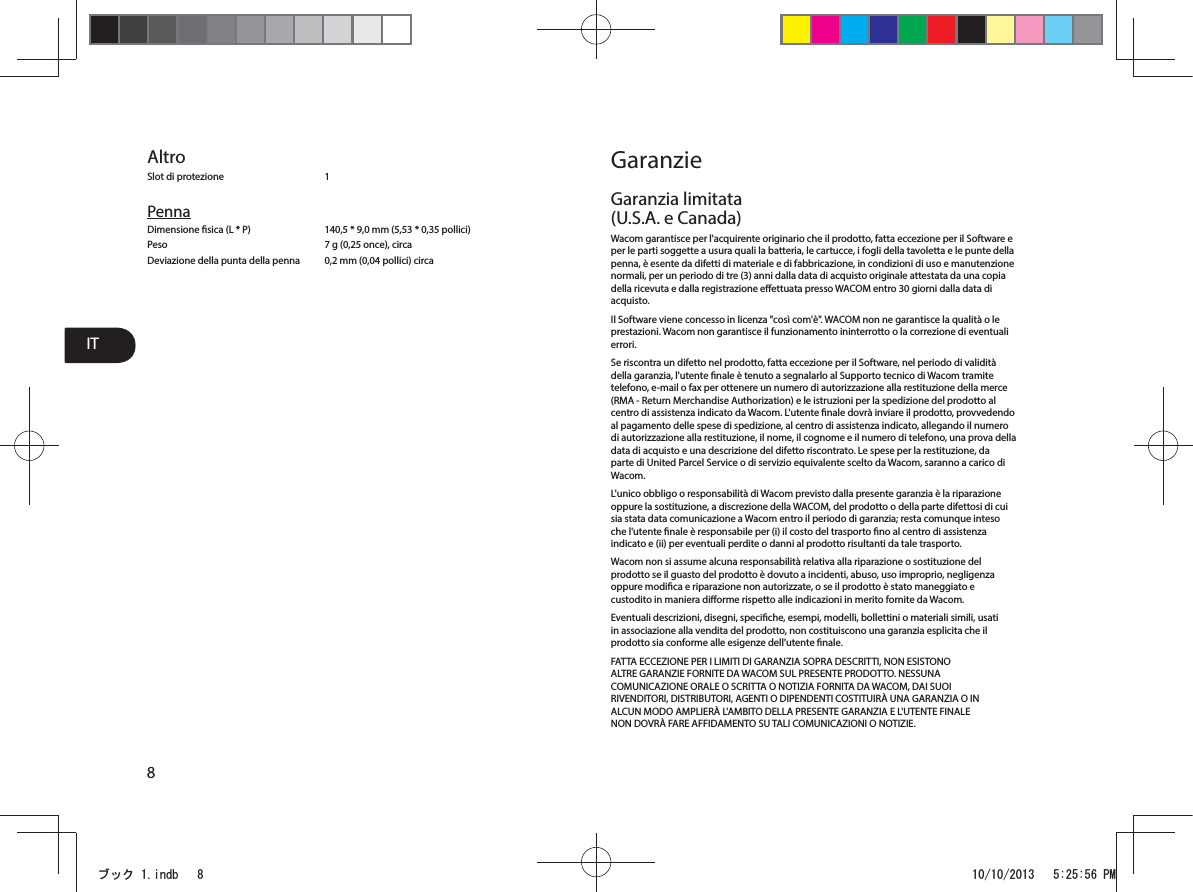 IT8AltroSlot di protezione  1PennaDimensione sica (L * P)  140,5 * 9,0 mm (5,53 * 0,35 pollici)Peso  7 g (0,25 once), circaDeviazione della punta della penna  0,2 mm (0,04 pollici) circaGaranzieGaranzia limitata (U.S.A. e Canada)Wacom garantisce per l&apos;acquirente originario che il prodotto, fatta eccezione per il Software e per le parti soggette a usura quali la batteria, le cartucce, i fogli della tavoletta e le punte della penna, è esente da difetti di materiale e di fabbricazione, in condizioni di uso e manutenzione normali, per un periodo di tre (3) anni dalla data di acquisto originale attestata da una copia della ricevuta e dalla registrazione eettuata presso WACOM entro 30 giorni dalla data di acquisto.Il Software viene concesso in licenza &quot;così com&apos;è&quot;. WACOM non ne garantisce la qualità o le prestazioni. Wacom non garantisce il funzionamento ininterrotto o la correzione di eventuali errori.Se riscontra un difetto nel prodotto, fatta eccezione per il Software, nel periodo di validità della garanzia, l&apos;utente nale è tenuto a segnalarlo al Supporto tecnico di Wacom tramite telefono, e-mail o fax per ottenere un numero di autorizzazione alla restituzione della merce (RMA - Return Merchandise Authorization) e le istruzioni per la spedizione del prodotto al centro di assistenza indicato da Wacom. L&apos;utente nale dovrà inviare il prodotto, provvedendo al pagamento delle spese di spedizione, al centro di assistenza indicato, allegando il numero di autorizzazione alla restituzione, il nome, il cognome e il numero di telefono, una prova della data di acquisto e una descrizione del difetto riscontrato. Le spese per la restituzione, da parte di United Parcel Service o di servizio equivalente scelto da Wacom, saranno a carico di Wacom.L&apos;unico obbligo o responsabilità di Wacom previsto dalla presente garanzia è la riparazione oppure la sostituzione, a discrezione della WACOM, del prodotto o della parte difettosi di cui sia stata data comunicazione a Wacom entro il periodo di garanzia; resta comunque inteso che l&apos;utente nale è responsabile per (i) il costo del trasporto no al centro di assistenza indicato e (ii) per eventuali perdite o danni al prodotto risultanti da tale trasporto.Wacom non si assume alcuna responsabilità relativa alla riparazione o sostituzione del prodotto se il guasto del prodotto è dovuto a incidenti, abuso, uso improprio, negligenza oppure modica e riparazione non autorizzate, o se il prodotto è stato maneggiato e custodito in maniera diorme rispetto alle indicazioni in merito fornite da Wacom.Eventuali descrizioni, disegni, speciche, esempi, modelli, bollettini o materiali simili, usati in associazione alla vendita del prodotto, non costituiscono una garanzia esplicita che il prodotto sia conforme alle esigenze dell&apos;utente nale.FATTA ECCEZIONE PER I LIMITI DI GARANZIA SOPRA DESCRITTI, NON ESISTONO ALTRE GARANZIE FORNITE DA WACOM SUL PRESENTE PRODOTTO. NESSUNA COMUNICAZIONE ORALE O SCRITTA O NOTIZIA FORNITA DA WACOM, DAI SUOI RIVENDITORI, DISTRIBUTORI, AGENTI O DIPENDENTI COSTITUIRÀ UNA GARANZIA O IN ALCUN MODO AMPLIERÀ L&apos;AMBITO DELLA PRESENTE GARANZIA E L&apos;UTENTE FINALE NON DOVRÀ FARE AFFIDAMENTO SU TALI COMUNICAZIONI O NOTIZIE.ࣈࢵࢡLQGE 30