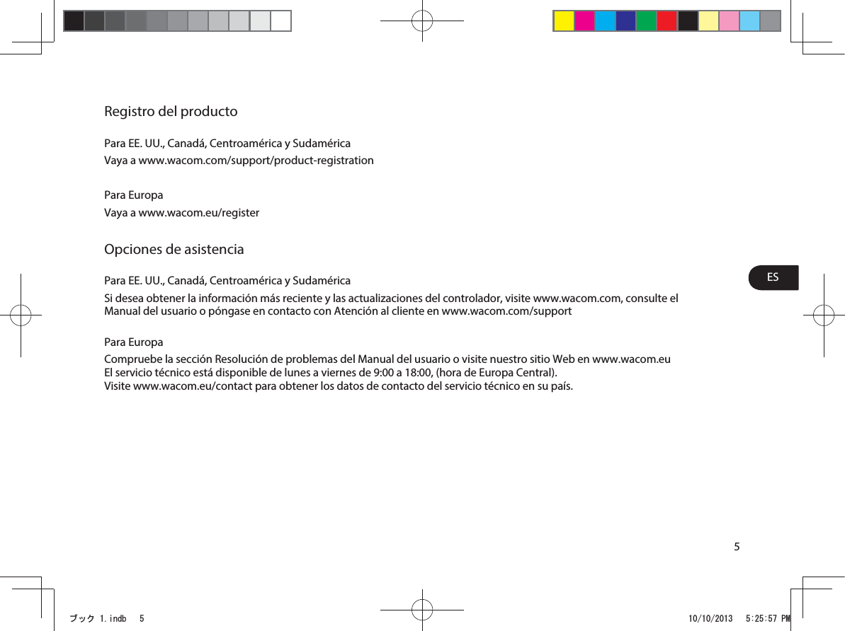 ES5Registro del productoPara EE. UU., Canadá, Centroamérica y SudaméricaVaya a www.wacom.com/support/product-registrationPara EuropaVaya a www.wacom.eu/registerOpciones de asistenciaPara EE. UU., Canadá, Centroamérica y SudaméricaSi desea obtener la información más reciente y las actualizaciones del controlador, visite www.wacom.com, consulte el Manual del usuario o póngase en contacto con Atención al cliente en www.wacom.com/supportPara EuropaCompruebe la sección Resolución de problemas del Manual del usuario o visite nuestro sitio Web en www.wacom.euEl servicio técnico está disponible de lunes a viernes de 9:00 a 18:00, (hora de Europa Central).Visite www.wacom.eu/contact para obtener los datos de contacto del servicio técnico en su país.ࣈࢵࢡLQGE 30