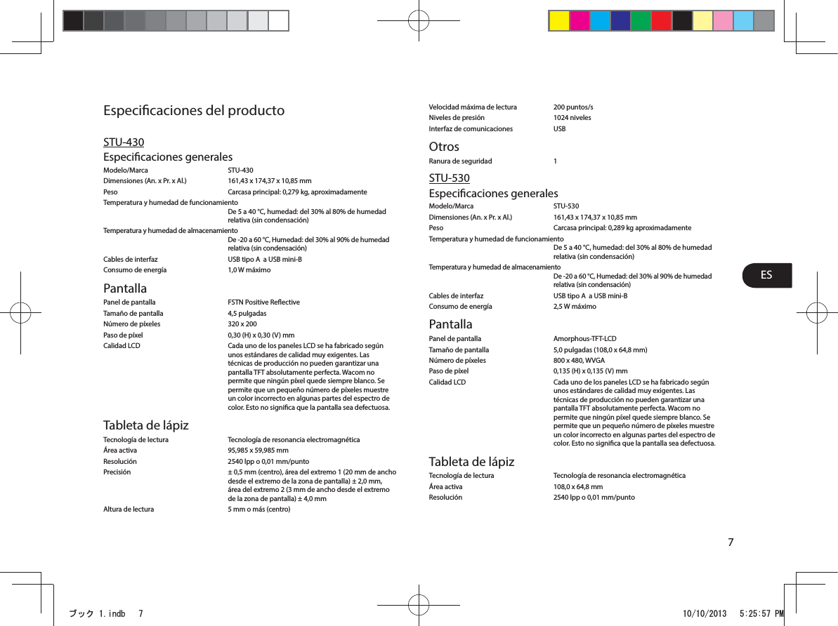 ES7Especicaciones del productoSTU-430Especicaciones generalesModelo/Marca STU-430  Dimensiones (An. x Pr. x Al.)  161,43 x 174,37 x 10,85 mmPeso  Carcasa principal: 0,279 kg, aproximadamenteTemperatura y humedad de funcionamiento   De 5 a 40°C, humedad: del 30% al 80% de humedad relativa (sin condensación)Temperatura y humedad de almacenamiento De -20 a 60°C, Humedad: del 30% al 90% de humedad relativa (sin condensación) Cables de interfaz  USB tipo A  a USB mini-BConsumo de energía  1,0 W máximoPantallaPanel de pantalla  FSTN Positive ReectiveTamaño de pantalla  4,5 pulgadasNúmero de píxeles  320 x 200Paso de píxel  0,30 (H) x 0,30 (V) mmCalidad LCD  Cada uno de los paneles LCD se ha fabricado según unos estándares de calidad muy exigentes. Las técnicas de producción no pueden garantizar una pantalla TFT absolutamente perfecta. Wacom no permite que ningún píxel quede siempre blanco. Se permite que un pequeño número de píxeles muestre un color incorrecto en algunas partes del espectro de color. Esto no signica que la pantalla sea defectuosa. Tableta de lápizTecnología de lectura  Tecnología de resonancia electromagnéticaÁrea activa  95,985 x 59,985 mmResolución  2540 lpp o 0,01 mm/puntoPrecisión  ± 0,5 mm (centro), área del extremo 1 (20mm de ancho desde el extremo de la zona de pantalla) ±2,0mm, área del extremo 2 (3 mm de ancho desde el extremo de la zona de pantalla) ± 4,0 mmAltura de lectura  5 mm o más (centro)Velocidad máxima de lectura  200 puntos/sNiveles de presión  1024 nivelesInterfaz de comunicaciones  USBOtrosRanura de seguridad  1STU-530Especicaciones generalesModelo/Marca STU-530 Dimensiones (An. x Pr. x Al.)  161,43 x 174,37 x 10,85 mmPeso  Carcasa principal: 0,289 kg aproximadamenteTemperatura y humedad de funcionamiento   De 5 a 40°C, humedad: del 30% al 80% de humedad relativa (sin condensación)Temperatura y humedad de almacenamiento De -20 a 60°C, Humedad: del 30% al 90% de humedad relativa (sin condensación) Cables de interfaz  USB tipo A  a USB mini-BConsumo de energía  2,5 W máximoPantallaPanel de pantalla  Amorphous-TFT-LCDTamaño de pantalla  5,0 pulgadas (108,0 x 64,8 mm)Número de píxeles  800 x 480, WVGAPaso de píxel  0,135 (H) x 0,135 (V) mmCalidad LCD  Cada uno de los paneles LCD se ha fabricado según unos estándares de calidad muy exigentes. Las técnicas de producción no pueden garantizar una pantalla TFT absolutamente perfecta. Wacom no permite que ningún píxel quede siempre blanco. Se permite que un pequeño número de píxeles muestre un color incorrecto en algunas partes del espectro de color. Esto no signica que la pantalla sea defectuosa. Tableta de lápizTecnología de lectura  Tecnología de resonancia electromagnéticaÁrea activa  108,0 x 64,8 mmResolución  2540 lpp o 0,01 mm/puntoࣈࢵࢡLQGE 30