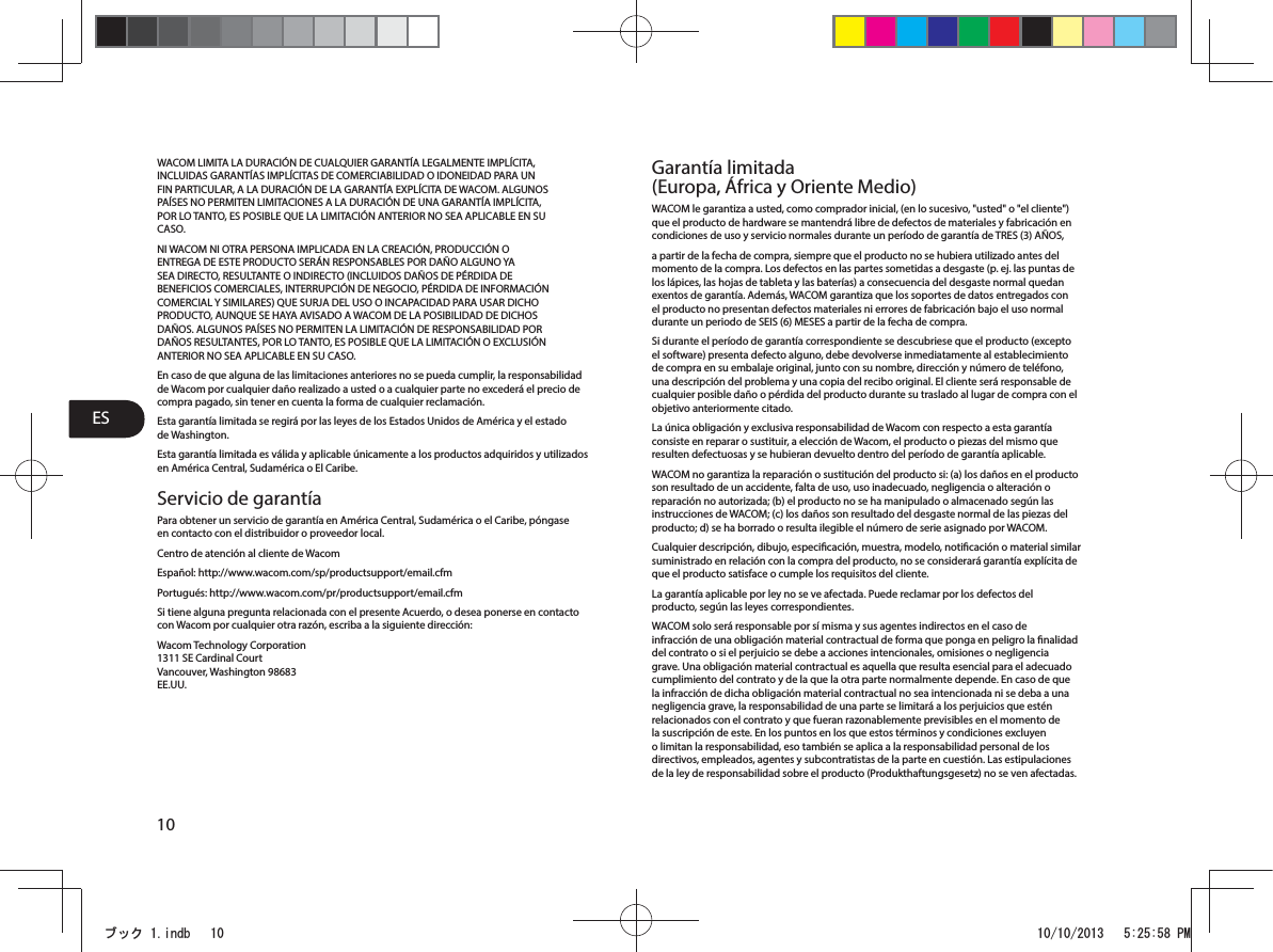 ES10WACOM LIMITA LA DURACIÓN DE CUALQUIER GARANTÍA LEGALMENTE IMPLÍCITA, INCLUIDAS GARANTÍAS IMPLÍCITAS DE COMERCIABILIDAD O IDONEIDAD PARA UN FIN PARTICULAR, A LA DURACIÓN DE LA GARANTÍA EXPLÍCITA DE WACOM. ALGUNOS PAÍSES NO PERMITEN LIMITACIONES A LA DURACIÓN DE UNA GARANTÍA IMPLÍCITA, POR LO TANTO, ES POSIBLE QUE LA LIMITACIÓN ANTERIOR NO SEA APLICABLE EN SU CASO.NI WACOM NI OTRA PERSONA IMPLICADA EN LA CREACIÓN, PRODUCCIÓN O ENTREGA DE ESTE PRODUCTO SERÁN RESPONSABLES POR DAÑO ALGUNO YA SEA DIRECTO, RESULTANTE O INDIRECTO (INCLUIDOS DAÑOS DE PÉRDIDA DE BENEFICIOS COMERCIALES, INTERRUPCIÓN DE NEGOCIO, PÉRDIDA DE INFORMACIÓN COMERCIAL Y SIMILARES) QUE SURJA DEL USO O INCAPACIDAD PARA USAR DICHO PRODUCTO, AUNQUE SE HAYA AVISADO A WACOM DE LA POSIBILIDAD DE DICHOS DAÑOS. ALGUNOS PAÍSES NO PERMITEN LA LIMITACIÓN DE RESPONSABILIDAD POR DAÑOS RESULTANTES, POR LO TANTO, ES POSIBLE QUE LA LIMITACIÓN O EXCLUSIÓN ANTERIOR NO SEA APLICABLE EN SU CASO.En caso de que alguna de las limitaciones anteriores no se pueda cumplir, la responsabilidad de Wacom por cualquier daño realizado a usted o a cualquier parte no excederá el precio de compra pagado, sin tener en cuenta la forma de cualquier reclamación.Esta garantía limitada se regirá por las leyes de los Estados Unidos de América y el estado de Washington.Esta garantía limitada es válida y aplicable únicamente a los productos adquiridos y utilizados en América Central, Sudamérica o El Caribe.Servicio de garantíaPara obtener un servicio de garantía en América Central, Sudamérica o el Caribe, póngase en contacto con el distribuidor o proveedor local.Centro de atención al cliente de WacomEspañol: http://www.wacom.com/sp/productsupport/email.cfmPortugués: http://www.wacom.com/pr/productsupport/email.cfmSi tiene alguna pregunta relacionada con el presente Acuerdo, o desea ponerse en contacto con Wacom por cualquier otra razón, escriba a la siguiente dirección:Wacom Technology Corporation 1311 SE Cardinal Court Vancouver, Washington 98683 EE.UU.Garantía limitada (Europa, África y Oriente Medio)WACOM le garantiza a usted, como comprador inicial, (en lo sucesivo, &quot;usted&quot; o &quot;el cliente&quot;) que el producto de hardware se mantendrá libre de defectos de materiales y fabricación en condiciones de uso y servicio normales durante un período de garantía de TRES (3) AÑOS,a partir de la fecha de compra, siempre que el producto no se hubiera utilizado antes del momento de la compra. Los defectos en las partes sometidas a desgaste (p. ej. las puntas de los lápices, las hojas de tableta y las baterías) a consecuencia del desgaste normal quedan exentos de garantía. Además, WACOM garantiza que los soportes de datos entregados con el producto no presentan defectos materiales ni errores de fabricación bajo el uso normal durante un periodo de SEIS (6) MESES a partir de la fecha de compra.Si durante el período de garantía correspondiente se descubriese que el producto (excepto el software) presenta defecto alguno, debe devolverse inmediatamente al establecimiento de compra en su embalaje original, junto con su nombre, dirección y número de teléfono, una descripción del problema y una copia del recibo original. El cliente será responsable de cualquier posible daño o pérdida del producto durante su traslado al lugar de compra con el objetivo anteriormente citado.La única obligación y exclusiva responsabilidad de Wacom con respecto a esta garantía consiste en reparar o sustituir, a elección de Wacom, el producto o piezas del mismo que resulten defectuosas y se hubieran devuelto dentro del período de garantía aplicable.WACOM no garantiza la reparación o sustitución del producto si: (a) los daños en el producto son resultado de un accidente, falta de uso, uso inadecuado, negligencia o alteración o reparación no autorizada; (b) el producto no se ha manipulado o almacenado según las instrucciones de WACOM; (c) los daños son resultado del desgaste normal de las piezas del producto; d) se ha borrado o resulta ilegible el número de serie asignado por WACOM.Cualquier descripción, dibujo, especicación, muestra, modelo, noticación o material similar suministrado en relación con la compra del producto, no se considerará garantía explícita de que el producto satisface o cumple los requisitos del cliente.La garantía aplicable por ley no se ve afectada. Puede reclamar por los defectos del producto, según las leyes correspondientes.WACOM solo será responsable por sí misma y sus agentes indirectos en el caso de infracción de una obligación material contractual de forma que ponga en peligro la nalidad del contrato o si el perjuicio se debe a acciones intencionales, omisiones o negligencia grave. Una obligación material contractual es aquella que resulta esencial para el adecuado cumplimiento del contrato y de la que la otra parte normalmente depende. En caso de que la infracción de dicha obligación material contractual no sea intencionada ni se deba a una negligencia grave, la responsabilidad de una parte se limitará a los perjuicios que estén relacionados con el contrato y que fueran razonablemente previsibles en el momento de la suscripción de este. En los puntos en los que estos términos y condiciones excluyen o limitan la responsabilidad, eso también se aplica a la responsabilidad personal de los directivos, empleados, agentes y subcontratistas de la parte en cuestión. Las estipulaciones de la ley de responsabilidad sobre el producto (Produkthaftungsgesetz) no se ven afectadas.ࣈࢵࢡLQGE 30