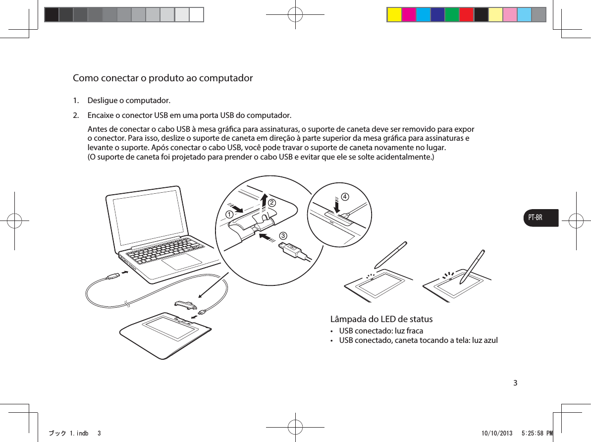 PT-BR3Como conectar o produto ao computador1.  Desligue o computador.2.  Encaixe o conector USB em uma porta USB do computador. Antes de conectar o cabo USB à mesa gráca para assinaturas, o suporte de caneta deve ser removido para expor o conector. Para isso, deslize o suporte de caneta em direção à parte superior da mesa gráca para assinaturas e levante o suporte. Após conectar o cabo USB, você pode travar o suporte de caneta novamente no lugar.  (O suporte de caneta foi projetado para prender o cabo USB e evitar que ele se solte acidentalmente.)1234Lâmpada do LED de statust USB conectado: luz fracat USB conectado, caneta tocando a tela: luz azulࣈࢵࢡLQGE 30