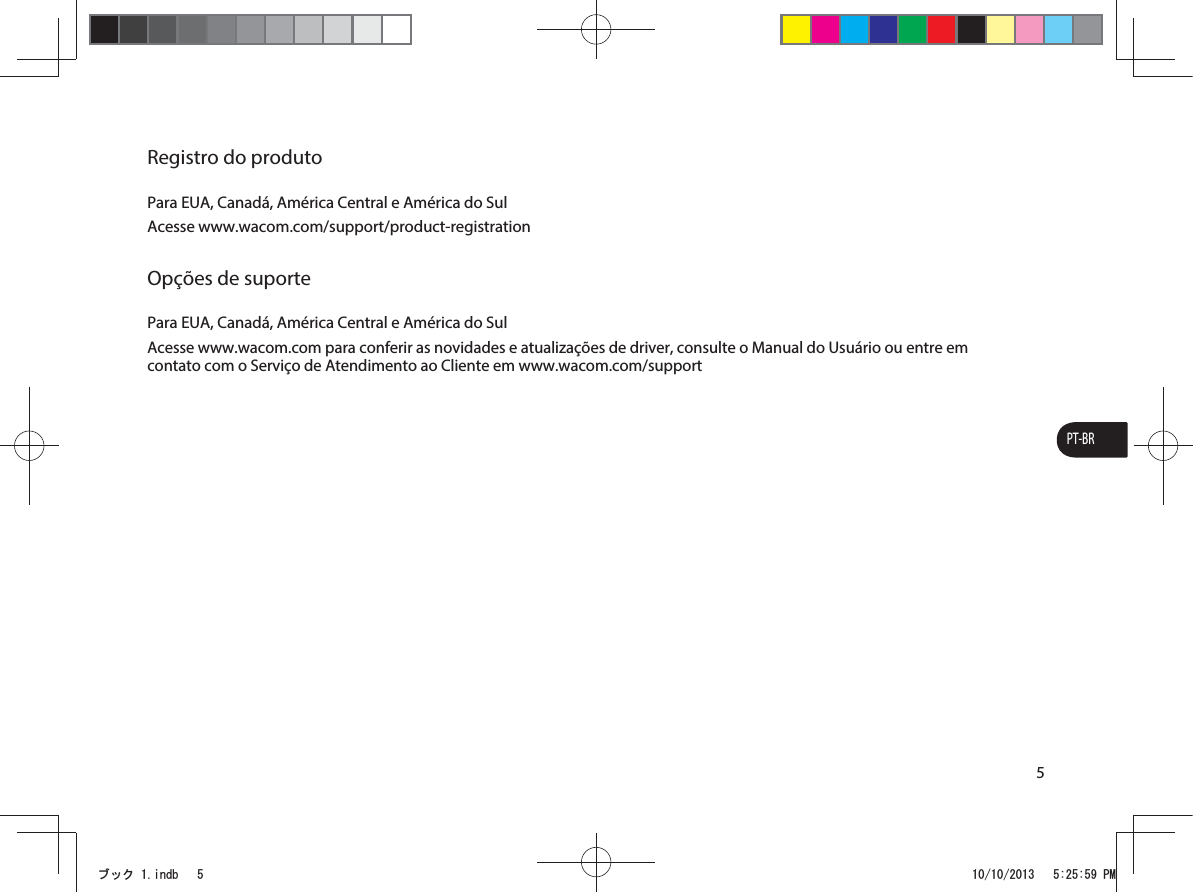 PT-BR5Registro do produtoPara EUA, Canadá, América Central e América do SulAcesse www.wacom.com/support/product-registrationOpções de suportePara EUA, Canadá, América Central e América do SulAcesse www.wacom.com para conferir as novidades e atualizações de driver, consulte o Manual do Usuário ou entre em contato com o Serviço de Atendimento ao Cliente em www.wacom.com/supportࣈࢵࢡLQGE 30