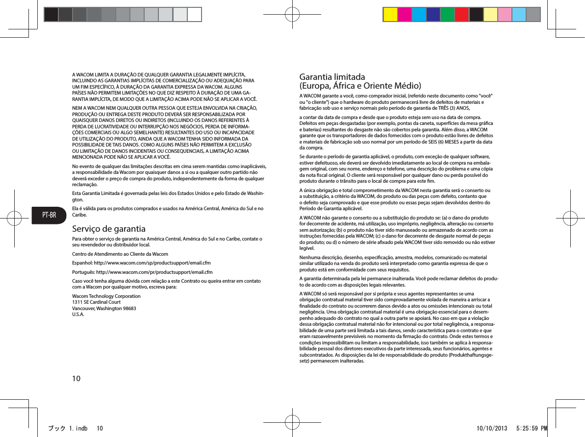 PT-BR10A WACOM LIMITA A DURAÇÃO DE QUALQUER GARANTIA LEGALMENTE IMPLÍCITA, INCLUINDO AS GARANTIAS IMPLÍCITAS DE COMERCIALIZAÇÃO OU ADEQUAÇÃO PARA UM FIM ESPECÍFICO, À DURAÇÃO DA GARANTIA EXPRESSA DA WACOM. ALGUNS PAÍSES NÃO PERMITEM LIMITAÇÕES NO QUE DIZ RESPEITO À DURAÇÃO DE UMA GA-RANTIA IMPLÍCITA, DE MODO QUE A LIMITAÇÃO ACIMA PODE NÃO SE APLICAR A VOCÊ.NEM A WACOM NEM QUALQUER OUTRA PESSOA QUE ESTEJA ENVOLVIDA NA CRIAÇÃO, PRODUÇÃO OU ENTREGA DESTE PRODUTO DEVERÁ SER RESPONSABILIZADA POR QUAISQUER DANOS DIRETOS OU INDIRETOS (INCLUINDO OS DANOS REFERENTES À PERDA DE LUCRATIVIDADE OU INTERRUPÇÃO NOS NEGÓCIOS, PERDA DE INFORMA-ÇÕES COMERCIAIS OU ALGO SEMELHANTE) RESULTANTES DO USO OU INCAPACIDADE DE UTILIZAÇÃO DO PRODUTO, AINDA QUE A WACOM TENHA SIDO INFORMADA DA POSSIBILIDADE DE TAIS DANOS. COMO ALGUNS PAÍSES NÃO PERMITEM A EXCLUSÃO OU LIMITAÇÃO DE DANOS INCIDENTAIS OU CONSEQUENCIAIS, A LIMITAÇÃO ACIMA MENCIONADA PODE NÃO SE APLICAR A VOCÊ.No evento de qualquer das limitações descritas em cima serem mantidas como inaplicáveis, a responsabilidade da Wacom por quaisquer danos a si ou a qualquer outro partido não deverá exceder o preço de compra do produto, independentemente da forma de qualquer reclamação.Esta Garantia Limitada é governada pelas leis dos Estados Unidos e pelo Estado de Washin-gton.Ela é válida para os produtos comprados e usados na América Central, América do Sul e no Caribe.Serviço de garantiaPara obter o serviço de garantia na América Central, América do Sul e no Caribe, contate o seu revendedor ou distribuidor local.Centro de Atendimento ao Cliente da WacomEspanhol: http://www.wacom.com/sp/productsupport/email.cfmPortuguês: http://www.wacom.com/pr/productsupport/email.cfmCaso você tenha alguma dúvida com relação a este Contrato ou queira entrar em contato com a Wacom por qualquer motivo, escreva para:Wacom Technology Corporation 1311 SE Cardinal Court Vancouver, Washington 98683 U.S.A.Garantia limitada (Europa, África e Oriente Médio)A WACOM garante a você, como comprador inicial, (referido neste documento como &quot;você&quot; ou &quot;o cliente&quot;) que o hardware do produto permanecerá livre de defeitos de materiais e fabricação sob uso e serviço normais pelo período de garantia de TRÊS (3) ANOS,a contar da data de compra e desde que o produto esteja sem uso na data de compra. Defeitos em peças desgastadas (por exemplo, pontas da caneta, superfícies da mesa gráca e baterias) resultantes do desgaste não são cobertos pela garantia. Além disso, a WACOM garante que os transportadores de dados fornecidos com o produto estão livres de defeitos e materiais de fabricação sob uso normal por um período de SEIS (6) MESES a partir da data da compra.Se durante o período de garantia aplicável, o produto, com exceção de qualquer software, estiver defeituoso, ele deverá ser devolvido imediatamente ao local de compra na embala-gem original, com seu nome, endereço e telefone, uma descrição do problema e uma cópia da nota scal original. O cliente será responsável por qualquer dano ou perda possível do produto durante o trânsito para o local de compra para este m.A única obrigação e total comprometimento da WACOM nesta garantia será o conserto ou a substituição, a critério da WACOM, do produto ou das peças com defeito, contanto que o defeito seja comprovado e que esse produto ou essas peças sejam devolvidos dentro do Período de Garantia aplicável.A WACOM não garante o conserto ou a substituição do produto se: (a) o dano do produto for decorrente de acidente, má utilização, uso impróprio, negligência, alteração ou conserto sem autorização; (b) o produto não tiver sido manuseado ou armazenado de acordo com as instruções fornecidas pela WACOM; (c) o dano for decorrente de desgaste normal de peças do produto; ou d) o número de série axado pela WACOM tiver sido removido ou não estiver legível.Nenhuma descrição, desenho, especicação, amostra, modelos, comunicado ou material similar utilizado na venda do produto será interpretado como garantia expressa de que o produto está em conformidade com seus requisitos.A garantia determinada pela lei permanece inalterada. Você pode reclamar defeitos do produ-to de acordo com as disposições legais relevantes.A WACOM só será responsável por si própria e seus agentes representantes se uma obrigação contratual material tiver sido comprovadamente violada de maneira a arriscar a nalidade do contrato ou ocorrerem danos devido a atos ou omissões intencionais ou total negligência. Uma obrigação contratual material é uma obrigação essencial para o desem-penho adequado do contrato no qual a outra parte se apoiará. No caso em que a violação dessa obrigação contratual material não for intencional ou por total negligência, a responsa-bilidade de uma parte será limitada a tais danos, sendo característica para o contrato e que eram razoavelmente previsíveis no momento da rmação do contrato. Onde estes termos e condições impossibilitam ou limitam a responsabilidade, isso também se aplica à responsa-bilidade pessoal dos diretores executivos da parte interessada, seus funcionários, agentes e subcontratados. As disposições da lei de responsabilidade do produto (Produkthaftungsge-setz) permanecem inalteradas.ࣈࢵࢡLQGE 30