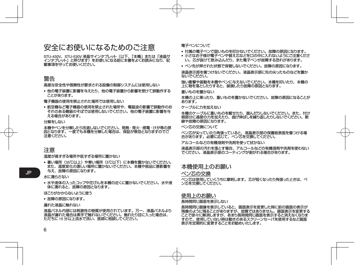 6JP安全にお使いになるためのご注意STU-430V、STU-530V 液晶サインタブレット（以下、「本機」または「液晶サインタブレット」と呼びます）をお使いになる前に本書をよくお読みになり、記載事項を守ってお使いください。警告高度な安全性や信頼性が要求される設備の制御システムには使用しない•  他の電子装置に影響を与えたり、他の電子装置から影響を受けて誤動作することがあります。電子機器の使用を禁止された場所では使用しない•  航空機など電子機器の使用を禁止された場所や、電磁波の影響で誤動作のおそれのある機器のそばでは使用しないでください。他の電子装置に影響を与える場合があります。分 解 をしな い本機やペンを分解したり改造しないでください。発熱・発火・感電・けが等の原因となります。一度でも本機を分解した場合は、保証が無効となりますのでご注意ください。注意温度が高すぎる場所や低すぎる場所に置かない•  暑い場所（35℃以上）や寒い場所（5℃以下）に本機を置かないでください。また、温度変化の激しい場所に置かないでください。本機や部品に悪影響を与え、故障の原因になります。水に濡らさない•  水や液体の入ったコップや花びんを本機の近くに置かないでください。水や液体に濡れると、故障の原因となります。ほこりがかからないように使う•  故障の原因になります。漏れた液晶に触れない液晶パネル内部には刺激性の物質が使用されています。万一、液晶パネルより液晶が漏れた場合は素手で触れないでください。触れたり目に入った場合は、ただちに 15 分以上流水で洗い、医師に相談してください。電子ペンについて•  付属の電子ペンで固いものを叩かないでください。故障の原因になります。•  小さなお子様が電子ペンや替え芯などを口の中に入れないようにご注意ください。芯が抜けて飲み込んだり、また電子ペンが故障する恐れがあります。•  ペン先が押された状態で保管しないでください。故障の原因になります。液晶表示部を傷つけないでください。液晶表示部に先の尖ったものなどを置かないでください。強い衝撃や振動を本機やペンに与えないでください。本機を叩いたり、本機の上に物を落としたりすると、破損したり故障の原因となります。重いものを置かない本機の上に乗ったり、重いものを置かないでください。故障の原因になることがあります。ケーブルに力を加えない本機のケーブルに重いものを載せたり、踏んだりしないでください。また、付け根部分に過度の力を加えたり、曲げ伸ばしを繰り返したりしないでください。断線や故障の原因になります。ペン芯の交換についてペン芯が尖っていたり角張っていると、液晶表示部の保護板表面を傷つける場合があります。必要に応じて、ペン芯を交換してください。アルコールなどの有機溶剤や洗剤を使って拭かない液晶表示部の汚れを落とす場合、アルコールなどの有機溶剤や洗剤を使わないでください。液晶表示部のコーティングが剥がれる場合があります。本機使用上のお願いペン芯の交換ペン芯は使用していくうちに摩耗します。芯が短くなったり角張ったときは、ペン芯を交換してください。使用上のお願い長時間同じ画面を表示しない長時間同じ画像を表示していると、画面表示を変更した時に前の画面の表示が残像のように残ることがありますが、故障ではありません。画面表示を変更することで徐々に解消しますが、あまり長時間同じ画面を表示すると消えなくなりますので、使用していない時は動きのあるスクリーンセーバを使用するなど画面表示を定期的に変更することをお勧めいたします。