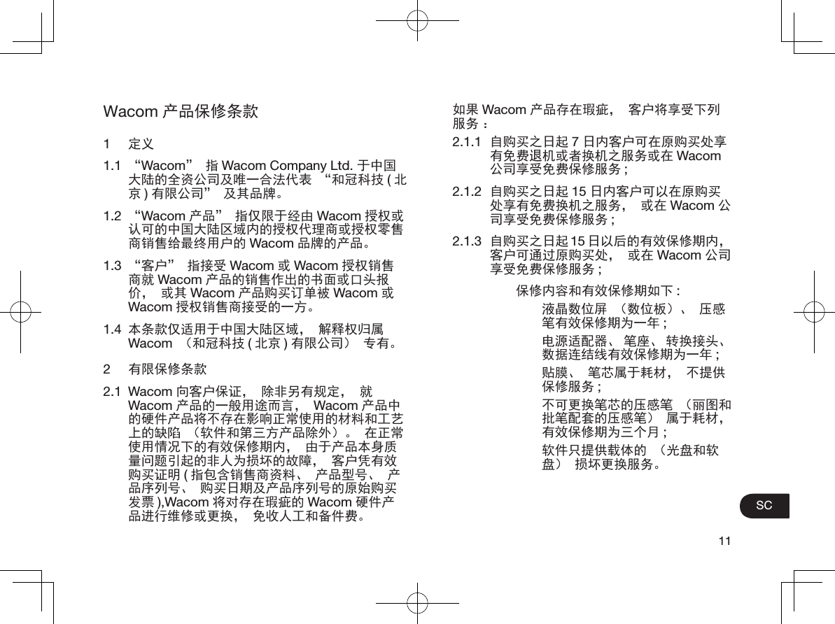 11SCWacom 产品保修条款1  定义1.1  “Wacom”指Wacom Company Ltd. 于中国大陆的全资公司及唯一合法代表 “和冠科技 (北京)有限公司” 及其品牌。1.2  “Wacom 产品” 指仅限于经由 Wacom 授权或认可的中国大陆区域内的授权代理商或授权零售商销售给最终用户的 Wacom 品牌的产品。1.3  “客户” 指接受 Wacom 或Wacom 授权销售商就 Wacom 产品的销售作出的书面或口头报价， 或其 Wacom 产品购买订单被 Wacom 或Wacom 授权销售商接受的一方。1.4  本条款仅适用于中国大陆区域， 解释权归属Wacom （和冠科技 (北京 )有限公司） 专有。2  有限保修条款2.1 Wacom 向客户保证， 除非另有规定， 就Wacom 产品的一般用途而言， Wacom 产品中的硬件产品将不存在影响正常使用的材料和工艺上的缺陷 （软件和第三方产品除外）。 在正常使用情况下的有效保修期内， 由于产品本身质量问题引起的非人为损坏的故障， 客户凭有效购买证明 (指包含销售商资料、 产品型号、 产品序列号、 购买日期及产品序列号的原始购买发票 ),Wacom 将对存在瑕疵的 Wacom 硬件产品进行维修或更换， 免收人工和备件费。如果 Wacom 产品存在瑕疵， 客户将享受下列服务 ：2.1.1  自购买之日起 7日内客户可在原购买处享有免费退机或者换机之服务或在 Wacom公司享受免费保修服务 ;2.1.2  自购买之日起 15 日内客户可以在原购买处享有免费换机之服务， 或在 Wacom 公司享受免费保修服务 ;2.1.3  自购买之日起 15 日以后的有效保修期内，客户可通过原购买处， 或在 Wacom 公司享受免费保修服务 ;保修内容和有效保修期如下 :液晶数位屏 （数位板）、 压感笔有效保修期为一年 ;电源适配器、 笔座、 转换接头、数据连结线有效保修期为一年 ;贴膜、 笔芯属于耗材， 不提供保修服务 ;不可更换笔芯的压感笔 （丽图和批笔配套的压感笔） 属于耗材，有效保修期为三个月 ;软件只提供载体的 （光盘和软盘） 损坏更换服务。