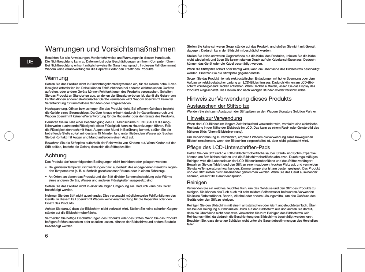 6DEWarnungen und VorsichtsmaßnahmenBeachten Sie alle Anweisungen, Vorsichtshinweise und Warnungen in diesem Handbuch. Die Nichtbeachtung kann zu Datenverlust oder Beschädigungen an Ihrem Computer führen. Bei Nichtbeachtung erlischt möglicherweise Ihr Garantieanspruch. In diesem Fall übernimmt Wacom keine Verantwortung für die Reparatur oder den Ersatz des Produkts. WarnungSetzen Sie das Produkt nicht in Einrichtungskontrollsystemen ein, für die extrem hohe Zuver-lässigkeit erforderlich ist. Dabei können Fehlfunktionen bei anderen elektronischen Geräten auftreten, oder andere Geräte können Fehlfunktionen des Produkts verursachen. Schalten Sie das Produkt an Standorten aus, an denen der Einsatz verboten ist, damit die Gefahr von Fehlfunktionen anderer elektronischer Geräte vermieden wird. Wacom übernimmt keinerlei Verantwortung für unmittelbare Schäden oder Folgeschäden. Hochspannung. Öffnen bzw. zerlegen Sie das Produkt nicht. Bei offenem Gehäuse besteht die Gefahr eines Stromschlags. Darüber hinaus erlischt dadurch Ihr Garantieanspruch und Wacom übernimmt keinerlei Verantwortung für die Reparatur oder den Ersatz des Produkts. Berühren Sie im Falle einer Beschädigung des LCD-Bildschirms KEINESFALLS die mög-licherweise austretende Flüssigkeit; diese Flüssigkeit kann zu Hautreizungen führen. Falls die Flüssigkeit dennoch mit Haut, Augen oder Mund in Berührung kommt, spülen Sie die betreffende Stelle sofort mindestens 15 Minuten lang unter ﬂießendem Wasser ab. Suchen Sie bei Kontakt mit Augen und Mund außerdem einen Arzt auf. Bewahren Sie die Stiftspitze außerhalb der Reichweite von Kindern auf. Wenn Kinder auf den Stift beißen, besteht die Gefahr, dass sich die Stiftspitze löst. AchtungDas Produkt darf unter folgenden Bedingungen nicht betrieben oder gelagert werden: •  Bei größeren Temperaturschwankungen bzw. außerhalb des angegebenen Bereichs liegen-den Temperaturen (z. B. außerhalb geschlossener Räume oder in einem Fahrzeug). •  An Orten, an denen das Produkt und der Stift direkter Sonneneinstrahlung oder Wärme eines anderen Geräts, Wasser und anderen Flüssigkeiten ausgesetzt sind. Setzen Sie das Produkt nicht in einer staubigen Umgebung ein. Dadurch kann das Gerät beschädigt werden. Nehmen Sie den Stift nicht auseinander. Dies verursacht möglicherweise Fehlfunktionen des Geräts. In diesem Fall übernimmt Wacom keine Verantwortung für die Reparatur oder den Ersatz des Produkts. Achten Sie darauf, dass der Bildschirm nicht verkratzt wird. Stellen Sie keine scharfen Gegen-stände auf die Bildschirmoberﬂäche. Vermeiden Sie heftige Erschütterungen des Produkts oder des Stiftes. Wenn Sie das Produkt heftigen Stößen aussetzen oder es fallen lassen, können der Bildschirm und andere Bauteile beschädigt werden. Stellen Sie keine schweren Gegenstände auf das Produkt, und stoßen Sie nicht mit Gewalt dagegen. Dadurch kann der Bildschirm beschädigt werden. Stellen Sie keine schweren Gegenstände auf die Kabel des Produkts, knicken Sie die Kabel nicht wiederholt und üben Sie keinen starken Druck auf die Kabelanschlüsse aus. Dadurch können das Gerät oder die Kabel beschädigt werden. Wenn die Stiftspitze scharf oder kantig wird, kann die Oberﬂäche des Bildschirms beschädigt werden. Ersetzen Sie die Stiftspitze gegebenenfalls. Setzen Sie das Produkt niemals elektrostatischen Entladungen mit hoher Spannung oder dem Aufbau von elektrostatischer Ladung am LCD-Bildschirm aus. Dadurch können am LCD-Bild-schirm vorübergehend Flecken entstehen. Wenn Flecken auftreten, lassen Sie das Display des Produkts eingeschaltet. Die Flecken sind nach wenigen Stunden wieder verschwunden. Hinweis zur Verwendung dieses ProduktsAustauschen der StiftspitzeWenden Sie sich zum Austausch der Stiftspitzen an den Wacom Signature Solution Partner. Hinweis zur VerwendungWenn der LCD-Bildschirm längere Zeit fortlaufend verwendet wird, verbleibt eine elektrische Restladung in der Nähe der Elektrode im LCD. Das kann zu einem Rest- oder Geisterbild des früheren Bilds führen (Bildeinbrennung). Um Bildeinbrennung zu verhindern, empﬁehlt Wacom die Verwendung eines beweglichen Bildschirmschoners, wenn der Bildschirm eingeschaltet ist, aber nicht gebraucht wird. Pﬂege des LCD-Unterschriften-PadsHalten Sie den Stift und die LCD-Bildschirmoberﬂäche sauber. Staub- und Schmutzpartikel können am Stift kleben bleiben und die Bildschirmoberﬂäche abnutzen. Durch regelmäßiges Reinigen wird die Lebensdauer der LCD-Bildschirmoberﬂäche und des Stiftes verlängert. Bewahren Sie das Tablett und den Stift an einem sauberen, trocken Platz auf, und vermeiden Sie starke Temperaturschwankungen. Zimmertemperatur ist am besten geeignet. Das Produkt und der Stift sollten nicht auseinander genommen werden. Wenn Sie das Gerät auseinander nehmen, erlischt Ihr Garantieanspruch. ReinigenVerwenden Sie ein weiches, feuchtes Tuch, um das Gehäuse und den Stift des Produkts zu reinigen. Sie können das Tuch auch mit sehr mildem Seifenwasser befeuchten. Verwenden Sie keine Farbverdünner, Benzin, Alkohol oder andere Lösungsmittel, um das Gehäuse des Geräts oder den Stift zu reinigen. Reinigen Sie den Bildschirm mit einem antistatischen oder leicht angefeuchteten Tuch. Üben Sie bei der Reinigung nur minimalen Druck auf den Bildschirm aus und achten Sie darauf, dass die Oberﬂäche nicht nass wird. Verwenden Sie zum Reinigen des Bildschirms kein Reinigungsmittel, da dadurch die Beschichtung des Bildschirms beschädigt werden kann. Beachten Sie, dass derartige Schäden nicht unter die Garantiebestimmungen des Herstellers fallen. 