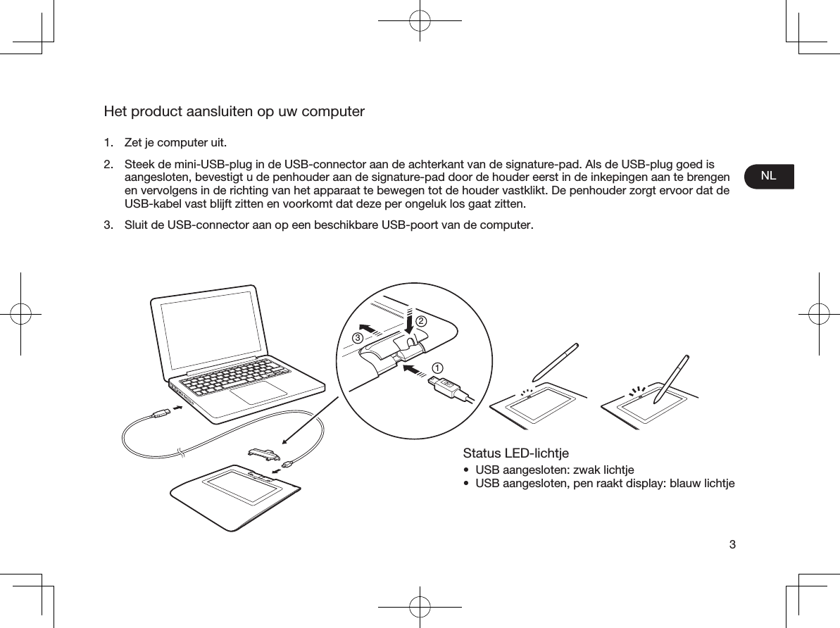 NL3Het product aansluiten op uw computer1.  Zet je computer uit.2.  Steek de mini-USB-plug in de USB-connector aan de achterkant van de signature-pad. Als de USB-plug goed is aangesloten, bevestigt u de penhouder aan de signature-pad door de houder eerst in de inkepingen aan te brengen en vervolgens in de richting van het apparaat te bewegen tot de houder vastklikt. De penhouder zorgt ervoor dat de USB-kabel vast blijft zitten en voorkomt dat deze per ongeluk los gaat zitten.3.  Sluit de USB-connector aan op een beschikbare USB-poort van de computer. Status LED-lichtje•  USB aangesloten: zwak lichtje•  USB aangesloten, pen raakt display: blauw lichtje213