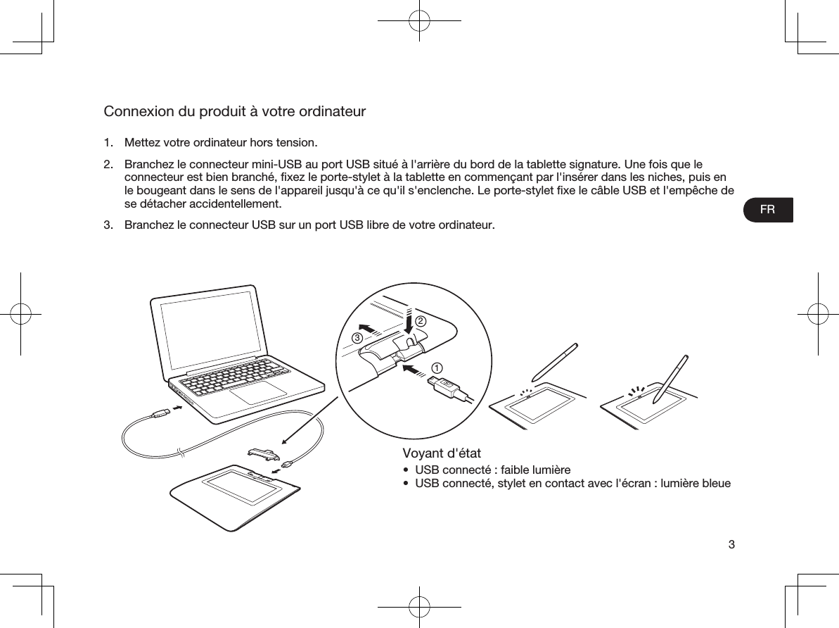 FR3Connexion du produit à votre ordinateur1.  Mettez votre ordinateur hors tension.2.  Branchez le connecteur mini-USB au port USB situé à l&apos;arrière du bord de la tablette signature. Une fois que le connecteur est bien branché, ﬁxez le porte-stylet à la tablette en commençant par l&apos;insérer dans les niches, puis en le bougeant dans le sens de l&apos;appareil jusqu&apos;à ce qu&apos;il s&apos;enclenche. Le porte-stylet ﬁxe le câble USB et l&apos;empêche de se détacher accidentellement.3.  Branchez le connecteur USB sur un port USB libre de votre ordinateur. Voyant d&apos;état•  USB connecté : faible lumière•  USB connecté, stylet en contact avec l&apos;écran : lumière bleue213