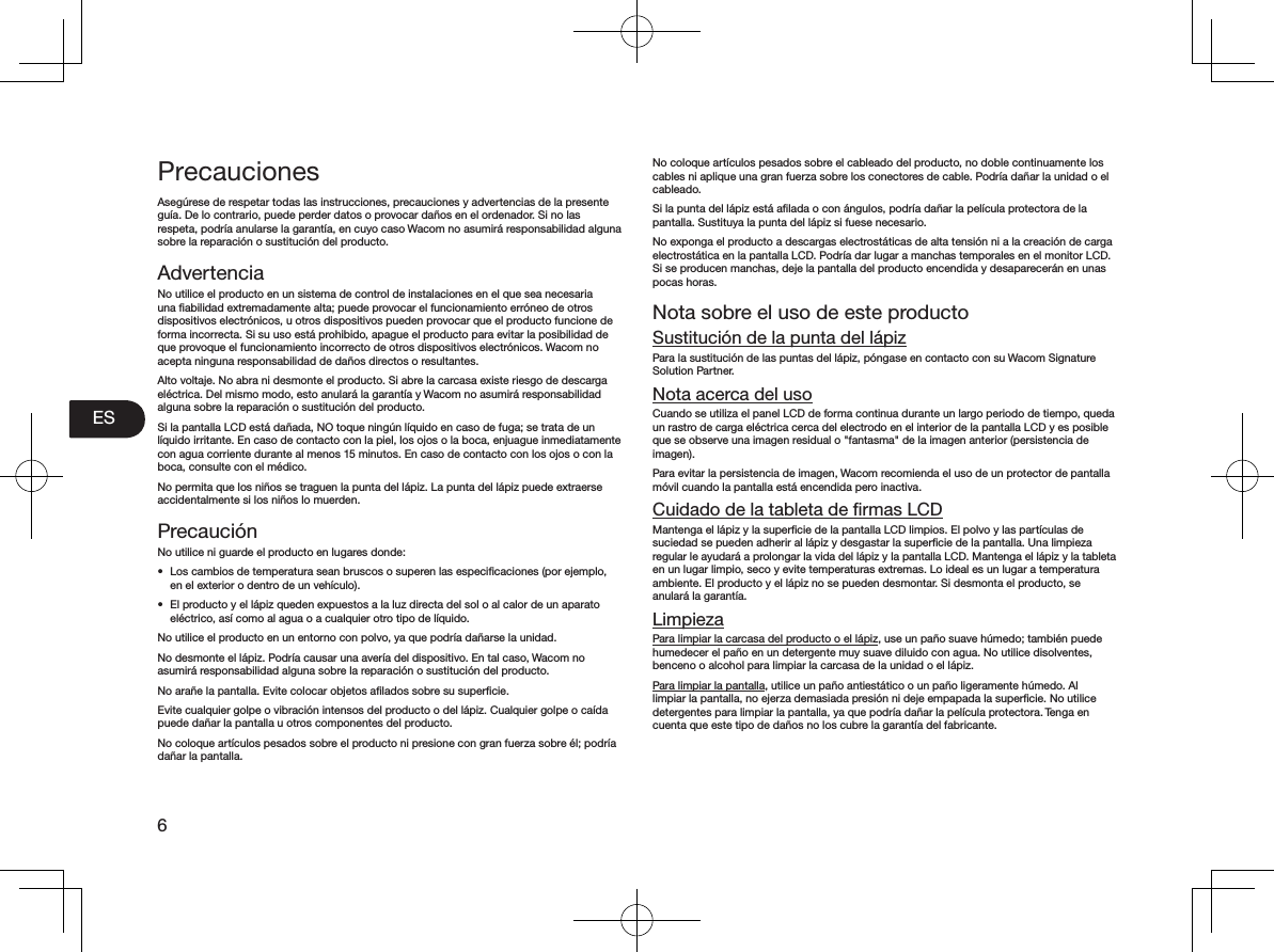 ES6PrecaucionesAsegúrese de respetar todas las instrucciones, precauciones y advertencias de la presente guía. De lo contrario, puede perder datos o provocar daños en el ordenador. Si no las respeta, podría anularse la garantía, en cuyo caso Wacom no asumirá responsabilidad alguna sobre la reparación o sustitución del producto. AdvertenciaNo utilice el producto en un sistema de control de instalaciones en el que sea necesaria una ﬁabilidad extremadamente alta; puede provocar el funcionamiento erróneo de otros dispositivos electrónicos, u otros dispositivos pueden provocar que el producto funcione de forma incorrecta. Si su uso está prohibido, apague el producto para evitar la posibilidad de que provoque el funcionamiento incorrecto de otros dispositivos electrónicos. Wacom no acepta ninguna responsabilidad de daños directos o resultantes. Alto voltaje. No abra ni desmonte el producto. Si abre la carcasa existe riesgo de descarga eléctrica. Del mismo modo, esto anulará la garantía y Wacom no asumirá responsabilidad alguna sobre la reparación o sustitución del producto. Si la pantalla LCD está dañada, NO toque ningún líquido en caso de fuga; se trata de un líquido irritante. En caso de contacto con la piel, los ojos o la boca, enjuague inmediatamente con agua corriente durante al menos 15 minutos. En caso de contacto con los ojos o con la boca, consulte con el médico. No permita que los niños se traguen la punta del lápiz. La punta del lápiz puede extraerse accidentalmente si los niños lo muerden. PrecauciónNo utilice ni guarde el producto en lugares donde: •  Los cambios de temperatura sean bruscos o superen las especiﬁcaciones (por ejemplo, en el exterior o dentro de un vehículo). •  El producto y el lápiz queden expuestos a la luz directa del sol o al calor de un aparato eléctrico, así como al agua o a cualquier otro tipo de líquido. No utilice el producto en un entorno con polvo, ya que podría dañarse la unidad. No desmonte el lápiz. Podría causar una avería del dispositivo. En tal caso, Wacom no asumirá responsabilidad alguna sobre la reparación o sustitución del producto. No arañe la pantalla. Evite colocar objetos aﬁlados sobre su superﬁcie. Evite cualquier golpe o vibración intensos del producto o del lápiz. Cualquier golpe o caída puede dañar la pantalla u otros componentes del producto. No coloque artículos pesados sobre el producto ni presione con gran fuerza sobre él; podría dañar la pantalla. No coloque artículos pesados sobre el cableado del producto, no doble continuamente los cables ni aplique una gran fuerza sobre los conectores de cable. Podría dañar la unidad o el cableado. Si la punta del lápiz está aﬁlada o con ángulos, podría dañar la película protectora de la pantalla. Sustituya la punta del lápiz si fuese necesario. No exponga el producto a descargas electrostáticas de alta tensión ni a la creación de carga electrostática en la pantalla LCD. Podría dar lugar a manchas temporales en el monitor LCD. Si se producen manchas, deje la pantalla del producto encendida y desaparecerán en unas pocas horas. Nota sobre el uso de este productoSustitución de la punta del lápizPara la sustitución de las puntas del lápiz, póngase en contacto con su Wacom Signature Solution Partner. Nota acerca del usoCuando se utiliza el panel LCD de forma continua durante un largo periodo de tiempo, queda un rastro de carga eléctrica cerca del electrodo en el interior de la pantalla LCD y es posible que se observe una imagen residual o &quot;fantasma&quot; de la imagen anterior (persistencia de imagen). Para evitar la persistencia de imagen, Wacom recomienda el uso de un protector de pantalla móvil cuando la pantalla está encendida pero inactiva. Cuidado de la tableta de ﬁrmas LCDMantenga el lápiz y la superﬁcie de la pantalla LCD limpios. El polvo y las partículas de suciedad se pueden adherir al lápiz y desgastar la superﬁcie de la pantalla. Una limpieza regular le ayudará a prolongar la vida del lápiz y la pantalla LCD. Mantenga el lápiz y la tableta en un lugar limpio, seco y evite temperaturas extremas. Lo ideal es un lugar a temperatura ambiente. El producto y el lápiz no se pueden desmontar. Si desmonta el producto, se anulará la garantía. LimpiezaPara limpiar la carcasa del producto o el lápiz, use un paño suave húmedo; también puede humedecer el paño en un detergente muy suave diluido con agua. No utilice disolventes, benceno o alcohol para limpiar la carcasa de la unidad o el lápiz. Para limpiar la pantalla, utilice un paño antiestático o un paño ligeramente húmedo. Al limpiar la pantalla, no ejerza demasiada presión ni deje empapada la superﬁcie. No utilice detergentes para limpiar la pantalla, ya que podría dañar la película protectora. Tenga en cuenta que este tipo de daños no los cubre la garantía del fabricante. 