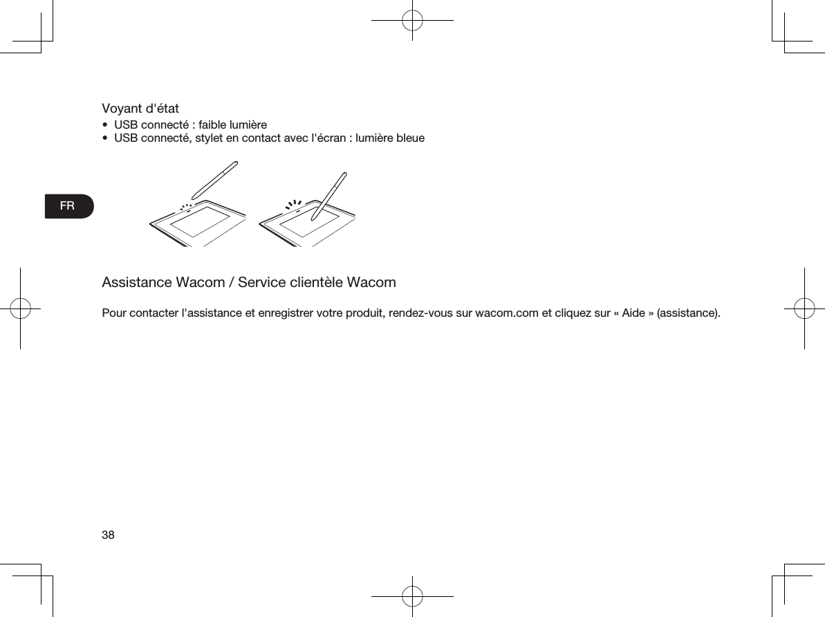 FR38Voyant d&apos;état•  USB connecté: faible lumière•  USB connecté, stylet en contact avec l&apos;écran: lumière bleueAssistance Wacom / Service clientèle WacomPour contacter l&apos;assistance et enregistrer votre produit, rendez-vous sur wacom.com et cliquez sur «Aide» (assistance).