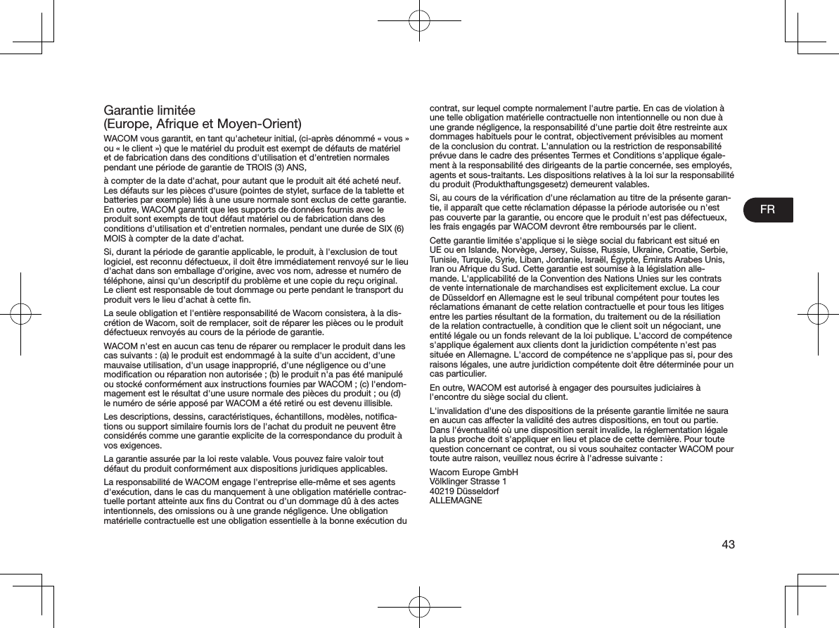 FR43Garantie limitée  (Europe, Afrique et Moyen-Orient)WACOM vous garantit, en tant qu&apos;acheteur initial, (ci-après dénommé «vous» ou «le client») que le matériel du produit est exempt de défauts de matériel et de fabrication dans des conditions d&apos;utilisation et d&apos;entretien normales pendant une période de garantie de TROIS(3)ANS,à compter de la date d&apos;achat, pour autant que le produit ait été acheté neuf. Les défauts sur les pièces d&apos;usure (pointes de stylet, surface de la tablette et batteries par exemple) liés à une usure normale sont exclus de cette garantie. En outre, WACOM garantit que les supports de données fournis avec le produit sont exempts de tout défaut matériel ou de fabrication dans des conditions d&apos;utilisation et d&apos;entretien normales, pendant une durée de SIX (6) MOIS à compter de la date d&apos;achat.Si, durant la période de garantie applicable, le produit, à l&apos;exclusion de tout logiciel, est reconnu défectueux, il doit être immédiatement renvoyé sur le lieu d&apos;achat dans son emballage d&apos;origine, avec vos nom, adresse et numéro de téléphone, ainsi qu&apos;un descriptif du problème et une copie du reçu original. Le client est responsable de tout dommage ou perte pendant le transport du produit vers le lieu d&apos;achat à cette ﬁn.La seule obligation et l&apos;entière responsabilité de Wacom consistera, à la dis-crétion de Wacom, soit de remplacer, soit de réparer les pièces ou le produit défectueux renvoyés au cours de la période de garantie.WACOM n&apos;est en aucun cas tenu de réparer ou remplacer le produit dans les cas suivants: (a) le produit est endommagé à la suite d&apos;un accident, d&apos;une mauvaise utilisation, d&apos;un usage inapproprié, d&apos;une négligence ou d&apos;une modiﬁcation ou réparation non autorisée; (b) le produit n&apos;a pas été manipulé ou stocké conformément aux instructions fournies par WACOM; (c) l&apos;endom-magement est le résultat d&apos;une usure normale des pièces du produit; ou (d) le numéro de série apposé par WACOM a été retiré ou est devenu illisible.Les descriptions, dessins, caractéristiques, échantillons, modèles, notiﬁca-tions ou support similaire fournis lors de l&apos;achat du produit ne peuvent être considérés comme une garantie explicite de la correspondance du produit à vos exigences.La garantie assurée par la loi reste valable. Vous pouvez faire valoir tout défaut du produit conformément aux dispositions juridiques applicables.La responsabilité de WACOM engage l&apos;entreprise elle-même et ses agents d&apos;exécution, dans le cas du manquement à une obligation matérielle contrac-tuelle portant atteinte aux ﬁns du Contrat ou d&apos;un dommage dû à des actes intentionnels, des omissions ou à une grande négligence. Une obligation matérielle contractuelle est une obligation essentielle à la bonne exécution du contrat, sur lequel compte normalement l&apos;autre partie. En cas de violation à une telle obligation matérielle contractuelle non intentionnelle ou non due à une grande négligence, la responsabilité d&apos;une partie doit être restreinte aux dommages habituels pour le contrat, objectivement prévisibles au moment de la conclusion du contrat. L&apos;annulation ou la restriction de responsabilité prévue dans le cadre des présentes Termes et Conditions s&apos;applique égale-ment à la responsabilité des dirigeants de la partie concernée, ses employés, agents et sous-traitants. Les dispositions relatives à la loi sur la responsabilité du produit (Produkthaftungsgesetz) demeurent valables.Si, au cours de la vériﬁcation d&apos;une réclamation au titre de la présente garan-tie, il apparaît que cette réclamation dépasse la période autorisée ou n&apos;est pas couverte par la garantie, ou encore que le produit n&apos;est pas défectueux, les frais engagés par WACOM devront être remboursés par le client.Cette garantie limitée s&apos;applique si le siège social du fabricant est situé en UE ou en Islande, Norvège, Jersey, Suisse, Russie, Ukraine, Croatie, Serbie, Tunisie, Turquie, Syrie, Liban, Jordanie, Israël, Égypte, Émirats Arabes Unis, Iran ou Afrique du Sud. Cette garantie est soumise à la législation alle-mande. L&apos;applicabilité de la Convention des Nations Unies sur les contrats de vente internationale de marchandises est explicitement exclue. La cour de Düsseldorf en Allemagne est le seul tribunal compétent pour toutes les réclamations émanant de cette relation contractuelle et pour tous les litiges entre les parties résultant de la formation, du traitement ou de la résiliation de la relation contractuelle, à condition que le client soit un négociant, une entité légale ou un fonds relevant de la loi publique. L&apos;accord de compétence s&apos;applique également aux clients dont la juridiction compétente n&apos;est pas située en Allemagne. L&apos;accord de compétence ne s&apos;applique pas si, pour des raisons légales, une autre juridiction compétente doit être déterminée pour un cas particulier.En outre, WACOM est autorisé à engager des poursuites judiciaires à l&apos;encontre du siège social du client.L&apos;invalidation d&apos;une des dispositions de la présente garantie limitée ne saura en aucun cas aecter la validité des autres dispositions, en tout ou partie. Dans l&apos;éventualité où une disposition serait invalide, la réglementation légale la plus proche doit s&apos;appliquer en lieu et place de cette dernière. Pour toute question concernant ce contrat, ou si vous souhaitez contacter WACOM pour toute autre raison, veuillez nous écrire à l&apos;adresse suivante:Wacom Europe GmbH Völklinger Strasse 1 40219 Düsseldorf ALLEMAGNE