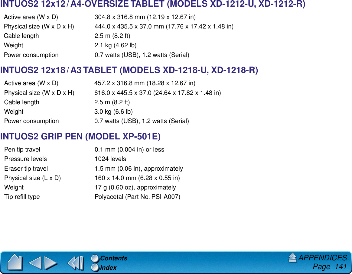 APPENDICES     Page  141ContentsIndexINTUOS2 12x12 / A4-OVERSIZE TABLET (MODELS XD-1212-U, XD-1212-R)INTUOS2 12x18 / A3 TABLET (MODELS XD-1218-U, XD-1218-R)INTUOS2 GRIP PEN (MODEL XP-501E)Active area (W x D) 304.8 x 316.8 mm (12.19 x 12.67 in)Physical size (W x D x H) 444.0 x 435.5 x 37.0 mm (17.76 x 17.42 x 1.48 in)Cable length 2.5 m (8.2 ft)Weight 2.1 kg (4.62 lb)Power consumption 0.7 watts (USB), 1.2 watts (Serial)Active area (W x D) 457.2 x 316.8 mm (18.28 x 12.67 in)Physical size (W x D x H) 616.0 x 445.5 x 37.0 (24.64 x 17.82 x 1.48 in)Cable length 2.5 m (8.2 ft)Weight 3.0 kg (6.6 lb)Power consumption 0.7 watts (USB), 1.2 watts (Serial)Pen tip travel 0.1 mm (0.004 in) or lessPressure levels 1024 levelsEraser tip travel 1.5 mm (0.06 in), approximatelyPhysical size (L x D) 160 x 14.0 mm (6.28 x 0.55 in)Weight 17 g (0.60 oz), approximatelyTip reﬁll type Polyacetal (Part No. PSI-A007)