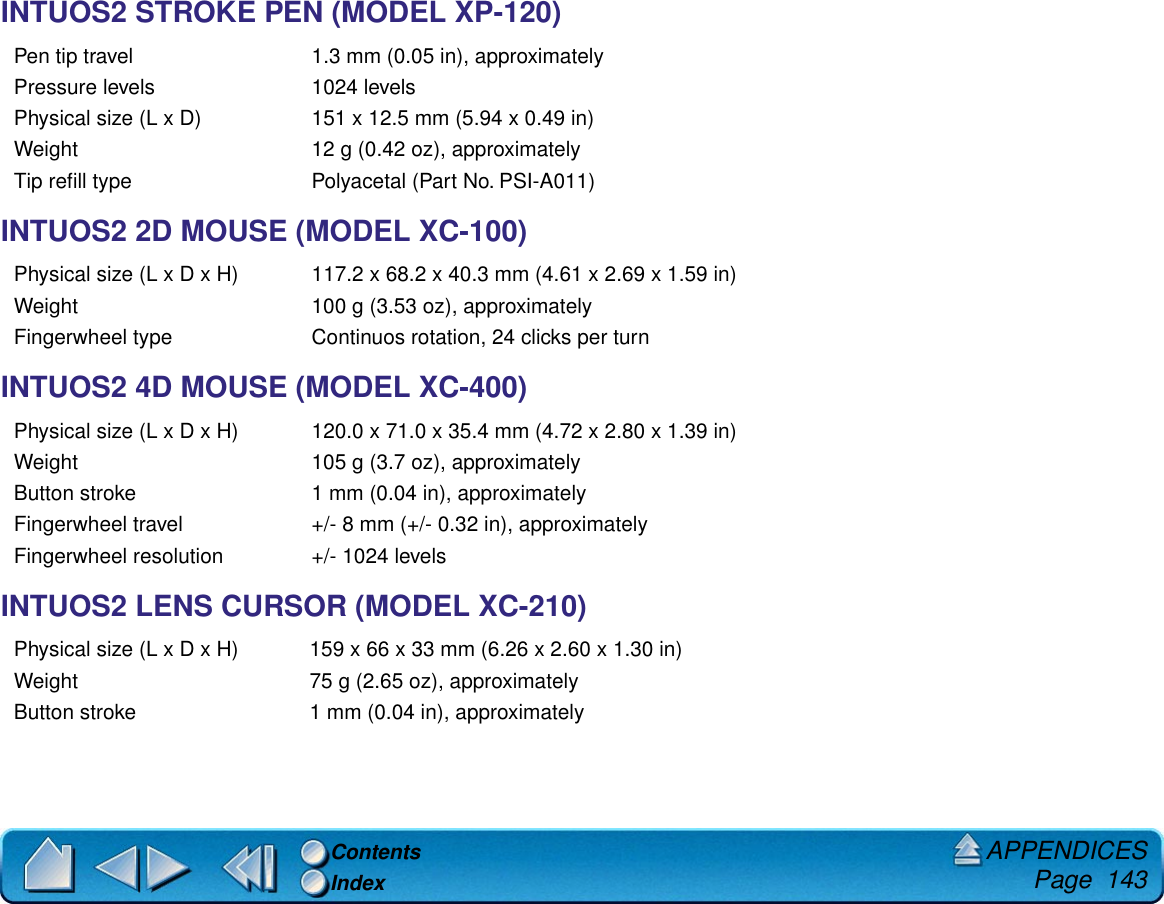 APPENDICES     Page  143ContentsIndexINTUOS2 STROKE PEN (MODEL XP-120)INTUOS2 2D MOUSE (MODEL XC-100)INTUOS2 4D MOUSE (MODEL XC-400)INTUOS2 LENS CURSOR (MODEL XC-210)Pen tip travel 1.3 mm (0.05 in), approximatelyPressure levels 1024 levelsPhysical size (L x D) 151 x 12.5 mm (5.94 x 0.49 in)Weight 12 g (0.42 oz), approximatelyTip reﬁll type Polyacetal (Part No. PSI-A011)Physical size (L x D x H) 117.2 x 68.2 x 40.3 mm (4.61 x 2.69 x 1.59 in)Weight 100 g (3.53 oz), approximatelyFingerwheel type Continuos rotation, 24 clicks per turnPhysical size (L x D x H) 120.0 x 71.0 x 35.4 mm (4.72 x 2.80 x 1.39 in)Weight 105 g (3.7 oz), approximatelyButton stroke 1 mm (0.04 in), approximatelyFingerwheel travel +/- 8 mm (+/- 0.32 in), approximatelyFingerwheel resolution +/- 1024 levelsPhysical size (L x D x H) 159 x 66 x 33 mm (6.26 x 2.60 x 1.30 in)Weight 75 g (2.65 oz), approximatelyButton stroke 1 mm (0.04 in), approximately