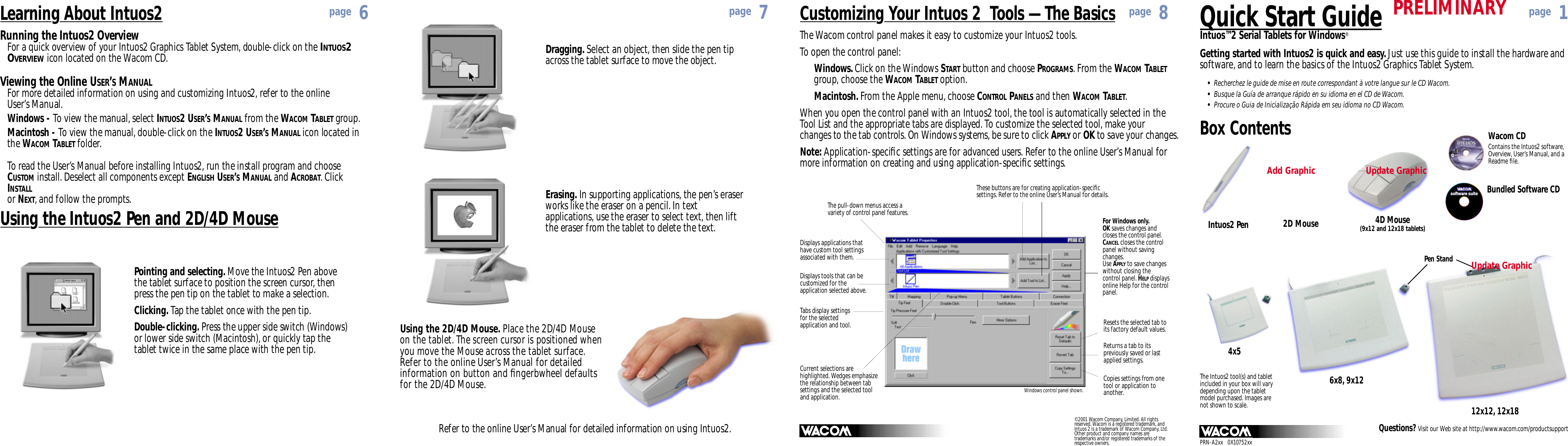 Quick Start GuideIntuos™2 Serial Tablets for Windows®PRN-A2xx   0X10752xxBox Contents Wacom CDContains the Intuos2 software,Overview, User’s Manual, and aReadme ﬁle.Questions? Visit our Web site at http://www.wacom.com/productsupportIntuos2 Pen 2D Mouse4x56x8, 9x1212x12, 12x18software suitesoftware suitePen StandThe Intuos2 tool(s) and tabletincluded in your box will varydepending upon the tabletmodel purchased. Images arenot shown to scale.Bundled Software CDGetting started with Intuos2 is quick and easy. Just use this guide to install the hardware andsoftware, and to learn the basics of the Intuos2 Graphics Tablet System.Dragging. Select an object, then slide the pen tipacross the tablet surface to move the object.Refer to the online User’s Manual for detailed information on using Intuos2.Using the 2D/4D Mouse. Place the 2D/4D Mouseon the tablet. The screen cursor is positioned whenyou move the Mouse across the tablet surface.Refer to the online User’s Manual for detailedinformation on button and ﬁngerbwheel defaultsfor the 2D/4D Mouse.Erasing. In supporting applications, the pen’s eraserworks like the eraser on a pencil. In textapplications, use the eraser to select text, then liftthe eraser from the tablet to delete the text.Customizing Your Intuos 2  Tools — The BasicsThe pull-down menus access avariety of control panel features.Displays applications thathave custom tool settingsassociated with them.Displays tools that can becustomized for theapplication selected above.Tabs display settingsfor the selectedapplication and tool.These buttons are for creating application-speciﬁcsettings. Refer to the online User’s Manual for details.Resets the selected tab toits factory default values.The Wacom control panel makes it easy to customize your Intuos2 tools.To open the control panel:Windows. Click on the Windows START button and choose PROGRAMS. From the WACOM TABLETgroup, choose the WACOM TABLET option.Macintosh. From the Apple menu, choose CONTROL PANELS and then WACOM TABLET.When you open the control panel with an Intuos2 tool, the tool is automatically selected in the Tool List and the appropriate tabs are displayed. To customize the selected tool, make your changes to the tab controls. On Windows systems, be sure to click APPLY or OK to save your changes.Note: Application-speciﬁc settings are for advanced users. Refer to the online User’s Manual formore information on creating and using application-speciﬁc settings.Current selections arehighlighted. Wedges emphasizethe relationship between tabsettings and the selected tooland application. Windows control panel shown.For Windows only.OK saves changes andcloses the control panel.CANCELcloses the controlpanel without savingchanges. Use APPLYto save changeswithout closing thecontrol panel. HELPdisplaysonline Help for the controlpanel.Copies settings from onetool or application toanother.Returns a tab to itspreviously saved or lastapplied settings.Using the Intuos2 Pen and 2D/4D MousePointing and selecting. Move the Intuos2 Pen abovethe tablet surface to position the screen cursor, thenpress the pen tip on the tablet to make a selection.Clicking. Tap the tablet once with the pen tip.Double-clicking. Press the upper side switch (Windows)or lower side switch (Macintosh), or quickly tap thetablet twice in the same place with the pen tip.Running the Intuos2 OverviewFor a quick overview of your Intuos2 Graphics Tablet System, double-click on the INTUOS2OVERVIEWicon located on the Wacom CD.Viewing the Online USER’SMANUALFor more detailed information on using and customizing Intuos2, refer to the online User’s Manual.Windows - To view the manual, select INTUOS2 USER’SMANUAL from the WACOM TABLET group.Macintosh - To view the manual, double-click on the INTUOS2 USER’SMANUAL icon located inthe WACOM TABLET folder.To read the User’s Manual before installing Intuos2, run the install program and chooseCUSTOM install. Deselect all components except ENGLISH USER’SMANUAL and ACROBAT. ClickINSTALLor NEXT, and follow the prompts.Learning About Intuos2page 1page 8page 7page 6© 2001 Wacom Company, Limited. All rightsreserved. Wacom is a registered trademark, andIntuos 2 is a trademark of Wacom Company, Ltd.Other product and company names aretrademarks and/or registered trademarks of therespective owners.•Recherchez le guide de mise en route correspondant à votre langue sur le CD Wacom.•Busque la Guía de arranque rápido en su idioma en el CD de Wacom.•Procure o Guia de Inicialização Rápida em seu idioma no CD Wacom.Update Graphic4D Mouse(9x12 and 12x18 tablets)Add GraphicUpdate GraphicPRELIMINARY