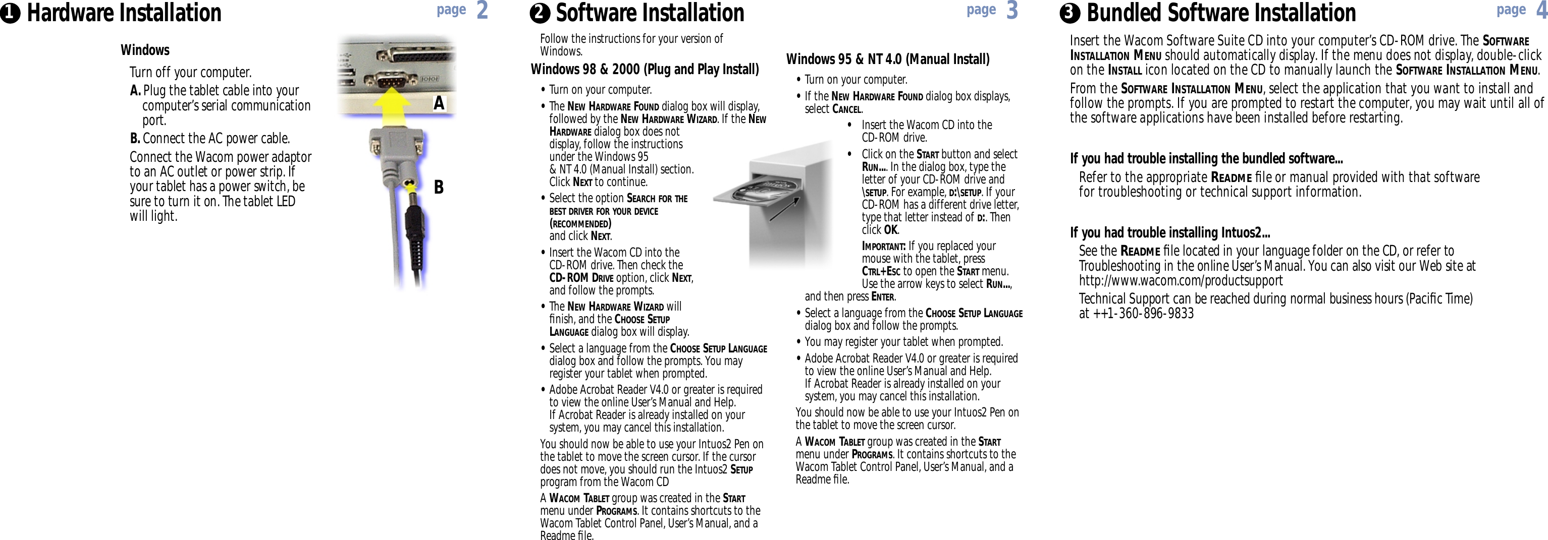 Windows 95 &amp; NT 4.0 (Manual Install)•Turn on your computer.•If the NEW HARDWARE FOUND dialog box displays, select CANCEL.•Insert the Wacom CD into the CD-ROM drive.•Click on the START button and select RUN.... In the dialog box, type the letter of your CD-ROM drive and \SETUP. For example, D:\SETUP. If your CD-ROM has a different drive letter, type that letter instead of D:. Then click OK.IMPORTANT:If you replaced your mouse with the tablet, press CTRL+ESC to open the START menu. Use the arrow keys to select RUN..., and then press ENTER.•Select a language from the CHOOSE SETUP LANGUAGEdialog box and follow the prompts.•You may register your tablet when prompted.•Adobe Acrobat Reader V4.0 or greater is required to view the online User’s Manual and Help. If Acrobat Reader is already installed on your system, you may cancel this installation.You should now be able to use your Intuos2 Pen onthe tablet to move the screen cursor.A WACOM TABLET group was created in the STARTmenu under PROGRAMS. It contains shortcuts to theWacom Tablet Control Panel, User’s Manual, and aReadme ﬁle.Follow the instructions for your version ofWindows.Windows 98 &amp; 2000 (Plug and Play Install)•Turn on your computer.•The NEW HARDWARE FOUND dialog box will display, followed by the NEW HARDWARE WIZARD. If the NEWHARDWARE dialog box does not display, follow the instructions under the Windows 95 &amp; NT 4.0 (Manual Install) section. Click NEXT to continue.•Select the option SEARCH FOR THEBEST DRIVER FOR YOUR DEVICE(RECOMMENDED)and click NEXT.•Insert the Wacom CD into the CD-ROM drive. Then check the CD-ROM DRIVE option, click NEXT, and follow the prompts.•The NEW HARDWARE WIZARD will ﬁnish, and the CHOOSE SETUPLANGUAGE dialog box will display.•Select a language from the CHOOSE SETUP LANGUAGEdialog box and follow the prompts. You may register your tablet when prompted.•Adobe Acrobat Reader V4.0 or greater is required to view the online User’s Manual and Help. If Acrobat Reader is already installed on your system, you may cancel this installation.You should now be able to use your Intuos2 Pen onthe tablet to move the screen cursor. If the cursordoes not move, you should run the Intuos2 SETUPprogram from the Wacom CDA WACOM TABLET group was created in the STARTmenu under PROGRAMS. It contains shortcuts to theWacom Tablet Control Panel, User’s Manual, and aReadme ﬁle.Hardware Installation1 2Software Installation Insert the Wacom Software Suite CD into your computer’s CD-ROM drive. The SOFTWAREINSTALLATION MENU should automatically display. If the menu does not display, double-clickon the INSTALL icon located on the CD to manually launch the SOFTWARE INSTALLATION MENU.From the SOFTWARE INSTALLATION MENU, select the application that you want to install andfollow the prompts. If you are prompted to restart the computer, you may wait until all ofthe software applications have been installed before restarting.If you had trouble installing the bundled software...Refer to the appropriate READMEﬁle or manual provided with that software for troubleshooting or technical support information.If you had trouble installing Intuos2...See the READMEﬁle located in your language folder on the CD, or refer to Troubleshooting in the online User’s Manual. You can also visit our Web site at http://www.wacom.com/productsupportTechnical Support can be reached during normal business hours (Paciﬁc Time) at ++1-360-896-9833Bundled Software Installation3page 2page 3page 4WindowsTurn off your computer.A. Plug the tablet cable into your computer’s serial communication port.B. Connect the AC power cable.Connect the Wacom power adaptorto an AC outlet or power strip. Ifyour tablet has a power switch, besure to turn it on. The tablet LEDwill light.AB