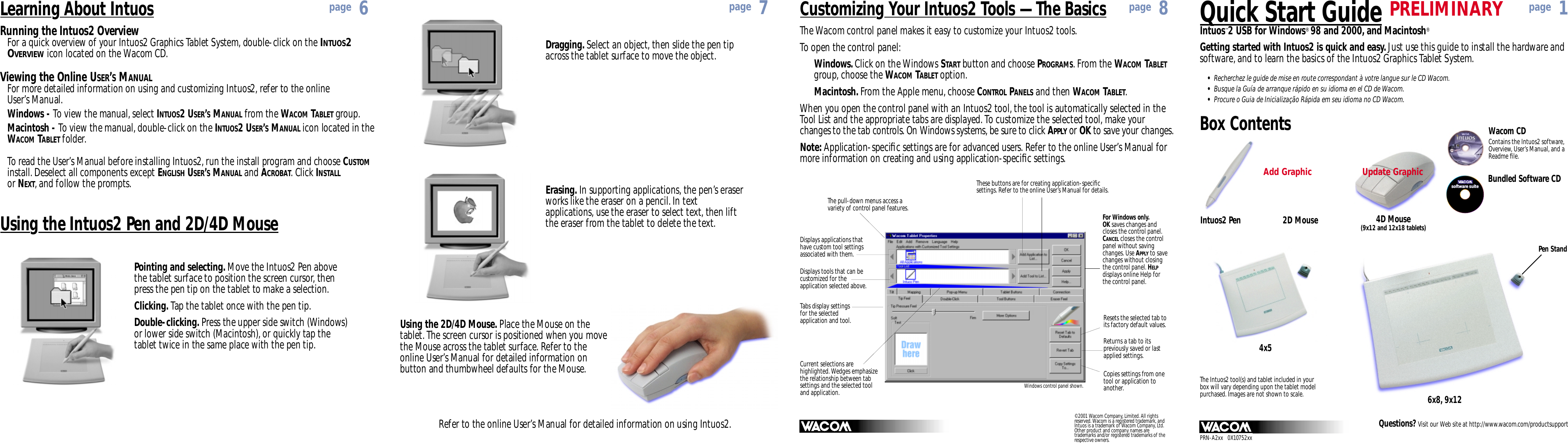 Quick Start GuideIntuos™2 USB for Windows®98 and 2000, and Macintosh®Box Contents Wacom CDContains the Intuos2 software,Overview, User’s Manual, and aReadme ﬁle.Questions? Visit our Web site at http://www.wacom.com/productsupportIntuos2 Pen 4D Mouse(9x12 and 12x18 tablets)4x56x8, 9x12software suitesoftware suitePen StandThe Intuos2 tool(s) and tablet included in yourbox will vary depending upon the tablet modelpurchased. Images are not shown to scale.Bundled Software CDGetting started with Intuos2 is quick and easy. Just use this guide to install the hardware andsoftware, and to learn the basics of the Intuos2 Graphics Tablet System.Dragging. Select an object, then slide the pen tipacross the tablet surface to move the object.Refer to the online User’s Manual for detailed information on using Intuos2.Using the 2D/4D Mouse. Place the Mouse on thetablet. The screen cursor is positioned when you movethe Mouse across the tablet surface. Refer to theonline User’s Manual for detailed information onbutton and thumbwheel defaults for the Mouse.Erasing. In supporting applications, the pen’s eraserworks like the eraser on a pencil. In textapplications, use the eraser to select text, then liftthe eraser from the tablet to delete the text.Customizing Your Intuos2 Tools — The BasicsThe pull-down menus access avariety of control panel features.Displays applications thathave custom tool settingsassociated with them.Displays tools that can becustomized for theapplication selected above.Tabs display settingsfor the selectedapplication and tool.These buttons are for creating application-speciﬁcsettings. Refer to the online User’s Manual for details.Resets the selected tab toits factory default values.The Wacom control panel makes it easy to customize your Intuos2 tools.To open the control panel:Windows. Click on the Windows START button and choose PROGRAMS. From the WACOM TABLETgroup, choose the WACOM TABLET option.Macintosh. From the Apple menu, choose CONTROL PANELS and then WACOM TABLET.When you open the control panel with an Intuos2 tool, the tool is automatically selected in the Tool List and the appropriate tabs are displayed. To customize the selected tool, make your changes to the tab controls. On Windows systems, be sure to click APPLY or OK to save your changes.Note: Application-speciﬁc settings are for advanced users. Refer to the online User’s Manual formore information on creating and using application-speciﬁc settings.Current selections arehighlighted. Wedges emphasizethe relationship between tabsettings and the selected tooland application. Windows control panel shown.For Windows only.OK saves changes andcloses the control panel.CANCELcloses the controlpanel without savingchanges. Use APPLYto savechanges without closingthe control panel. HELPdisplays online Help forthe control panel.Copies settings from onetool or application toanother.Returns a tab to itspreviously saved or lastapplied settings.Using the Intuos2 Pen and 2D/4D MousePointing and selecting. Move the Intuos2 Pen abovethe tablet surface to position the screen cursor, thenpress the pen tip on the tablet to make a selection.Clicking. Tap the tablet once with the pen tip.Double-clicking. Press the upper side switch (Windows)or lower side switch (Macintosh), or quickly tap thetablet twice in the same place with the pen tip.Running the Intuos2 OverviewFor a quick overview of your Intuos2 Graphics Tablet System, double-click on the INTUOS2OVERVIEWicon located on the Wacom CD.Viewing the Online USER’SMANUALFor more detailed information on using and customizing Intuos2, refer to the online User’s Manual.Windows - To view the manual, select INTUOS2 USER’SMANUAL from the WACOM TABLET group.Macintosh - To view the manual, double-click on the INTUOS2 USER’SMANUAL icon located in theWACOM TABLET folder.To read the User’s Manual before installing Intuos2, run the install program and choose CUSTOMinstall. Deselect all components except ENGLISH USER’SMANUAL and ACROBAT. Click INSTALLor NEXT, and follow the prompts.Learning About Intuospage 1page 8page 7page 6© 2001 Wacom Company, Limited. All rightsreserved. Wacom is a registered trademark, andIntuos is a trademark of Wacom Company, Ltd.Other product and company names aretrademarks and/or registered trademarks of therespective owners.•Recherchez le guide de mise en route correspondant à votre langue sur le CD Wacom.•Busque la Guía de arranque rápido en su idioma en el CD de Wacom.•Procure o Guia de Inicialização Rápida em seu idioma no CD Wacom.2D MouseUpdate GraphicAdd GraphicPRELIMINARYPRN-A2xx   0X10752xx