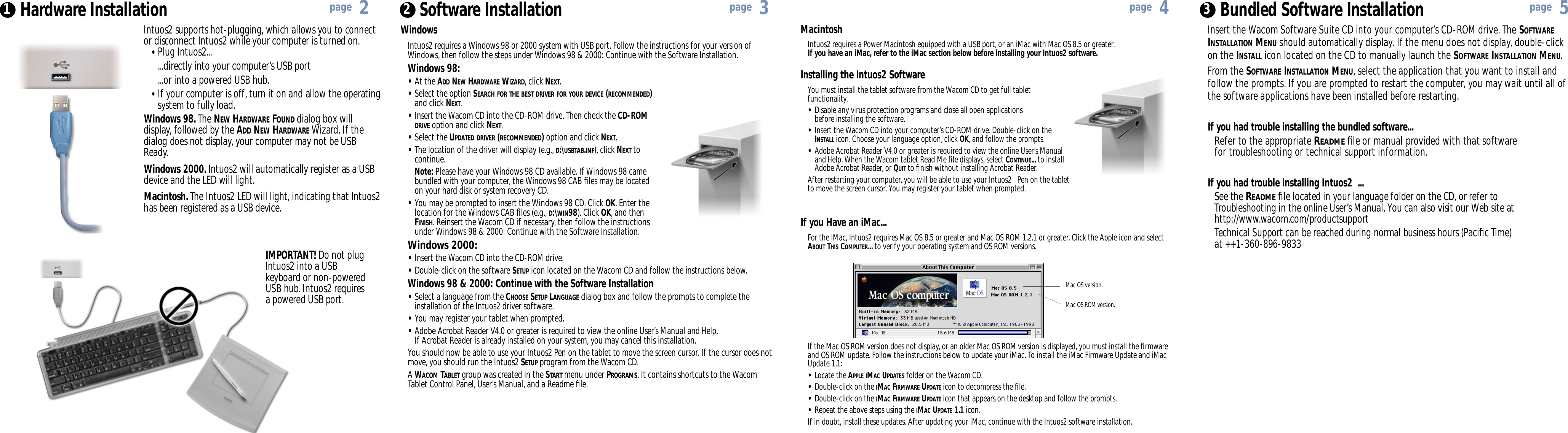 MacintoshIntuos2 requires a Power Macintosh equipped with a USB port, or an iMac with Mac OS8.5 or greater.If you have an iMac, refer to the iMac section below before installing your Intuos2 software.Installing the Intuos2 SoftwareYou must install the tablet software from the Wacom CD to get full tabletfunctionality.•Disable any virus protection programs and close all open applications before installing the software.•Insert the Wacom CD into your computer’s CD-ROM drive. Double-click on the INSTALLicon. Choose your language option, click OK, and follow the prompts.•Adobe Acrobat Reader V4.0 or greater is required to view the online User’s Manual andHelp. When the Wacom tablet Read Me ﬁle displays, select CONTINUE... to install Adobe Acrobat Reader, or QUITto ﬁnish without installing Acrobat Reader.After restarting your computer, you will be able to use your Intuos2   Pen on the tabletto move the screen cursor. You may register your tablet when prompted.WindowsIntuos2 requires a Windows 98 or 2000 system with USBport. Follow the instructions for your version ofWindows, then follow the steps under Windows 98 &amp; 2000: Continue with the Software Installation.Windows 98:•At the ADD NEW HARDWARE WIZARD, click NEXT.•Select the option SEARCH FOR THE BEST DRIVER FOR YOUR DEVICE (RECOMMENDED)and click NEXT.•Insert the Wacom CD into the CD-ROM drive. Then check the CD-ROM DRIVE option and click NEXT. •Select the UPDATED DRIVER (RECOMMENDED)option and click NEXT.•The location of the driver will display (e.g., D:\USBTAB.INF), click NEXT to continue.Note: Please have your Windows 98 CD available. If Windows 98 came bundled with your computer, the Windows 98 CAB ﬁles may be located on your hard disk or system recovery CD.•You may be prompted to insert the Windows 98 CD. Click OK. Enter the location for the Windows CAB ﬁles (e.g., D:\WIN98). Click OK, and then FINISH. Reinsert the Wacom CD if necessary, then follow the instructions under Windows 98 &amp; 2000: Continue with the Software Installation.Windows 2000:•Insert the Wacom CD into the CD-ROM drive.•Double-click on the software SETUP icon located on the Wacom CD and follow the instructions below.Windows 98 &amp; 2000: Continue with the Software Installation•Select a language from the CHOOSE SETUP LANGUAGE dialog box and follow the prompts to complete the installation of the Intuos2 driver software.•You may register your tablet when prompted.•Adobe Acrobat Reader V4.0 or greater is required to view the online User’s Manual and Help. If Acrobat Reader is already installed on your system, you may cancel this installation.You should now be able to use your Intuos2 Pen on the tablet to move the screen cursor. If the cursor does notmove, you should run the Intuos2 SETUP program from the Wacom CD.A WACOM TABLET group was created in the START menu under PROGRAMS. It contains shortcuts to the Wacom Tablet Control Panel, User’s Manual, and a Readme ﬁle. Hardware Installation1 2Software InstallationMac OSROMversion.If the Mac OSROMversion does not display, or an older Mac OSROMversion is displayed, you must install the ﬁrmwareand OSROM update. Follow the instructions below to update your iMac. To install the iMac Firmware Update and iMacUpdate 1.1:•Locate the APPLE IMACUPDATESfolder on the Wacom CD.•Double-click on the IMACFIRMWAREUPDATEicon to decompress the ﬁle.•Double-click on the IMACFIRMWAREUPDATEicon that appears on the desktop and follow the prompts.•Repeat the above steps using the IMACUPDATE1.1 icon.If in doubt, install these updates. After updating your iMac, continue with the Intuos2 software installation.Mac OS version.If you Have an iMac...For the iMac, Intuos2 requires Mac OS 8.5 or greater and Mac OS ROM 1.2.1 or greater. Click the Apple icon and select ABOUTTHISCOMPUTER... to verify your operating system and OSROM versions.Bundled Software Installation3page 2page 3page 4page 5Intuos2 supports hot-plugging, which allows you to connector disconnect Intuos2 while your computer is turned on.•Plug Intuos2......directly into your computer’s USBport...or into a powered USB hub.•If your computer is off, turn it on and allow the operating system to fully load.Windows 98. The NEW HARDWARE FOUND dialog box willdisplay, followed by the ADD NEW HARDWARE Wizard. If thedialog does not display, your computer may not be USBReady.Windows 2000. Intuos2 will automatically register as a USBdevice and the LED will light.Macintosh. The Intuos2 LED will light, indicating that Intuos2has been registered as a USBdevice.IMPORTANT! Do not plugIntuos2 into a USBkeyboard or non-poweredUSB hub. Intuos2 requiresa powered USB port.Insert the Wacom Software Suite CD into your computer’s CD-ROM drive. The SOFTWAREINSTALLATION MENU should automatically display. If the menu does not display, double-clickon the INSTALL icon located on the CD to manually launch the SOFTWARE INSTALLATION MENU.From the SOFTWARE INSTALLATION MENU, select the application that you want to install andfollow the prompts. If you are prompted to restart the computer, you may wait until all ofthe software applications have been installed before restarting.If you had trouble installing the bundled software...Refer to the appropriate READMEﬁle or manual provided with that software for troubleshooting or technical support information.If you had trouble installing Intuos2  ...See the READMEﬁle located in your language folder on the CD, or refer to Troubleshooting in the online User’s Manual. You can also visit our Web site at http://www.wacom.com/productsupportTechnical Support can be reached during normal business hours (Paciﬁc Time) at ++1-360-896-9833